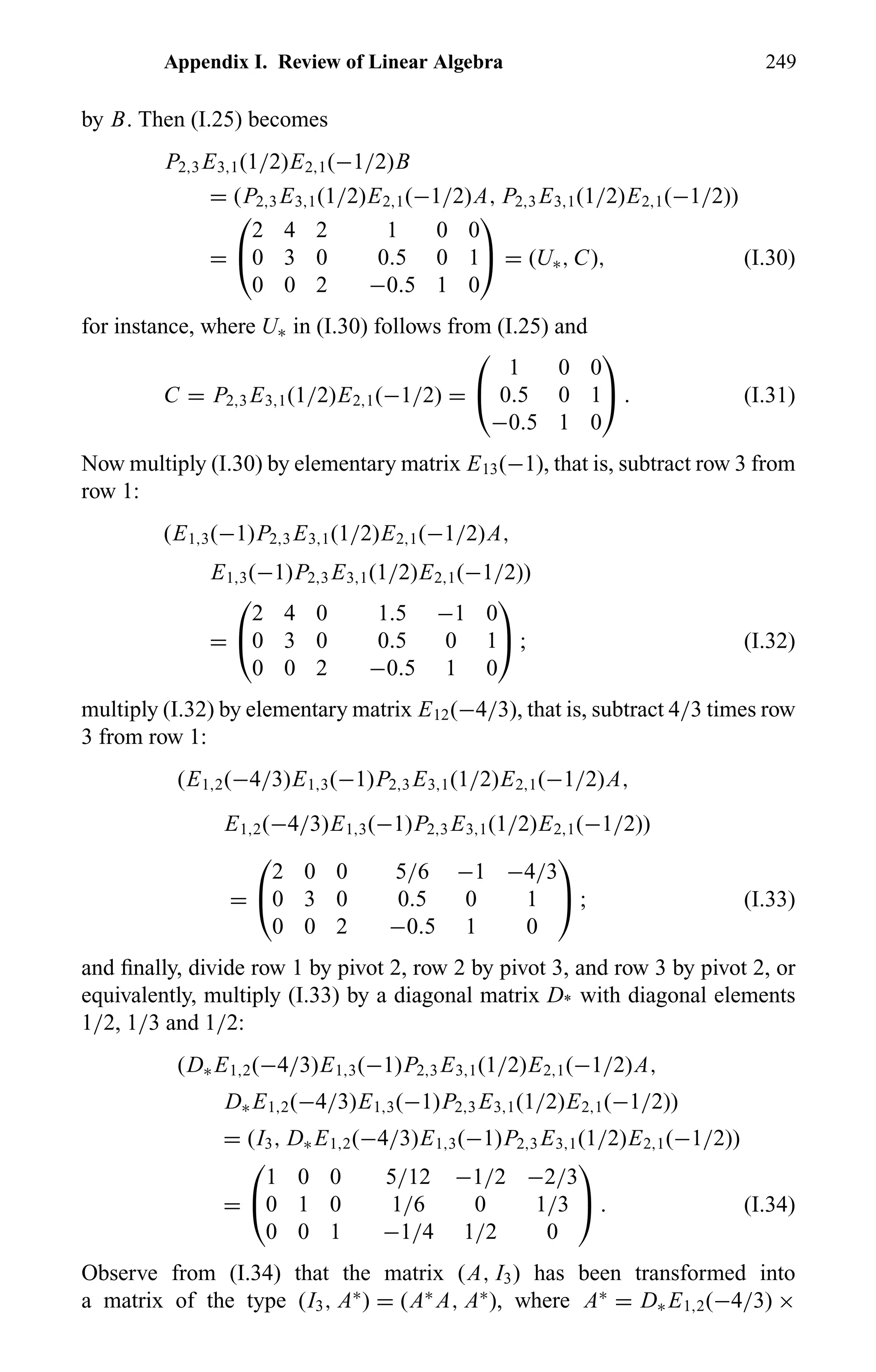 Appendix I. Review of Linear Algebra 249
by B. Then (I.25) becomes
P2,3 E3,1(1/2)E2,1(−1/2)B
= (P2,3 E3,1(1/2)E2,1(−1/2)A, P2,3 E3,1(1/2)E2,1(−1/2))
=


2 4 2 1 0 0
0 3 0 0.5 0 1
0 0 2 −0.5 1 0

 = (U∗, C), (I.30)
for instance, where U∗ in (I.30) follows from (I.25) and
C = P2,3 E3,1(1/2)E2,1(−1/2) =


1 0 0
0.5 0 1
−0.5 1 0

 . (I.31)
Now multiply (I.30) by elementary matrix E13(−1), that is, subtract row 3 from
row 1:
(E1,3(−1)P2,3 E3,1(1/2)E2,1(−1/2)A,
E1,3(−1)P2,3 E3,1(1/2)E2,1(−1/2))
=


2 4 0 1.5 −1 0
0 3 0 0.5 0 1
0 0 2 −0.5 1 0

 ; (I.32)
multiply (I.32) by elementary matrix E12(−4/3), that is, subtract 4/3 times row
3 from row 1:
(E1,2(−4/3)E1,3(−1)P2,3 E3,1(1/2)E2,1(−1/2)A,
E1,2(−4/3)E1,3(−1)P2,3 E3,1(1/2)E2,1(−1/2))
=


2 0 0 5/6 −1 −4/3
0 3 0 0.5 0 1
0 0 2 −0.5 1 0

 ; (I.33)
and ﬁnally, divide row 1 by pivot 2, row 2 by pivot 3, and row 3 by pivot 2, or
equivalently, multiply (I.33) by a diagonal matrix D* with diagonal elements
1/2, 1/3 and 1/2:
(D∗ E1,2(−4/3)E1,3(−1)P2,3 E3,1(1/2)E2,1(−1/2)A,
D∗ E1,2(−4/3)E1,3(−1)P2,3 E3,1(1/2)E2,1(−1/2))
= (I3, D∗ E1,2(−4/3)E1,3(−1)P2,3 E3,1(1/2)E2,1(−1/2))
=


1 0 0 5/12 −1/2 −2/3
0 1 0 1/6 0 1/3
0 0 1 −1/4 1/2 0

 . (I.34)
Observe from (I.34) that the matrix (A, I3) has been transformed into
a matrix of the type (I3, A∗
) = (A∗
A, A∗
), where A∗
= D∗ E1,2(−4/3) ×
 