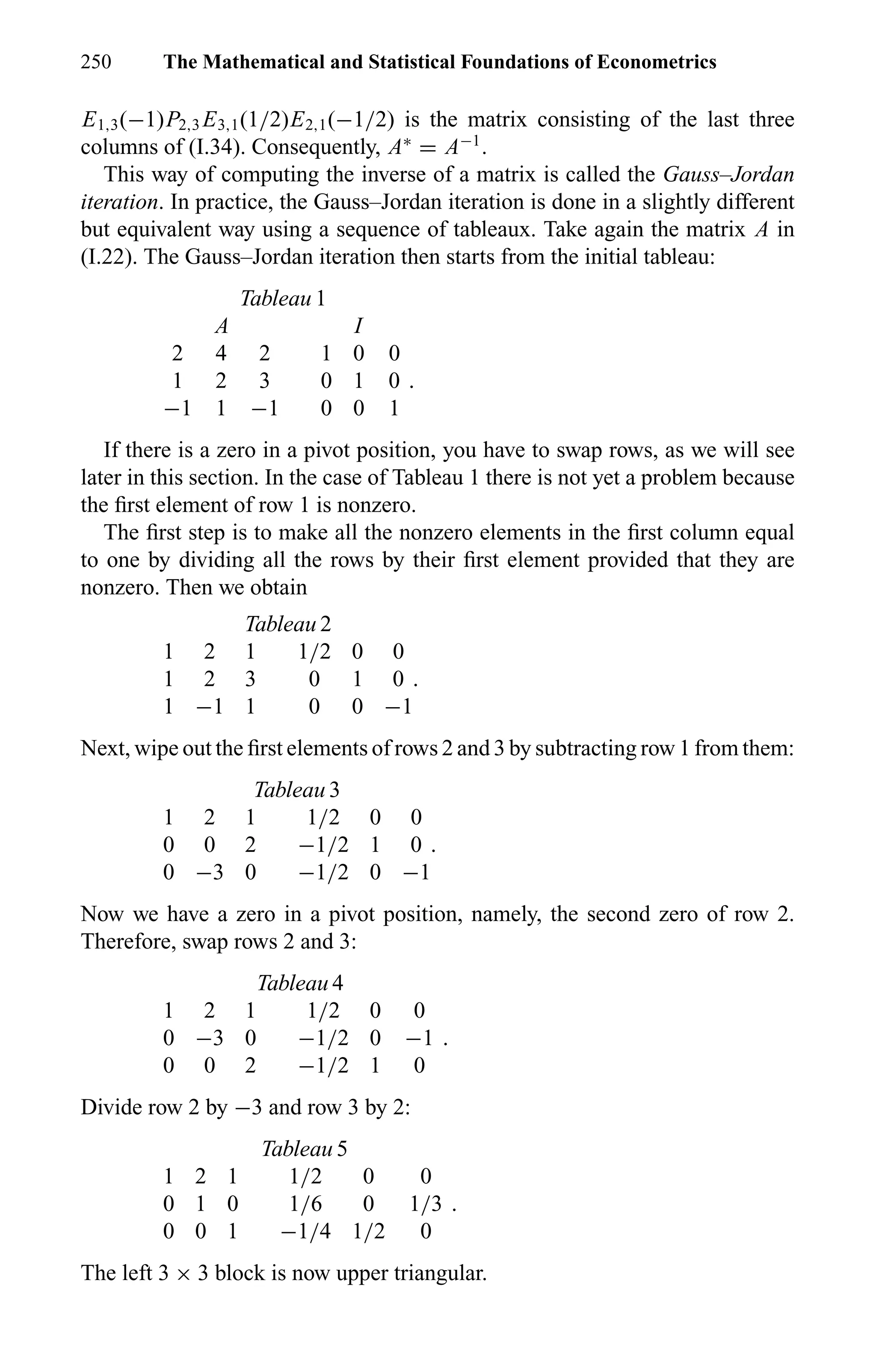 250 The Mathematical and Statistical Foundations of Econometrics
E1,3(−1)P2,3 E3,1(1/2)E2,1(−1/2) is the matrix consisting of the last three
columns of (I.34). Consequently, A∗
= A−1
.
This way of computing the inverse of a matrix is called the Gauss–Jordan
iteration. In practice, the Gauss–Jordan iteration is done in a slightly different
but equivalent way using a sequence of tableaux. Take again the matrix A in
(I.22). The Gauss–Jordan iteration then starts from the initial tableau:
Tableau 1
A I
2 4 2 1 0 0
1 2 3 0 1 0 .
−1 1 −1 0 0 1
If there is a zero in a pivot position, you have to swap rows, as we will see
later in this section. In the case of Tableau 1 there is not yet a problem because
the ﬁrst element of row 1 is nonzero.
The ﬁrst step is to make all the nonzero elements in the ﬁrst column equal
to one by dividing all the rows by their ﬁrst element provided that they are
nonzero. Then we obtain
Tableau 2
1 2 1 1/2 0 0
1 2 3 0 1 0 .
1 −1 1 0 0 −1
Next, wipe out the ﬁrst elements of rows 2 and 3 by subtracting row 1 from them:
Tableau 3
1 2 1 1/2 0 0
0 0 2 −1/2 1 0 .
0 −3 0 −1/2 0 −1
Now we have a zero in a pivot position, namely, the second zero of row 2.
Therefore, swap rows 2 and 3:
Tableau 4
1 2 1 1/2 0 0
0 −3 0 −1/2 0 −1 .
0 0 2 −1/2 1 0
Divide row 2 by −3 and row 3 by 2:
Tableau 5
1 2 1 1/2 0 0
0 1 0 1/6 0 1/3 .
0 0 1 −1/4 1/2 0
The left 3 × 3 block is now upper triangular.
 
