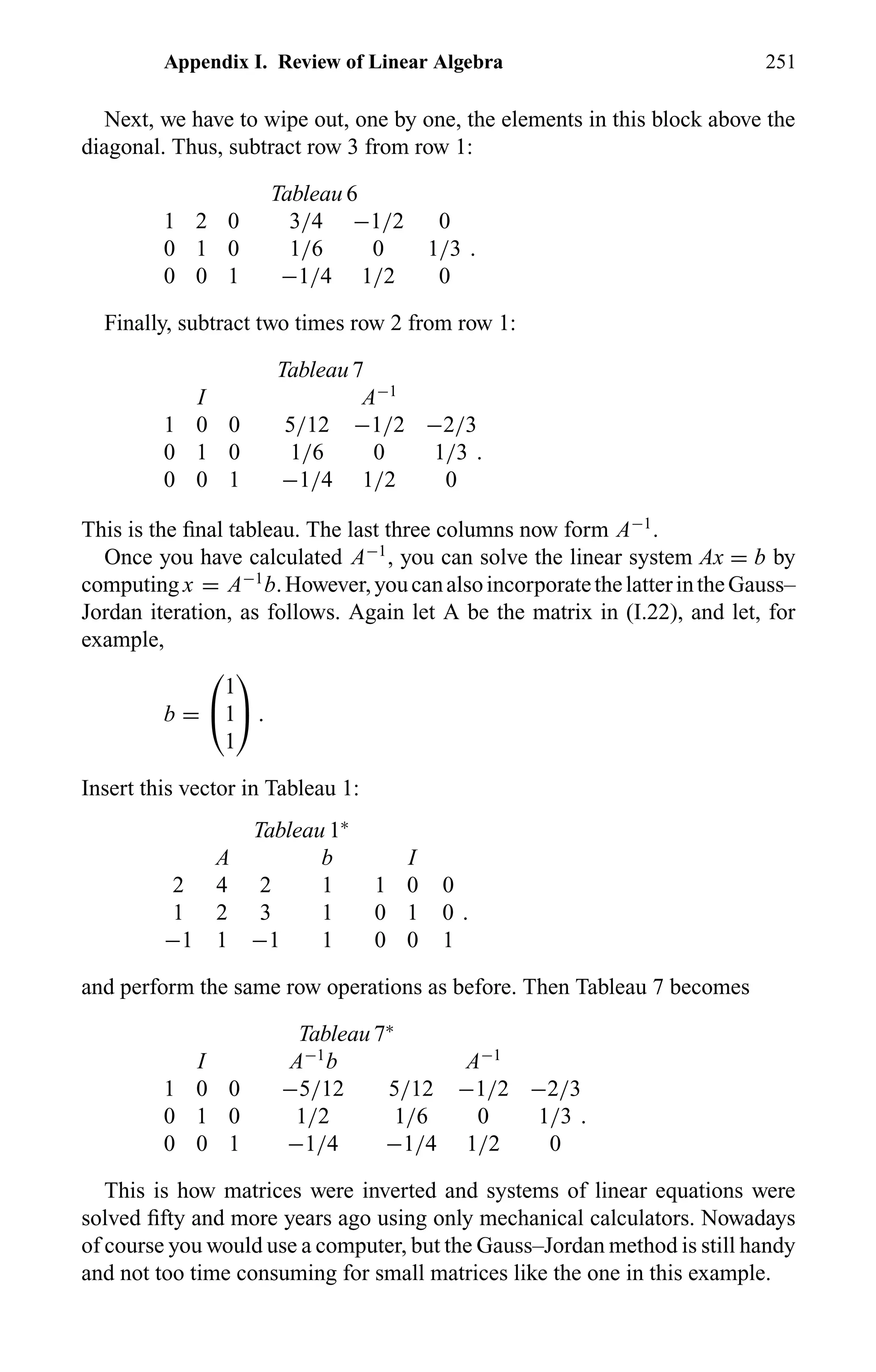 Appendix I. Review of Linear Algebra 251
Next, we have to wipe out, one by one, the elements in this block above the
diagonal. Thus, subtract row 3 from row 1:
Tableau 6
1 2 0 3/4 −1/2 0
0 1 0 1/6 0 1/3 .
0 0 1 −1/4 1/2 0
Finally, subtract two times row 2 from row 1:
Tableau 7
I A−1
1 0 0 5/12 −1/2 −2/3
0 1 0 1/6 0 1/3 .
0 0 1 −1/4 1/2 0
This is the ﬁnal tableau. The last three columns now form A−1
.
Once you have calculated A−1
, you can solve the linear system Ax = b by
computing x = A−1
b.However,youcanalsoincorporatethelatterintheGauss–
Jordan iteration, as follows. Again let A be the matrix in (I.22), and let, for
example,
b =


1
1
1

 .
Insert this vector in Tableau 1:
Tableau 1∗
A b I
2 4 2 1 1 0 0
1 2 3 1 0 1 0 .
−1 1 −1 1 0 0 1
and perform the same row operations as before. Then Tableau 7 becomes
Tableau 7∗
I A−1
b A−1
1 0 0 −5/12 5/12 −1/2 −2/3
0 1 0 1/2 1/6 0 1/3 .
0 0 1 −1/4 −1/4 1/2 0
This is how matrices were inverted and systems of linear equations were
solved ﬁfty and more years ago using only mechanical calculators. Nowadays
of course you would use a computer, but the Gauss–Jordan method is still handy
and not too time consuming for small matrices like the one in this example.
 