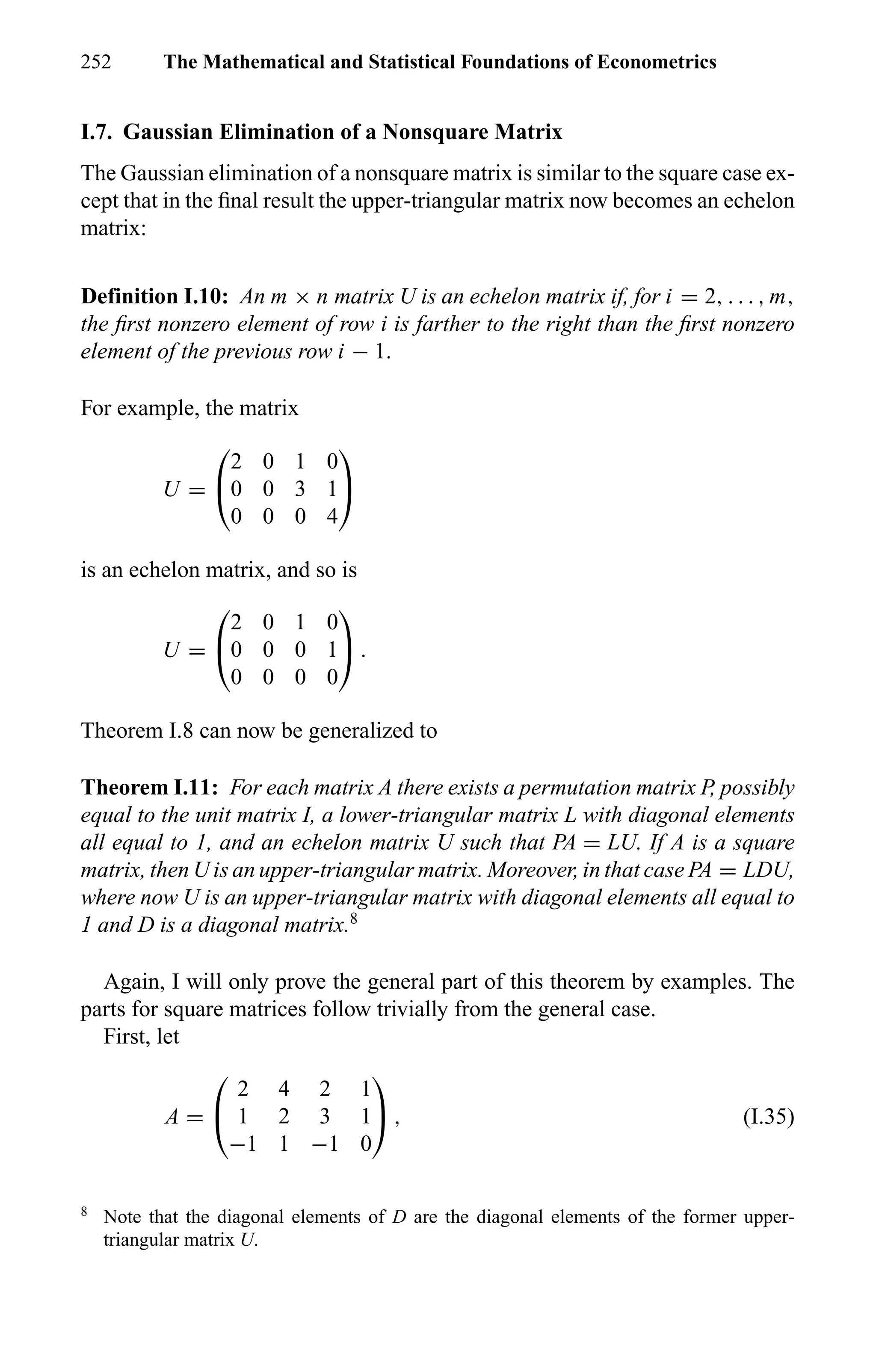 252 The Mathematical and Statistical Foundations of Econometrics
I.7. Gaussian Elimination of a Nonsquare Matrix
The Gaussian elimination of a nonsquare matrix is similar to the square case ex-
cept that in the ﬁnal result the upper-triangular matrix now becomes an echelon
matrix:
Definition I.10: An m × n matrix U is an echelon matrix if, for i = 2, . . . , m,
the ﬁrst nonzero element of row i is farther to the right than the ﬁrst nonzero
element of the previous row i − 1.
For example, the matrix
U =


2 0 1 0
0 0 3 1
0 0 0 4


is an echelon matrix, and so is
U =


2 0 1 0
0 0 0 1
0 0 0 0

 .
Theorem I.8 can now be generalized to
Theorem I.11: For each matrix A there exists a permutation matrix P, possibly
equal to the unit matrix I, a lower-triangular matrix L with diagonal elements
all equal to 1, and an echelon matrix U such that PA = LU. If A is a square
matrix, then U is an upper-triangular matrix. Moreover, in that case PA = LDU,
where now U is an upper-triangular matrix with diagonal elements all equal to
1 and D is a diagonal matrix.8
Again, I will only prove the general part of this theorem by examples. The
parts for square matrices follow trivially from the general case.
First, let
A =


2 4 2 1
1 2 3 1
−1 1 −1 0

 , (I.35)
8
Note that the diagonal elements of D are the diagonal elements of the former upper-
triangular matrix U.
 