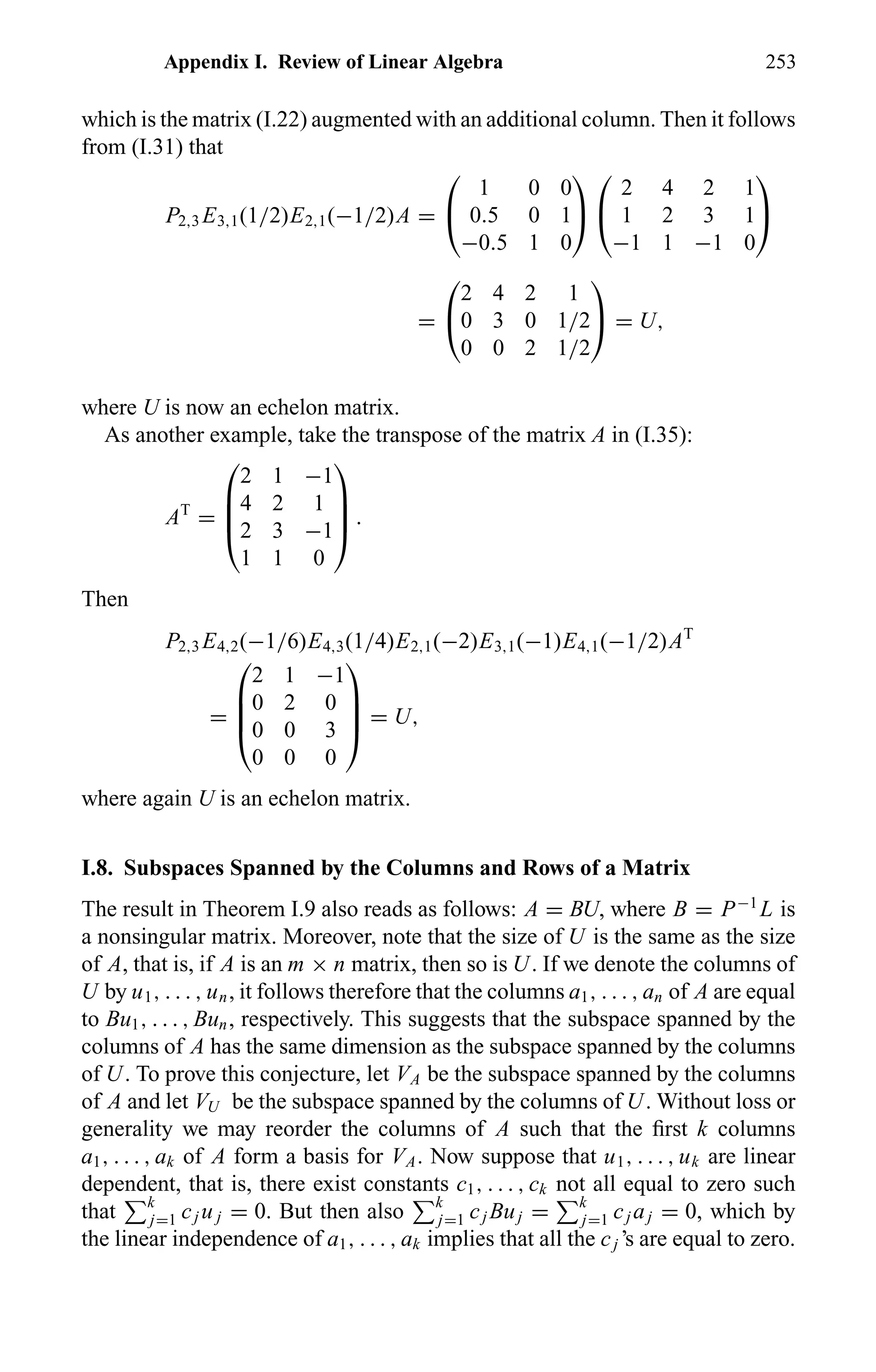 Appendix I. Review of Linear Algebra 253
which is the matrix (I.22) augmented with an additional column. Then it follows
from (I.31) that
P2,3 E3,1(1/2)E2,1(−1/2)A =


1 0 0
0.5 0 1
−0.5 1 0




2 4 2 1
1 2 3 1
−1 1 −1 0


=


2 4 2 1
0 3 0 1/2
0 0 2 1/2

 = U,
where U is now an echelon matrix.
As another example, take the transpose of the matrix A in (I.35):
AT
=




2 1 −1
4 2 1
2 3 −1
1 1 0



 .
Then
P2,3 E4,2(−1/6)E4,3(1/4)E2,1(−2)E3,1(−1)E4,1(−1/2)AT
=




2 1 −1
0 2 0
0 0 3
0 0 0



 = U,
where again U is an echelon matrix.
I.8. Subspaces Spanned by the Columns and Rows of a Matrix
The result in Theorem I.9 also reads as follows: A = BU, where B = P−1
L is
a nonsingular matrix. Moreover, note that the size of U is the same as the size
of A, that is, if A is an m × n matrix, then so is U. If we denote the columns of
U by u1, . . . , un, it follows therefore that the columns a1, . . . , an of A are equal
to Bu1, . . . , Bun, respectively. This suggests that the subspace spanned by the
columns of A has the same dimension as the subspace spanned by the columns
of U. To prove this conjecture, let VA be the subspace spanned by the columns
of A and let VU be the subspace spanned by the columns of U. Without loss or
generality we may reorder the columns of A such that the ﬁrst k columns
a1, . . . , ak of A form a basis for VA. Now suppose that u1, . . . , uk are linear
dependent, that is, there exist constants c1, . . . , ck not all equal to zero such
that k
j=1 cj u j = 0. But then also k
j=1 cj Buj = k
j=1 cj aj = 0, which by
the linear independence of a1, . . . , ak implies that all the cj ’s are equal to zero.
 