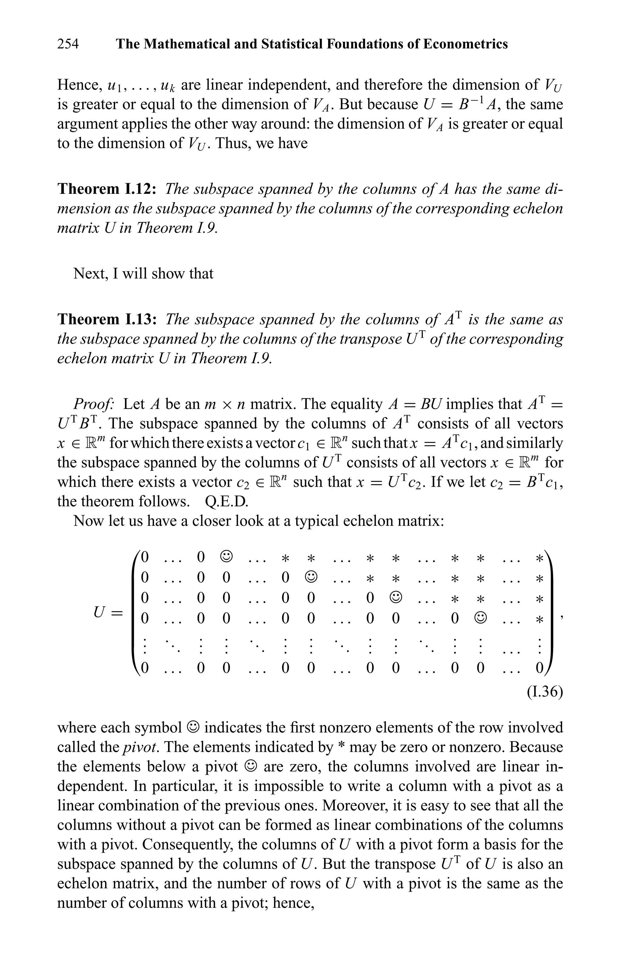 254 The Mathematical and Statistical Foundations of Econometrics
Hence, u1, . . . , uk are linear independent, and therefore the dimension of VU
is greater or equal to the dimension of VA. But because U = B−1
A, the same
argument applies the other way around: the dimension of VA is greater or equal
to the dimension of VU . Thus, we have
Theorem I.12: The subspace spanned by the columns of A has the same di-
mension as the subspace spanned by the columns of the corresponding echelon
matrix U in Theorem I.9.
Next, I will show that
Theorem I.13: The subspace spanned by the columns of AT
is the same as
the subspace spanned by the columns of the transpose UT
of the corresponding
echelon matrix U in Theorem I.9.
Proof: Let A be an m × n matrix. The equality A = BU implies that AT
=
UT
BT
. The subspace spanned by the columns of AT
consists of all vectors
x ∈ Rm
forwhichthereexistsavectorc1 ∈ Rn
suchthat x = AT
c1,andsimilarly
the subspace spanned by the columns of UT
consists of all vectors x ∈ Rm
for
which there exists a vector c2 ∈ Rn
such that x = UT
c2. If we let c2 = BT
c1,
the theorem follows. Q.E.D.
Now let us have a closer look at a typical echelon matrix:
U =









0 . . . 0 ☺ . . . ∗ ∗ . . . ∗ ∗ . . . ∗ ∗ . . . ∗
0 . . . 0 0 . . . 0 ☺ . . . ∗ ∗ . . . ∗ ∗ . . . ∗
0 . . . 0 0 . . . 0 0 . . . 0 ☺ . . . ∗ ∗ . . . ∗
0 . . . 0 0 . . . 0 0 . . . 0 0 . . . 0 ☺ . . . ∗
...
...
...
...
...
...
...
...
...
...
...
...
... . . .
...
0 . . . 0 0 . . . 0 0 . . . 0 0 . . . 0 0 . . . 0









,
(I.36)
where each symbol ☺ indicates the ﬁrst nonzero elements of the row involved
called the pivot. The elements indicated by * may be zero or nonzero. Because
the elements below a pivot ☺ are zero, the columns involved are linear in-
dependent. In particular, it is impossible to write a column with a pivot as a
linear combination of the previous ones. Moreover, it is easy to see that all the
columns without a pivot can be formed as linear combinations of the columns
with a pivot. Consequently, the columns of U with a pivot form a basis for the
subspace spanned by the columns of U. But the transpose UT
of U is also an
echelon matrix, and the number of rows of U with a pivot is the same as the
number of columns with a pivot; hence,
 