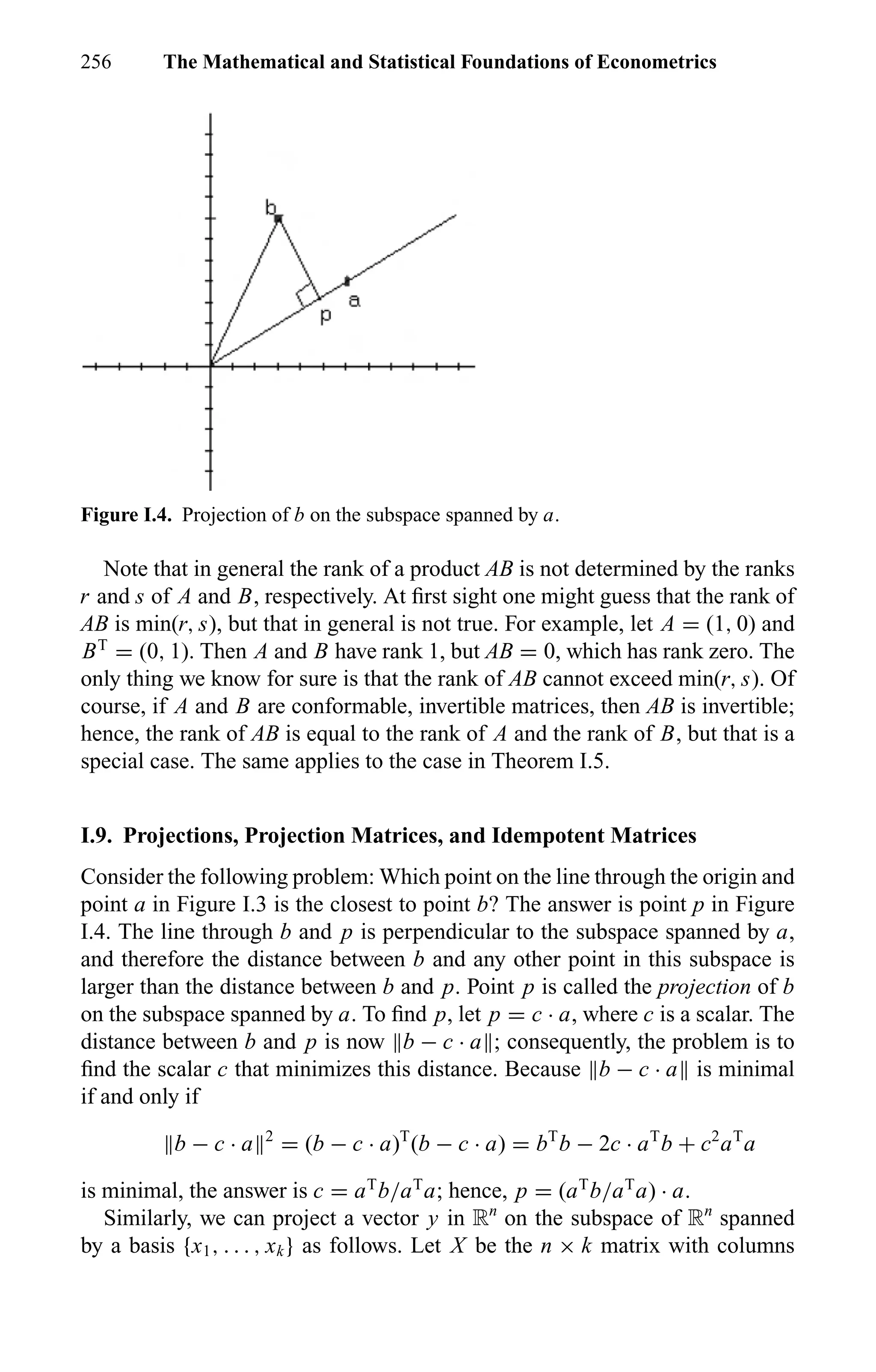 256 The Mathematical and Statistical Foundations of Econometrics
Figure I.4. Projection of b on the subspace spanned by a.
Note that in general the rank of a product AB is not determined by the ranks
r and s of A and B, respectively. At ﬁrst sight one might guess that the rank of
AB is min(r, s), but that in general is not true. For example, let A = (1, 0) and
BT
= (0, 1). Then A and B have rank 1, but AB = 0, which has rank zero. The
only thing we know for sure is that the rank of AB cannot exceed min(r, s). Of
course, if A and B are conformable, invertible matrices, then AB is invertible;
hence, the rank of AB is equal to the rank of A and the rank of B, but that is a
special case. The same applies to the case in Theorem I.5.
I.9. Projections, Projection Matrices, and Idempotent Matrices
Consider the following problem: Which point on the line through the origin and
point a in Figure I.3 is the closest to point b? The answer is point p in Figure
I.4. The line through b and p is perpendicular to the subspace spanned by a,
and therefore the distance between b and any other point in this subspace is
larger than the distance between b and p. Point p is called the projection of b
on the subspace spanned by a. To ﬁnd p, let p = c · a, where c is a scalar. The
distance between b and p is now b − c · a ; consequently, the problem is to
ﬁnd the scalar c that minimizes this distance. Because b − c · a is minimal
if and only if
b − c · a 2
= (b − c · a)T
(b − c · a) = bT
b − 2c · aT
b + c2
aT
a
is minimal, the answer is c = aT
b/aT
a; hence, p = (aT
b/aT
a) · a.
Similarly, we can project a vector y in Rn
on the subspace of Rn
spanned
by a basis {x1, . . . , xk} as follows. Let X be the n × k matrix with columns
 