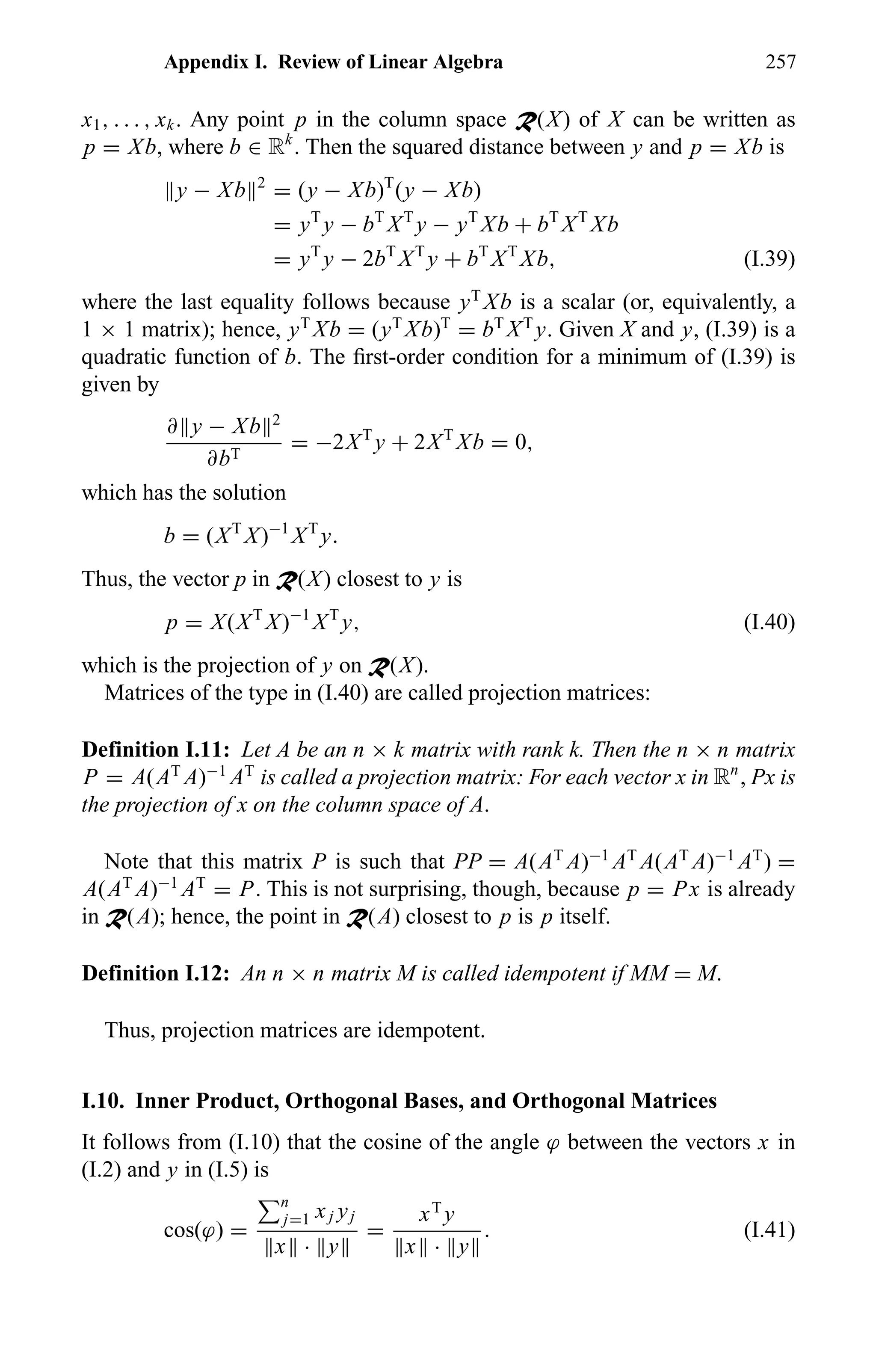Appendix I. Review of Linear Algebra 257
x1, . . . , xk. Any point p in the column space R(X) of X can be written as
p = Xb, where b ∈ Rk
. Then the squared distance between y and p = Xb is
y − Xb 2
= (y − Xb)T
(y − Xb)
= yT
y − bT
XT
y − yT
Xb + bT
XT
Xb
= yT
y − 2bT
XT
y + bT
XT
Xb, (I.39)
where the last equality follows because yT
Xb is a scalar (or, equivalently, a
1 × 1 matrix); hence, yT
Xb = (yT
Xb)T
= bT
XT
y. Given X and y, (I.39) is a
quadratic function of b. The ﬁrst-order condition for a minimum of (I.39) is
given by
∂ y − Xb 2
∂bT
= −2XT
y + 2XT
Xb = 0,
which has the solution
b = (XT
X)−1
XT
y.
Thus, the vector p in R(X) closest to y is
p = X(XT
X)−1
XT
y, (I.40)
which is the projection of y on R(X).
Matrices of the type in (I.40) are called projection matrices:
Definition I.11: Let A be an n × k matrix with rank k. Then the n × n matrix
P = A(AT
A)−1
AT
is called a projection matrix: For each vector x in Rn
, Px is
the projection of x on the column space of A.
Note that this matrix P is such that PP = A(AT
A)−1
AT
A(AT
A)−1
AT
) =
A(AT
A)−1
AT
= P. This is not surprising, though, because p = Px is already
in R(A); hence, the point in R(A) closest to p is p itself.
Definition I.12: An n × n matrix M is called idempotent if MM = M.
Thus, projection matrices are idempotent.
I.10. Inner Product, Orthogonal Bases, and Orthogonal Matrices
It follows from (I.10) that the cosine of the angle ϕ between the vectors x in
(I.2) and y in (I.5) is
cos(ϕ) =
n
j=1 xj yj
x · y
=
xT
y
x · y
. (I.41)
 