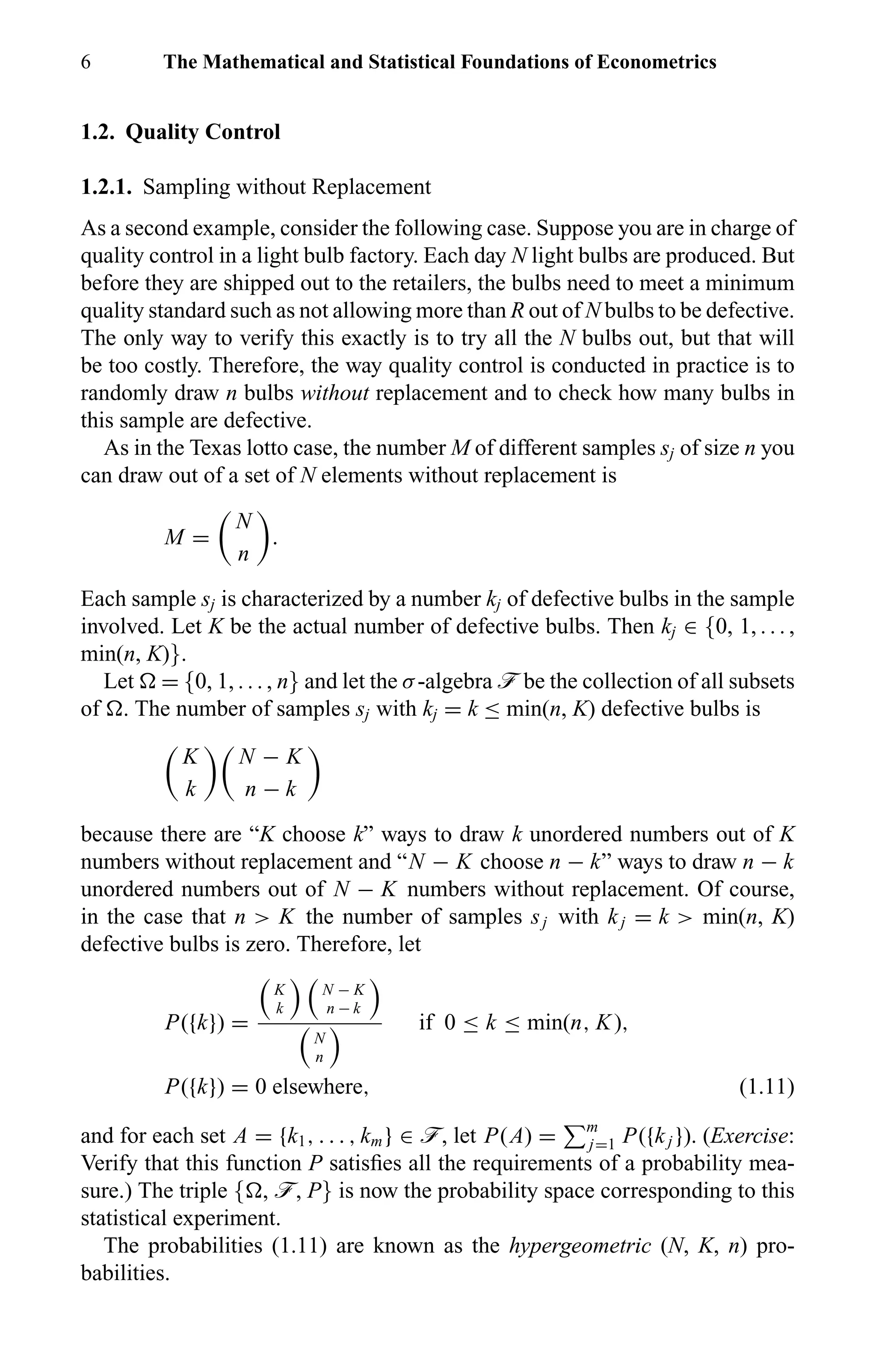 6 The Mathematical and Statistical Foundations of Econometrics
1.2. Quality Control
1.2.1. Sampling without Replacement
As a second example, consider the following case. Suppose you are in charge of
quality control in a light bulb factory. Each day N light bulbs are produced. But
before they are shipped out to the retailers, the bulbs need to meet a minimum
quality standard such as not allowing more than R out of N bulbs to be defective.
The only way to verify this exactly is to try all the N bulbs out, but that will
be too costly. Therefore, the way quality control is conducted in practice is to
randomly draw n bulbs without replacement and to check how many bulbs in
this sample are defective.
As in the Texas lotto case, the number M of different samples sj of size n you
can draw out of a set of N elements without replacement is
M =
N
n
.
Each sample sj is characterized by a number kj of defective bulbs in the sample
involved. Let K be the actual number of defective bulbs. Then kj ∈ {0, 1, . . . ,
min(n, K)}.
Let = {0, 1, . . . , n} and let the σ-algebra ö be the collection of all subsets
of . The number of samples sj with kj = k ≤ min(n, K) defective bulbs is
K
k
N − K
n − k
because there are “K choose k” ways to draw k unordered numbers out of K
numbers without replacement and “N − K choose n − k” ways to draw n − k
unordered numbers out of N − K numbers without replacement. Of course,
in the case that n > K the number of samples sj with kj = k > min(n, K)
defective bulbs is zero. Therefore, let
P({k}) =
K
k
N − K
n − k
N
n
if 0 ≤ k ≤ min(n, K),
P({k}) = 0 elsewhere, (1.11)
and for each set A = {k1, . . . , km} ∈ ö, let P(A) = m
j=1 P({kj }). (Exercise:
Verify that this function P satisﬁes all the requirements of a probability mea-
sure.) The triple { , ö, P} is now the probability space corresponding to this
statistical experiment.
The probabilities (1.11) are known as the hypergeometric (N, K, n) pro-
babilities.
 