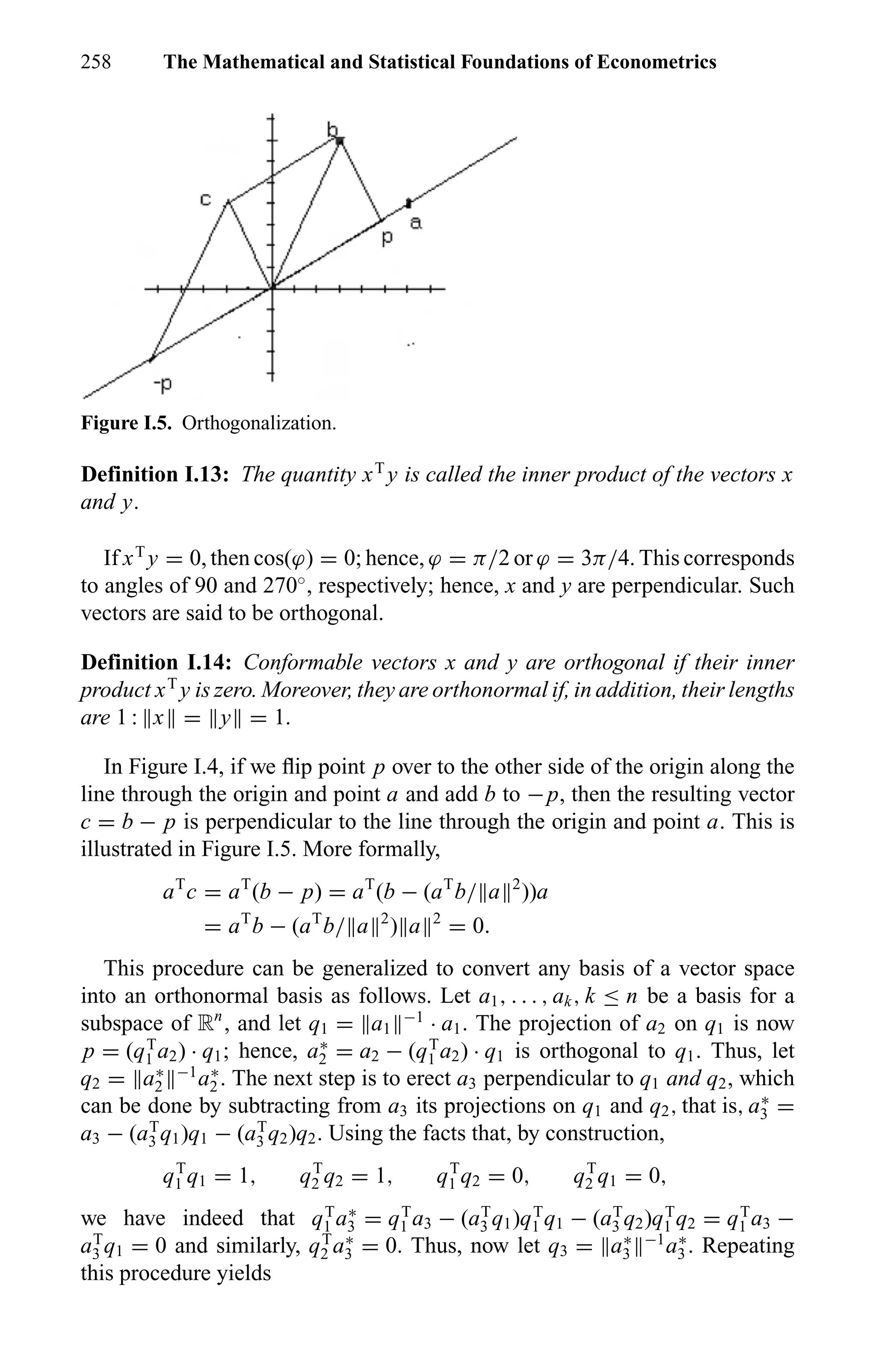 258 The Mathematical and Statistical Foundations of Econometrics
Figure I.5. Orthogonalization.
Definition I.13: The quantity xT
y is called the inner product of the vectors x
and y.
If xT
y = 0, then cos(ϕ) = 0; hence, ϕ = π/2 or ϕ = 3π/4. This corresponds
to angles of 90 and 270◦
, respectively; hence, x and y are perpendicular. Such
vectors are said to be orthogonal.
Definition I.14: Conformable vectors x and y are orthogonal if their inner
product xT
y is zero. Moreover, they are orthonormal if, in addition, their lengths
are 1 : x = y = 1.
In Figure I.4, if we ﬂip point p over to the other side of the origin along the
line through the origin and point a and add b to −p, then the resulting vector
c = b − p is perpendicular to the line through the origin and point a. This is
illustrated in Figure I.5. More formally,
aT
c = aT
(b − p) = aT
(b − (aT
b/ a 2
))a
= aT
b − (aT
b/ a 2
) a 2
= 0.
This procedure can be generalized to convert any basis of a vector space
into an orthonormal basis as follows. Let a1, . . . , ak, k ≤ n be a basis for a
subspace of Rn
, and let q1 = a1
−1
· a1. The projection of a2 on q1 is now
p = (qT
1 a2) · q1; hence, a∗
2 = a2 − (qT
1 a2) · q1 is orthogonal to q1. Thus, let
q2 = a∗
2
−1
a∗
2 . The next step is to erect a3 perpendicular to q1 and q2, which
can be done by subtracting from a3 its projections on q1 and q2, that is, a∗
3 =
a3 − (aT
3 q1)q1 − (aT
3 q2)q2. Using the facts that, by construction,
qT
1 q1 = 1, qT
2 q2 = 1, qT
1 q2 = 0, qT
2 q1 = 0,
we have indeed that qT
1 a∗
3 = qT
1 a3 − (aT
3 q1)qT
1 q1 − (aT
3 q2)qT
1 q2 = qT
1 a3 −
aT
3 q1 = 0 and similarly, qT
2 a∗
3 = 0. Thus, now let q3 = a∗
3
−1
a∗
3 . Repeating
this procedure yields
 