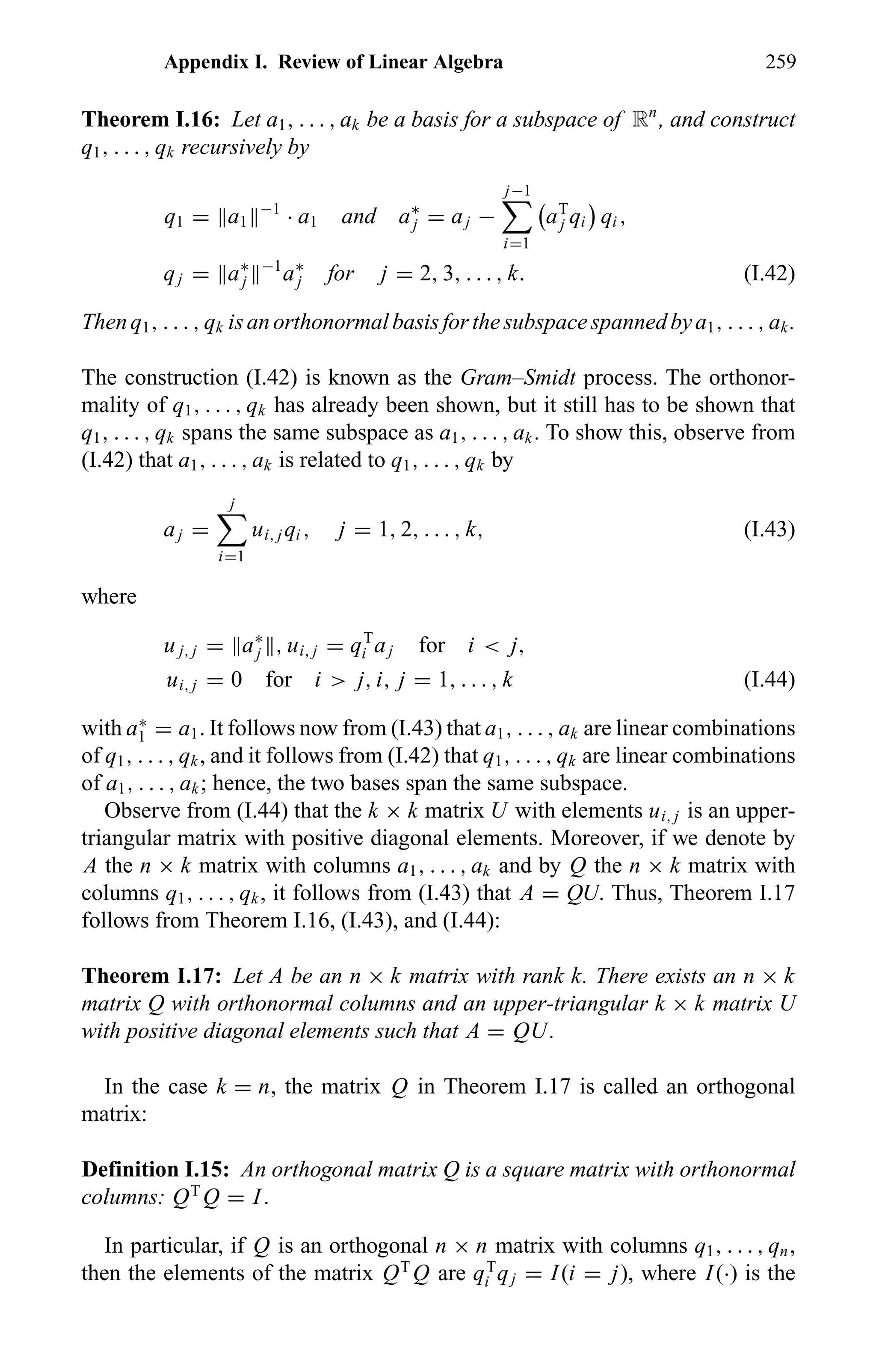 Appendix I. Review of Linear Algebra 259
Theorem I.16: Let a1, . . . , ak be a basis for a subspace of Rn
, and construct
q1, . . . , qk recursively by
q1 = a1
−1
· a1 and a∗
j = aj −
j−1
i=1
aT
j qi qi ,
qj = a∗
j
−1
a∗
j for j = 2, 3, . . . , k. (I.42)
Thenq1, . . . , qk isanorthonormalbasisforthesubspacespannedbya1, . . . , ak.
The construction (I.42) is known as the Gram–Smidt process. The orthonor-
mality of q1, . . . , qk has already been shown, but it still has to be shown that
q1, . . . , qk spans the same subspace as a1, . . . , ak. To show this, observe from
(I.42) that a1, . . . , ak is related to q1, . . . , qk by
aj =
j
i=1
ui, j qi , j = 1, 2, . . . , k, (I.43)
where
u j, j = a∗
j , ui, j = qT
i aj for i < j,
ui, j = 0 for i > j, i, j = 1, . . . , k (I.44)
with a∗
1 = a1. It follows now from (I.43) that a1, . . . , ak are linear combinations
of q1, . . . , qk, and it follows from (I.42) that q1, . . . , qk are linear combinations
of a1, . . . , ak; hence, the two bases span the same subspace.
Observe from (I.44) that the k × k matrix U with elements ui, j is an upper-
triangular matrix with positive diagonal elements. Moreover, if we denote by
A the n × k matrix with columns a1, . . . , ak and by Q the n × k matrix with
columns q1, . . . , qk, it follows from (I.43) that A = QU. Thus, Theorem I.17
follows from Theorem I.16, (I.43), and (I.44):
Theorem I.17: Let A be an n × k matrix with rank k. There exists an n × k
matrix Q with orthonormal columns and an upper-triangular k × k matrix U
with positive diagonal elements such that A = QU.
In the case k = n, the matrix Q in Theorem I.17 is called an orthogonal
matrix:
Definition I.15: An orthogonal matrix Q is a square matrix with orthonormal
columns: QT
Q = I.
In particular, if Q is an orthogonal n × n matrix with columns q1, . . . , qn,
then the elements of the matrix QT
Q are qT
i qj = I(i = j), where I(·) is the
 