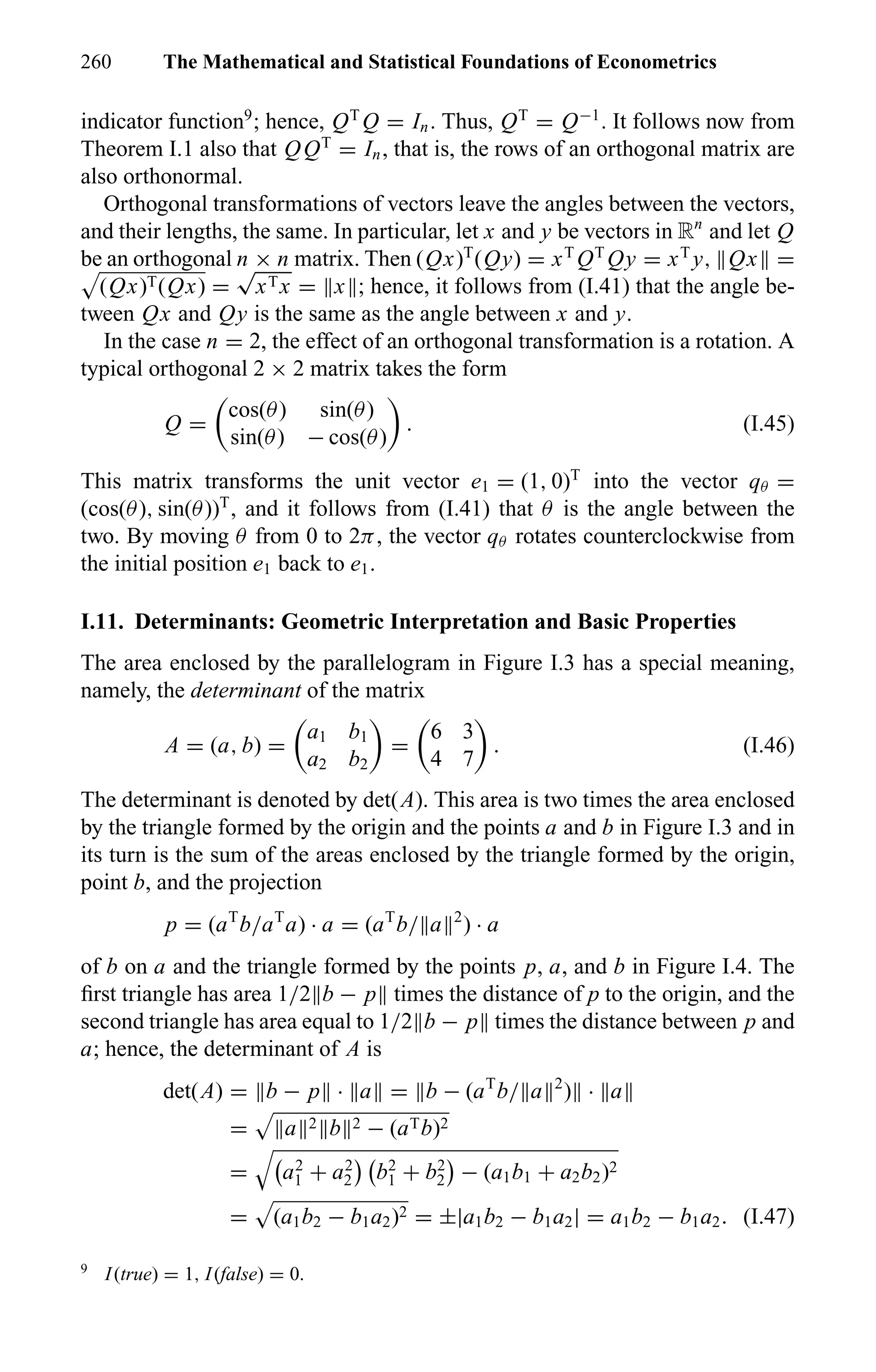 260 The Mathematical and Statistical Foundations of Econometrics
indicator function9
; hence, QT
Q = In. Thus, QT
= Q−1
. It follows now from
Theorem I.1 also that QQT
= In, that is, the rows of an orthogonal matrix are
also orthonormal.
Orthogonal transformations of vectors leave the angles between the vectors,
and their lengths, the same. In particular, let x and y be vectors in Rn
and let Q
be an orthogonal n × n matrix. Then (Qx)T
(Qy) = xT
QT
Qy = xT
y, Qx =
(Qx)T(Qx) =
√
xTx = x ; hence, it follows from (I.41) that the angle be-
tween Qx and Qy is the same as the angle between x and y.
In the case n = 2, the effect of an orthogonal transformation is a rotation. A
typical orthogonal 2 × 2 matrix takes the form
Q =
cos(θ) sin(θ)
sin(θ) − cos(θ)
. (I.45)
This matrix transforms the unit vector e1 = (1, 0)T
into the vector qθ =
(cos(θ), sin(θ))T
, and it follows from (I.41) that θ is the angle between the
two. By moving θ from 0 to 2π, the vector qθ rotates counterclockwise from
the initial position e1 back to e1.
I.11. Determinants: Geometric Interpretation and Basic Properties
The area enclosed by the parallelogram in Figure I.3 has a special meaning,
namely, the determinant of the matrix
A = (a, b) =
a1 b1
a2 b2
=
6 3
4 7
. (I.46)
The determinant is denoted by det(A). This area is two times the area enclosed
by the triangle formed by the origin and the points a and b in Figure I.3 and in
its turn is the sum of the areas enclosed by the triangle formed by the origin,
point b, and the projection
p = (aT
b/aT
a) · a = (aT
b/ a 2
) · a
of b on a and the triangle formed by the points p, a, and b in Figure I.4. The
ﬁrst triangle has area 1/2 b − p times the distance of p to the origin, and the
second triangle has area equal to 1/2 b − p times the distance between p and
a; hence, the determinant of A is
det(A) = b − p · a = b − (aT
b/ a 2
) · a
= a 2 b 2 − (aTb)2
= a2
1 + a2
2 b2
1 + b2
2 − (a1b1 + a2b2)2
= (a1b2 − b1a2)2 = ±|a1b2 − b1a2| = a1b2 − b1a2. (I.47)
9
I(true) = 1, I(false) = 0.
 