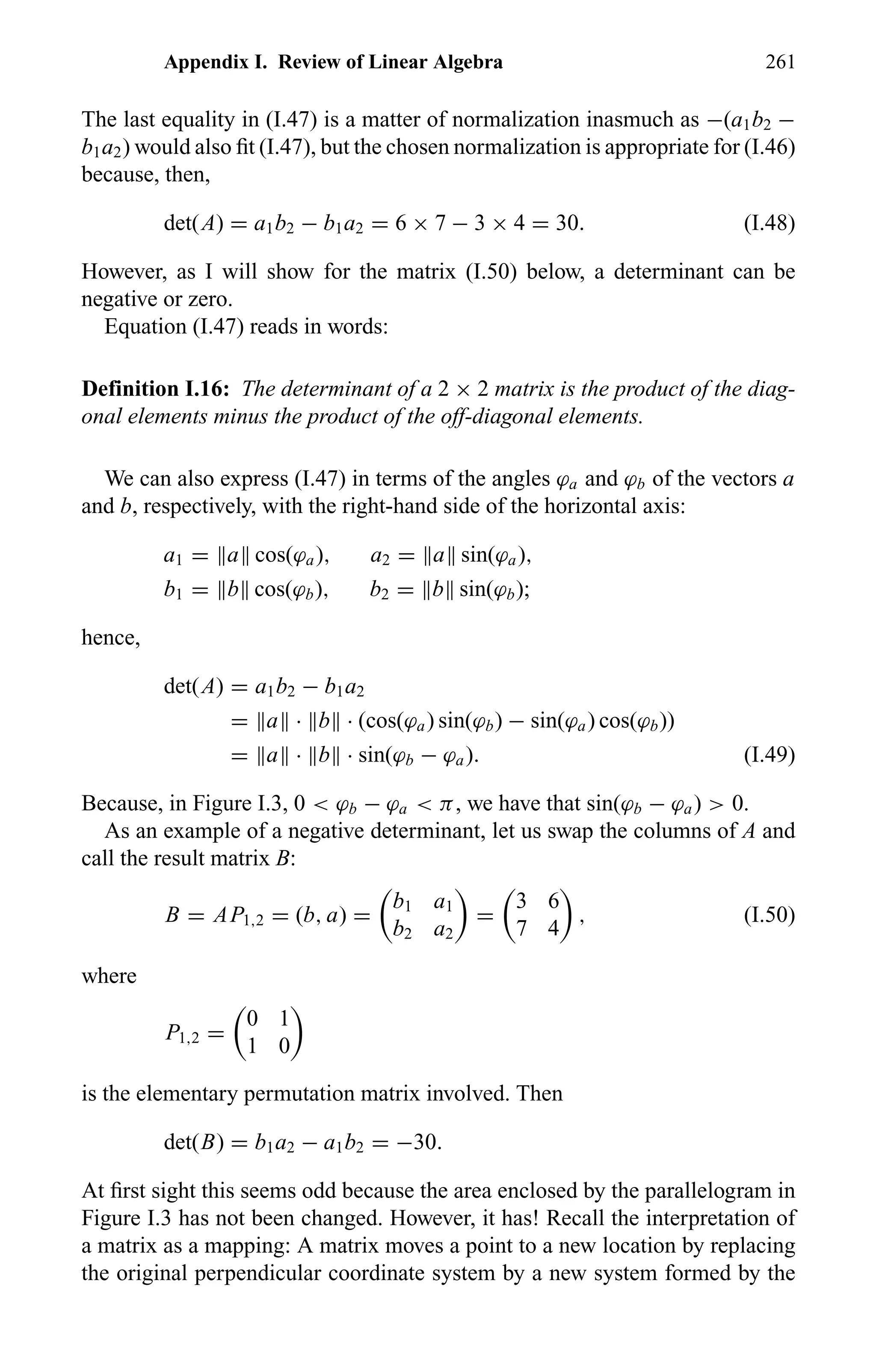 Appendix I. Review of Linear Algebra 261
The last equality in (I.47) is a matter of normalization inasmuch as −(a1b2 −
b1a2) would also ﬁt (I.47), but the chosen normalization is appropriate for (I.46)
because, then,
det(A) = a1b2 − b1a2 = 6 × 7 − 3 × 4 = 30. (I.48)
However, as I will show for the matrix (I.50) below, a determinant can be
negative or zero.
Equation (I.47) reads in words:
Definition I.16: The determinant of a 2 × 2 matrix is the product of the diag-
onal elements minus the product of the off-diagonal elements.
We can also express (I.47) in terms of the angles ϕa and ϕb of the vectors a
and b, respectively, with the right-hand side of the horizontal axis:
a1 = a cos(ϕa), a2 = a sin(ϕa),
b1 = b cos(ϕb), b2 = b sin(ϕb);
hence,
det(A) = a1b2 − b1a2
= a · b · (cos(ϕa) sin(ϕb) − sin(ϕa) cos(ϕb))
= a · b · sin(ϕb − ϕa). (I.49)
Because, in Figure I.3, 0 < ϕb − ϕa < π, we have that sin(ϕb − ϕa) > 0.
As an example of a negative determinant, let us swap the columns of A and
call the result matrix B:
B = AP1,2 = (b, a) =
b1 a1
b2 a2
=
3 6
7 4
, (I.50)
where
P1,2 =
0 1
1 0
is the elementary permutation matrix involved. Then
det(B) = b1a2 − a1b2 = −30.
At ﬁrst sight this seems odd because the area enclosed by the parallelogram in
Figure I.3 has not been changed. However, it has! Recall the interpretation of
a matrix as a mapping: A matrix moves a point to a new location by replacing
the original perpendicular coordinate system by a new system formed by the
 