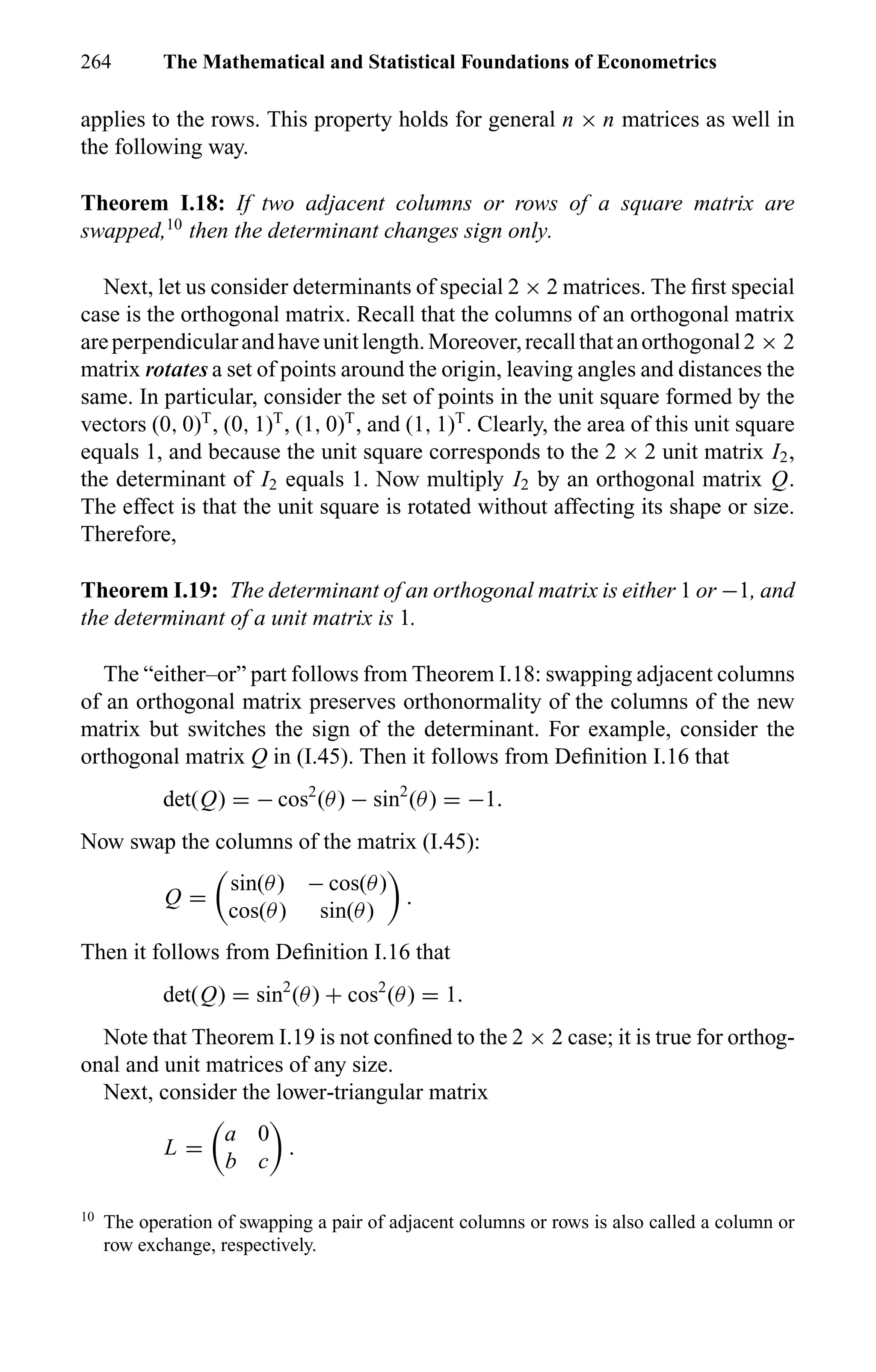 264 The Mathematical and Statistical Foundations of Econometrics
applies to the rows. This property holds for general n × n matrices as well in
the following way.
Theorem I.18: If two adjacent columns or rows of a square matrix are
swapped,10
then the determinant changes sign only.
Next, let us consider determinants of special 2 × 2 matrices. The ﬁrst special
case is the orthogonal matrix. Recall that the columns of an orthogonal matrix
areperpendicularandhaveunitlength.Moreover,recallthatanorthogonal2 × 2
matrix rotates a set of points around the origin, leaving angles and distances the
same. In particular, consider the set of points in the unit square formed by the
vectors (0, 0)T
, (0, 1)T
, (1, 0)T
, and (1, 1)T
. Clearly, the area of this unit square
equals 1, and because the unit square corresponds to the 2 × 2 unit matrix I2,
the determinant of I2 equals 1. Now multiply I2 by an orthogonal matrix Q.
The effect is that the unit square is rotated without affecting its shape or size.
Therefore,
Theorem I.19: The determinant of an orthogonal matrix is either 1 or −1, and
the determinant of a unit matrix is 1.
The “either–or” part follows from Theorem I.18: swapping adjacent columns
of an orthogonal matrix preserves orthonormality of the columns of the new
matrix but switches the sign of the determinant. For example, consider the
orthogonal matrix Q in (I.45). Then it follows from Deﬁnition I.16 that
det(Q) = − cos2
(θ) − sin2
(θ) = −1.
Now swap the columns of the matrix (I.45):
Q =
sin(θ) − cos(θ)
cos(θ) sin(θ)
.
Then it follows from Deﬁnition I.16 that
det(Q) = sin2
(θ) + cos2
(θ) = 1.
Note that Theorem I.19 is not conﬁned to the 2 × 2 case; it is true for orthog-
onal and unit matrices of any size.
Next, consider the lower-triangular matrix
L =
a 0
b c
.
10
The operation of swapping a pair of adjacent columns or rows is also called a column or
row exchange, respectively.
 