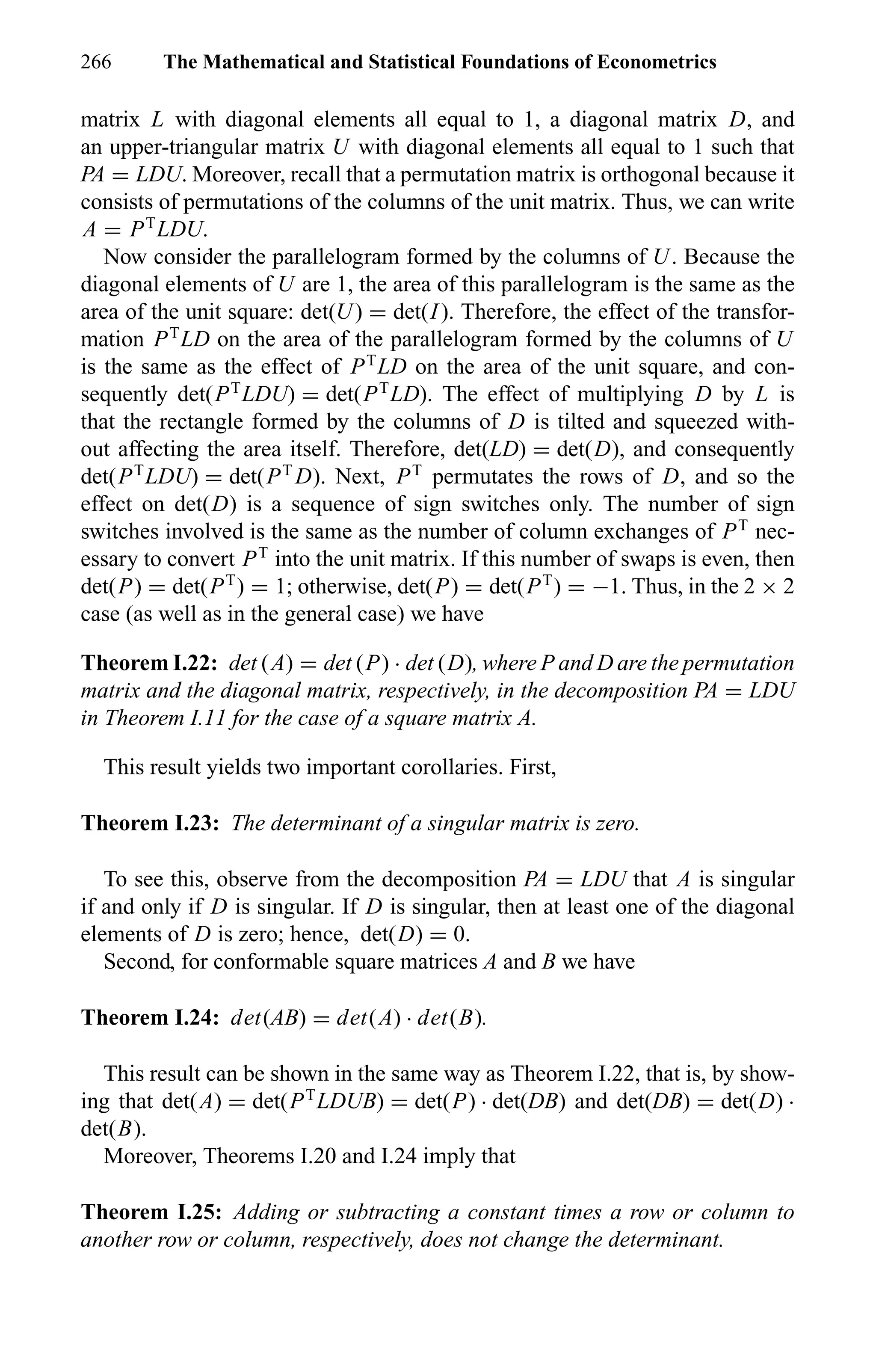 266 The Mathematical and Statistical Foundations of Econometrics
matrix L with diagonal elements all equal to 1, a diagonal matrix D, and
an upper-triangular matrix U with diagonal elements all equal to 1 such that
PA = LDU. Moreover, recall that a permutation matrix is orthogonal because it
consists of permutations of the columns of the unit matrix. Thus, we can write
A = PT
LDU.
Now consider the parallelogram formed by the columns of U. Because the
diagonal elements of U are 1, the area of this parallelogram is the same as the
area of the unit square: det(U) = det(I). Therefore, the effect of the transfor-
mation PT
LD on the area of the parallelogram formed by the columns of U
is the same as the effect of PT
LD on the area of the unit square, and con-
sequently det(PT
LDU) = det(PT
LD). The effect of multiplying D by L is
that the rectangle formed by the columns of D is tilted and squeezed with-
out affecting the area itself. Therefore, det(LD) = det(D), and consequently
det(PT
LDU) = det(PT
D). Next, PT
permutates the rows of D, and so the
effect on det(D) is a sequence of sign switches only. The number of sign
switches involved is the same as the number of column exchanges of PT
nec-
essary to convert PT
into the unit matrix. If this number of swaps is even, then
det(P) = det(PT
) = 1; otherwise, det(P) = det(PT
) = −1. Thus, in the 2 × 2
case (as well as in the general case) we have
Theorem I.22: det (A) = det (P) · det (D), where P and D are the permutation
matrix and the diagonal matrix, respectively, in the decomposition PA = LDU
in Theorem I.11 for the case of a square matrix A.
This result yields two important corollaries. First,
Theorem I.23: The determinant of a singular matrix is zero.
To see this, observe from the decomposition PA = LDU that A is singular
if and only if D is singular. If D is singular, then at least one of the diagonal
elements of D is zero; hence, det(D) = 0.
Second, for conformable square matrices A and B we have
Theorem I.24: det(AB) = det(A) · det(B).
This result can be shown in the same way as Theorem I.22, that is, by show-
ing that det(A) = det(PT
LDUB) = det(P) · det(DB) and det(DB) = det(D) ·
det(B).
Moreover, Theorems I.20 and I.24 imply that
Theorem I.25: Adding or subtracting a constant times a row or column to
another row or column, respectively, does not change the determinant.
 