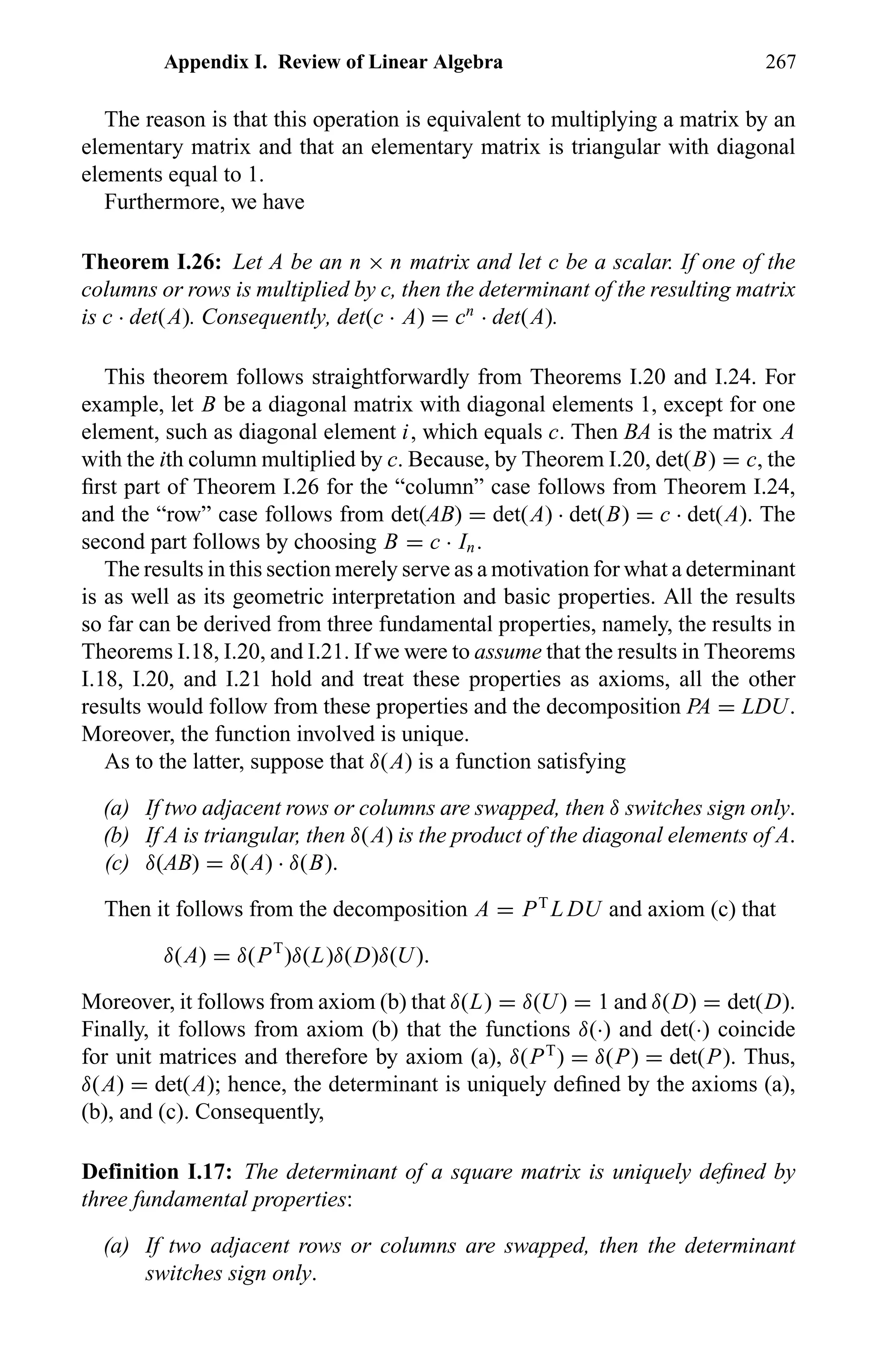 Appendix I. Review of Linear Algebra 267
The reason is that this operation is equivalent to multiplying a matrix by an
elementary matrix and that an elementary matrix is triangular with diagonal
elements equal to 1.
Furthermore, we have
Theorem I.26: Let A be an n × n matrix and let c be a scalar. If one of the
columns or rows is multiplied by c, then the determinant of the resulting matrix
is c · det(A). Consequently, det(c · A) = cn
· det(A).
This theorem follows straightforwardly from Theorems I.20 and I.24. For
example, let B be a diagonal matrix with diagonal elements 1, except for one
element, such as diagonal element i, which equals c. Then BA is the matrix A
with the ith column multiplied by c. Because, by Theorem I.20, det(B) = c, the
ﬁrst part of Theorem I.26 for the “column” case follows from Theorem I.24,
and the “row” case follows from det(AB) = det(A) · det(B) = c · det(A). The
second part follows by choosing B = c · In.
The results in this section merely serve as a motivation for what a determinant
is as well as its geometric interpretation and basic properties. All the results
so far can be derived from three fundamental properties, namely, the results in
Theorems I.18, I.20, and I.21. If we were to assume that the results in Theorems
I.18, I.20, and I.21 hold and treat these properties as axioms, all the other
results would follow from these properties and the decomposition PA = LDU.
Moreover, the function involved is unique.
As to the latter, suppose that δ(A) is a function satisfying
(a) If two adjacent rows or columns are swapped, then δ switches sign only.
(b) If A is triangular, then δ(A) is the product of the diagonal elements of A.
(c) δ(AB) = δ(A) · δ(B).
Then it follows from the decomposition A = PT
L DU and axiom (c) that
δ(A) = δ(PT
)δ(L)δ(D)δ(U).
Moreover, it follows from axiom (b) that δ(L) = δ(U) = 1 and δ(D) = det(D).
Finally, it follows from axiom (b) that the functions δ(·) and det(·) coincide
for unit matrices and therefore by axiom (a), δ(PT
) = δ(P) = det(P). Thus,
δ(A) = det(A); hence, the determinant is uniquely deﬁned by the axioms (a),
(b), and (c). Consequently,
Definition I.17: The determinant of a square matrix is uniquely deﬁned by
three fundamental properties:
(a) If two adjacent rows or columns are swapped, then the determinant
switches sign only.
 