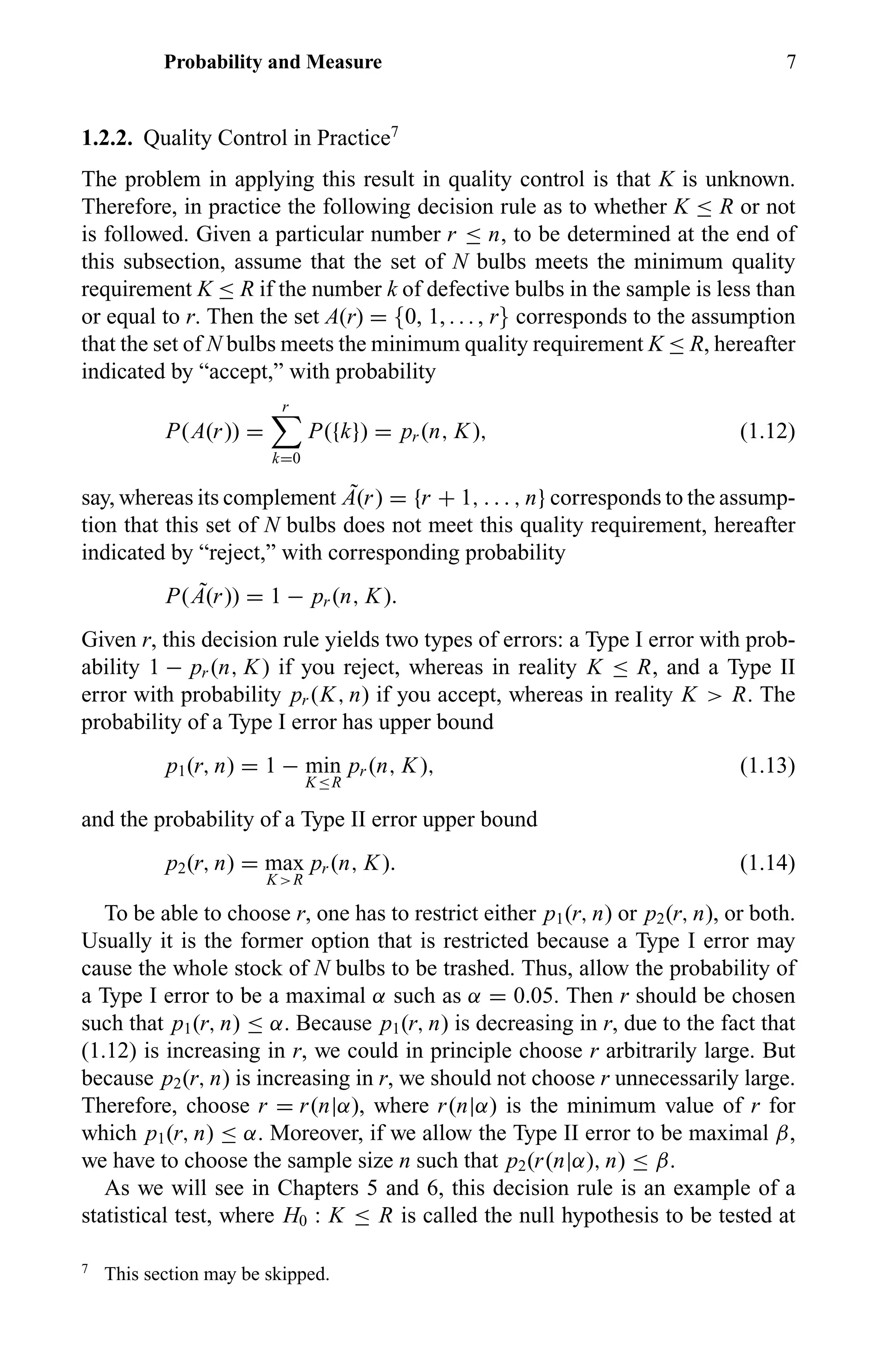 Probability and Measure 7
1.2.2. Quality Control in Practice7
The problem in applying this result in quality control is that K is unknown.
Therefore, in practice the following decision rule as to whether K ≤ R or not
is followed. Given a particular number r ≤ n, to be determined at the end of
this subsection, assume that the set of N bulbs meets the minimum quality
requirement K ≤ R if the number k of defective bulbs in the sample is less than
or equal to r. Then the set A(r) = {0, 1, . . . , r} corresponds to the assumption
that the set of N bulbs meets the minimum quality requirement K ≤ R, hereafter
indicated by “accept,” with probability
P(A(r)) =
r
k=0
P({k}) = pr (n, K), (1.12)
say, whereas its complement ˜A(r) = {r + 1, . . . , n} corresponds to the assump-
tion that this set of N bulbs does not meet this quality requirement, hereafter
indicated by “reject,” with corresponding probability
P( ˜A(r)) = 1 − pr (n, K).
Given r, this decision rule yields two types of errors: a Type I error with prob-
ability 1 − pr (n, K) if you reject, whereas in reality K ≤ R, and a Type II
error with probability pr (K, n) if you accept, whereas in reality K > R. The
probability of a Type I error has upper bound
p1(r, n) = 1 − min
K≤R
pr (n, K), (1.13)
and the probability of a Type II error upper bound
p2(r, n) = max
K>R
pr (n, K). (1.14)
To be able to choose r, one has to restrict either p1(r, n) or p2(r, n), or both.
Usually it is the former option that is restricted because a Type I error may
cause the whole stock of N bulbs to be trashed. Thus, allow the probability of
a Type I error to be a maximal α such as α = 0.05. Then r should be chosen
such that p1(r, n) ≤ α. Because p1(r, n) is decreasing in r, due to the fact that
(1.12) is increasing in r, we could in principle choose r arbitrarily large. But
because p2(r, n) is increasing in r, we should not choose r unnecessarily large.
Therefore, choose r = r(n|α), where r(n|α) is the minimum value of r for
which p1(r, n) ≤ α. Moreover, if we allow the Type II error to be maximal β,
we have to choose the sample size n such that p2(r(n|α), n) ≤ β.
As we will see in Chapters 5 and 6, this decision rule is an example of a
statistical test, where H0 : K ≤ R is called the null hypothesis to be tested at
7
This section may be skipped.
 