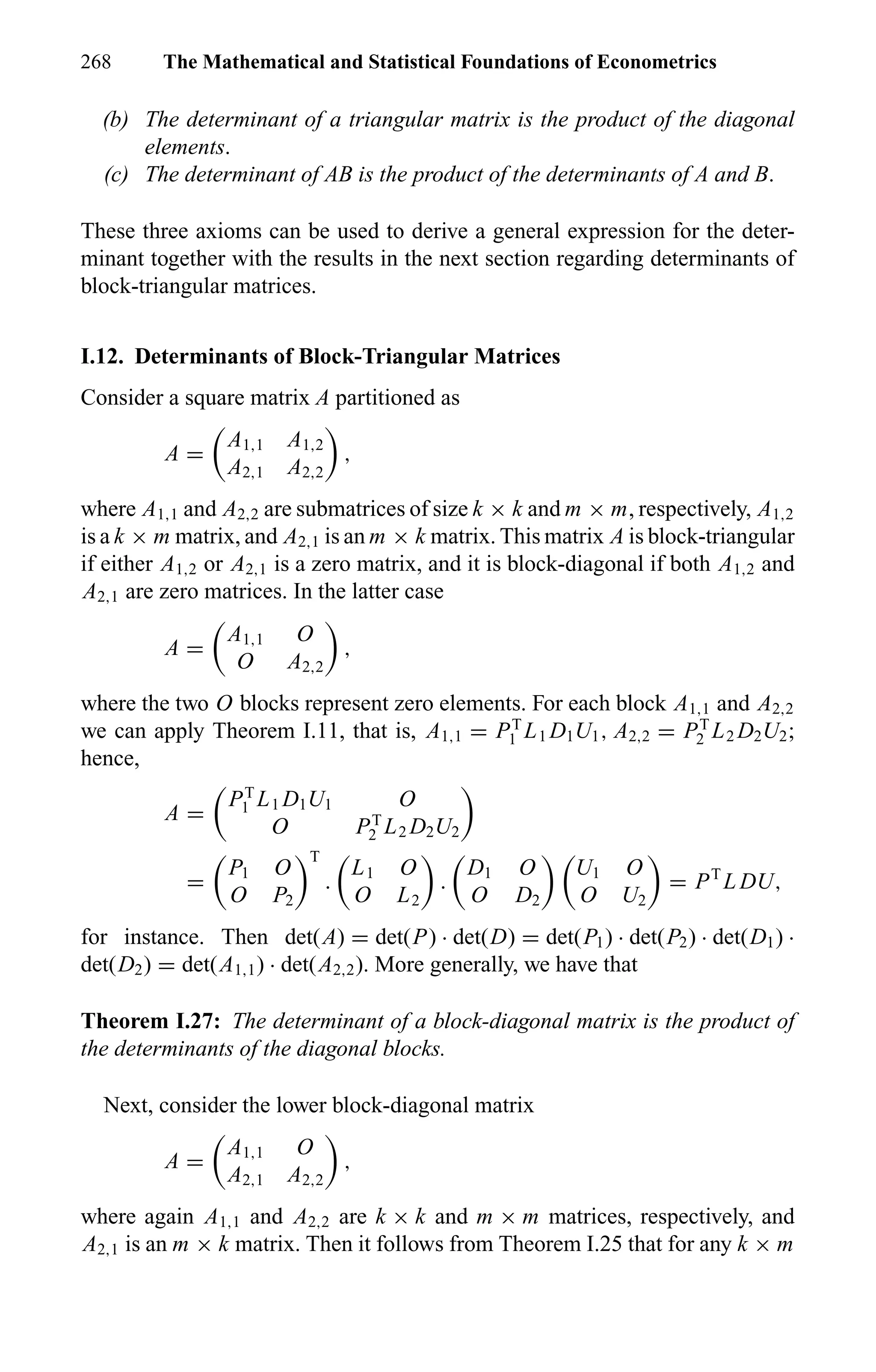 268 The Mathematical and Statistical Foundations of Econometrics
(b) The determinant of a triangular matrix is the product of the diagonal
elements.
(c) The determinant of AB is the product of the determinants of A and B.
These three axioms can be used to derive a general expression for the deter-
minant together with the results in the next section regarding determinants of
block-triangular matrices.
I.12. Determinants of Block-Triangular Matrices
Consider a square matrix A partitioned as
A =
A1,1 A1,2
A2,1 A2,2
,
where A1,1 and A2,2 are submatrices of size k × k and m × m, respectively, A1,2
is a k × m matrix, and A2,1 is an m × k matrix. This matrix A is block-triangular
if either A1,2 or A2,1 is a zero matrix, and it is block-diagonal if both A1,2 and
A2,1 are zero matrices. In the latter case
A =
A1,1 O
O A2,2
,
where the two O blocks represent zero elements. For each block A1,1 and A2,2
we can apply Theorem I.11, that is, A1,1 = PT
1 L1 D1U1, A2,2 = PT
2 L2 D2U2;
hence,
A =
PT
1 L1 D1U1 O
O PT
2 L2 D2U2
=
P1 O
O P2
T
.
L1 O
O L2
.
D1 O
O D2
U1 O
O U2
= PT
L DU,
for instance. Then det(A) = det(P) · det(D) = det(P1) · det(P2) · det(D1) ·
det(D2) = det(A1,1) · det(A2,2). More generally, we have that
Theorem I.27: The determinant of a block-diagonal matrix is the product of
the determinants of the diagonal blocks.
Next, consider the lower block-diagonal matrix
A =
A1,1 O
A2,1 A2,2
,
where again A1,1 and A2,2 are k × k and m × m matrices, respectively, and
A2,1 is an m × k matrix. Then it follows from Theorem I.25 that for any k × m
 