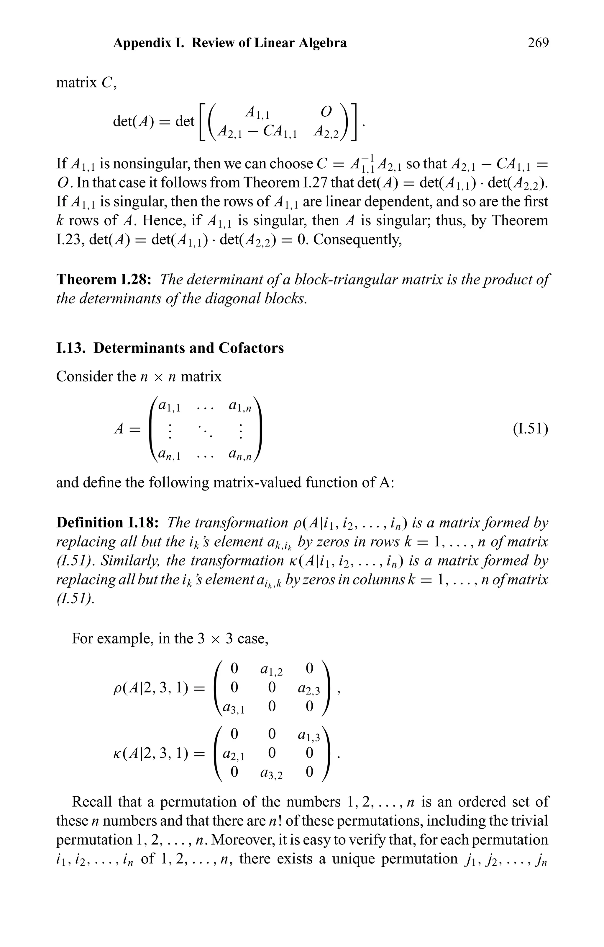 Appendix I. Review of Linear Algebra 269
matrix C,
det(A) = det
A1,1 O
A2,1 − CA1,1 A2,2
.
If A1,1 is nonsingular, then we can choose C = A−1
1,1 A2,1 so that A2,1 − CA1,1 =
O. In that case it follows from Theorem I.27 that det(A) = det(A1,1) · det(A2,2).
If A1,1 is singular, then the rows of A1,1 are linear dependent, and so are the ﬁrst
k rows of A. Hence, if A1,1 is singular, then A is singular; thus, by Theorem
I.23, det(A) = det(A1,1) · det(A2,2) = 0. Consequently,
Theorem I.28: The determinant of a block-triangular matrix is the product of
the determinants of the diagonal blocks.
I.13. Determinants and Cofactors
Consider the n × n matrix
A =



a1,1 . . . a1,n
...
...
...
an,1 . . . an,n


 (I.51)
and deﬁne the following matrix-valued function of A:
Definition I.18: The transformation ρ(A|i1, i2, . . . , in) is a matrix formed by
replacing all but the ik’s element ak,ik
by zeros in rows k = 1, . . . , n of matrix
(I.51). Similarly, the transformation κ(A|i1, i2, . . . , in) is a matrix formed by
replacing all but the ik’s element aik ,k by zeros in columns k = 1, . . . , n of matrix
(I.51).
For example, in the 3 × 3 case,
ρ(A|2, 3, 1) =


0 a1,2 0
0 0 a2,3
a3,1 0 0

 ,
κ(A|2, 3, 1) =


0 0 a1,3
a2,1 0 0
0 a3,2 0

 .
Recall that a permutation of the numbers 1, 2, . . . , n is an ordered set of
these n numbers and that there are n! of these permutations, including the trivial
permutation 1, 2, . . . , n. Moreover, it is easy to verify that, for each permutation
i1, i2, . . . , in of 1, 2, . . . , n, there exists a unique permutation j1, j2, . . . , jn
 
