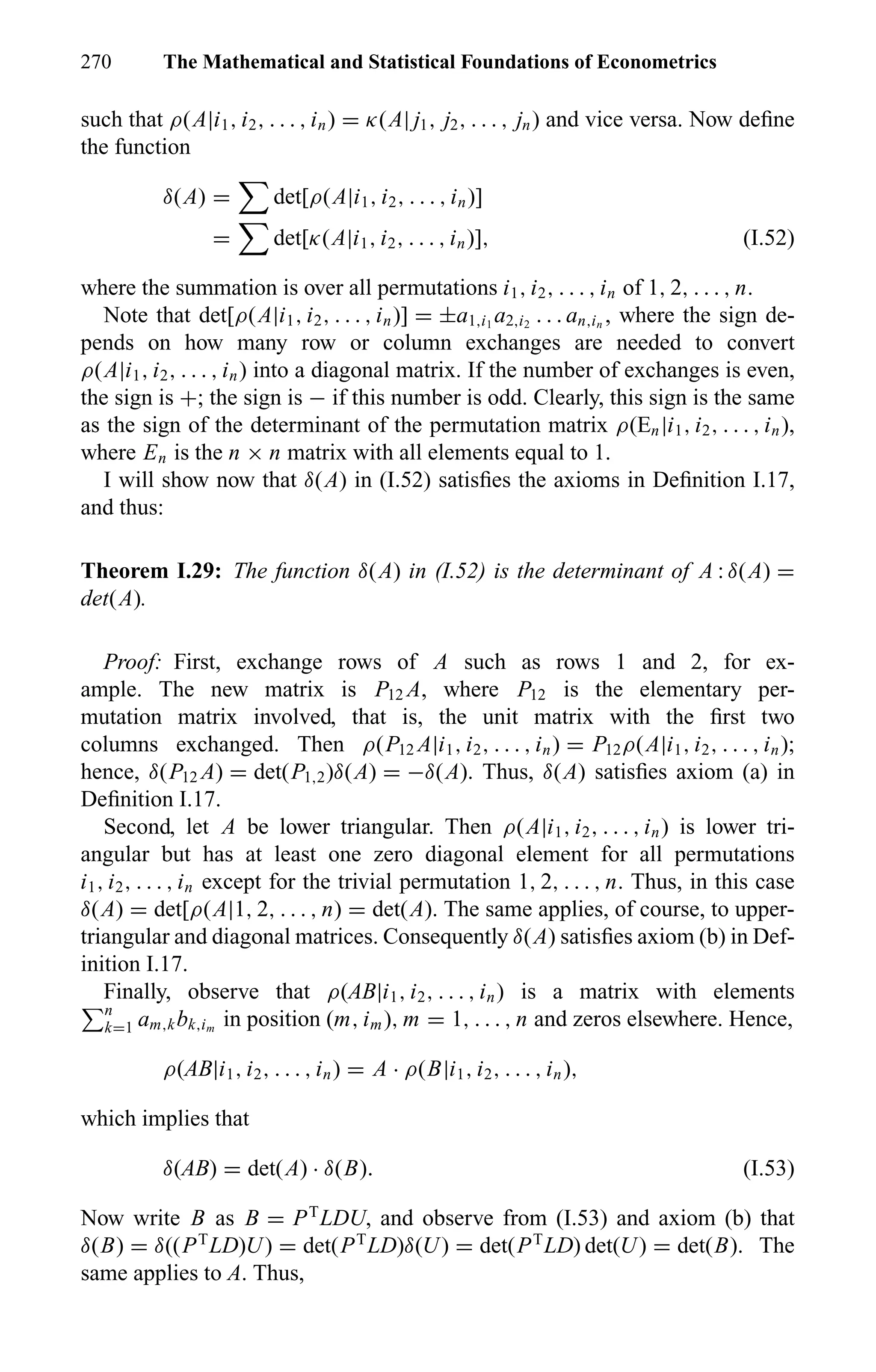 270 The Mathematical and Statistical Foundations of Econometrics
such that ρ(A|i1, i2, . . . , in) = κ(A| j1, j2, . . . , jn) and vice versa. Now deﬁne
the function
δ(A) = det[ρ(A|i1, i2, . . . , in)]
= det[κ(A|i1, i2, . . . , in)], (I.52)
where the summation is over all permutations i1, i2, . . . , in of 1, 2, . . . , n.
Note that det[ρ(A|i1, i2, . . . , in)] = ±a1,i1
a2,i2
. . . an,in
, where the sign de-
pends on how many row or column exchanges are needed to convert
ρ(A|i1, i2, . . . , in) into a diagonal matrix. If the number of exchanges is even,
the sign is +; the sign is − if this number is odd. Clearly, this sign is the same
as the sign of the determinant of the permutation matrix ρ(En|i1, i2, . . . , in),
where En is the n × n matrix with all elements equal to 1.
I will show now that δ(A) in (I.52) satisﬁes the axioms in Deﬁnition I.17,
and thus:
Theorem I.29: The function δ(A) in (I.52) is the determinant of A : δ(A) =
det(A).
Proof: First, exchange rows of A such as rows 1 and 2, for ex-
ample. The new matrix is P12 A, where P12 is the elementary per-
mutation matrix involved, that is, the unit matrix with the ﬁrst two
columns exchanged. Then ρ(P12 A|i1, i2, . . . , in) = P12ρ(A|i1, i2, . . . , in);
hence, δ(P12 A) = det(P1,2)δ(A) = −δ(A). Thus, δ(A) satisﬁes axiom (a) in
Deﬁnition I.17.
Second, let A be lower triangular. Then ρ(A|i1, i2, . . . , in) is lower tri-
angular but has at least one zero diagonal element for all permutations
i1, i2, . . . , in except for the trivial permutation 1, 2, . . . , n. Thus, in this case
δ(A) = det[ρ(A|1, 2, . . . , n) = det(A). The same applies, of course, to upper-
triangular and diagonal matrices. Consequently δ(A) satisﬁes axiom (b) in Def-
inition I.17.
Finally, observe that ρ(AB|i1, i2, . . . , in) is a matrix with elements
n
k=1 am,kbk,im
in position (m, im), m = 1, . . . , n and zeros elsewhere. Hence,
ρ(AB|i1, i2, . . . , in) = A · ρ(B|i1, i2, . . . , in),
which implies that
δ(AB) = det(A) · δ(B). (I.53)
Now write B as B = PT
LDU, and observe from (I.53) and axiom (b) that
δ(B) = δ((PT
LD)U) = det(PT
LD)δ(U) = det(PT
LD) det(U) = det(B). The
same applies to A. Thus,
 