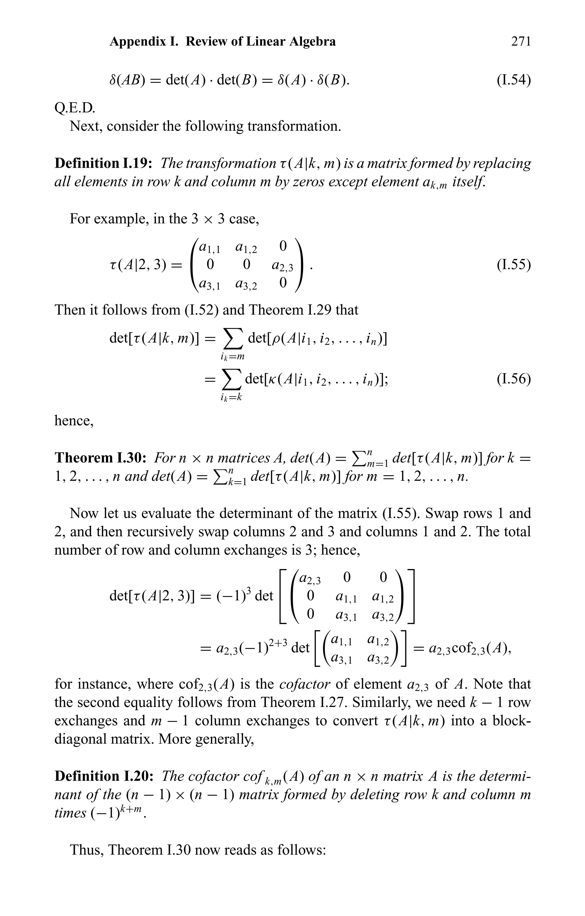 Appendix I. Review of Linear Algebra 271
δ(AB) = det(A) · det(B) = δ(A) · δ(B). (I.54)
Q.E.D.
Next, consider the following transformation.
Definition I.19: The transformation τ(A|k, m) is a matrix formed by replacing
all elements in row k and column m by zeros except element ak,m itself.
For example, in the 3 × 3 case,
τ(A|2, 3) =


a1,1 a1,2 0
0 0 a2,3
a3,1 a3,2 0

 . (I.55)
Then it follows from (I.52) and Theorem I.29 that
det[τ(A|k, m)] =
ik =m
det[ρ(A|i1, i2, . . . , in)]
=
ik =k
det[κ(A|i1, i2, . . . , in)]; (I.56)
hence,
Theorem I.30: For n × n matrices A, det(A) = n
m=1 det[τ(A|k, m)] for k =
1, 2, . . . , n and det(A) = n
k=1 det[τ(A|k, m)] for m = 1, 2, . . . , n.
Now let us evaluate the determinant of the matrix (I.55). Swap rows 1 and
2, and then recursively swap columns 2 and 3 and columns 1 and 2. The total
number of row and column exchanges is 3; hence,
det[τ(A|2, 3)] = (−1)3
det




a2,3 0 0
0 a1,1 a1,2
0 a3,1 a3,2




= a2,3(−1)2+3
det
a1,1 a1,2
a3,1 a3,2
= a2,3cof2,3(A),
for instance, where cof2,3(A) is the cofactor of element a2,3 of A. Note that
the second equality follows from Theorem I.27. Similarly, we need k − 1 row
exchanges and m − 1 column exchanges to convert τ(A|k, m) into a block-
diagonal matrix. More generally,
Definition I.20: The cofactor cof k,m(A) of an n × n matrix A is the determi-
nant of the (n − 1) × (n − 1) matrix formed by deleting row k and column m
times (−1)k+m
.
Thus, Theorem I.30 now reads as follows:
 