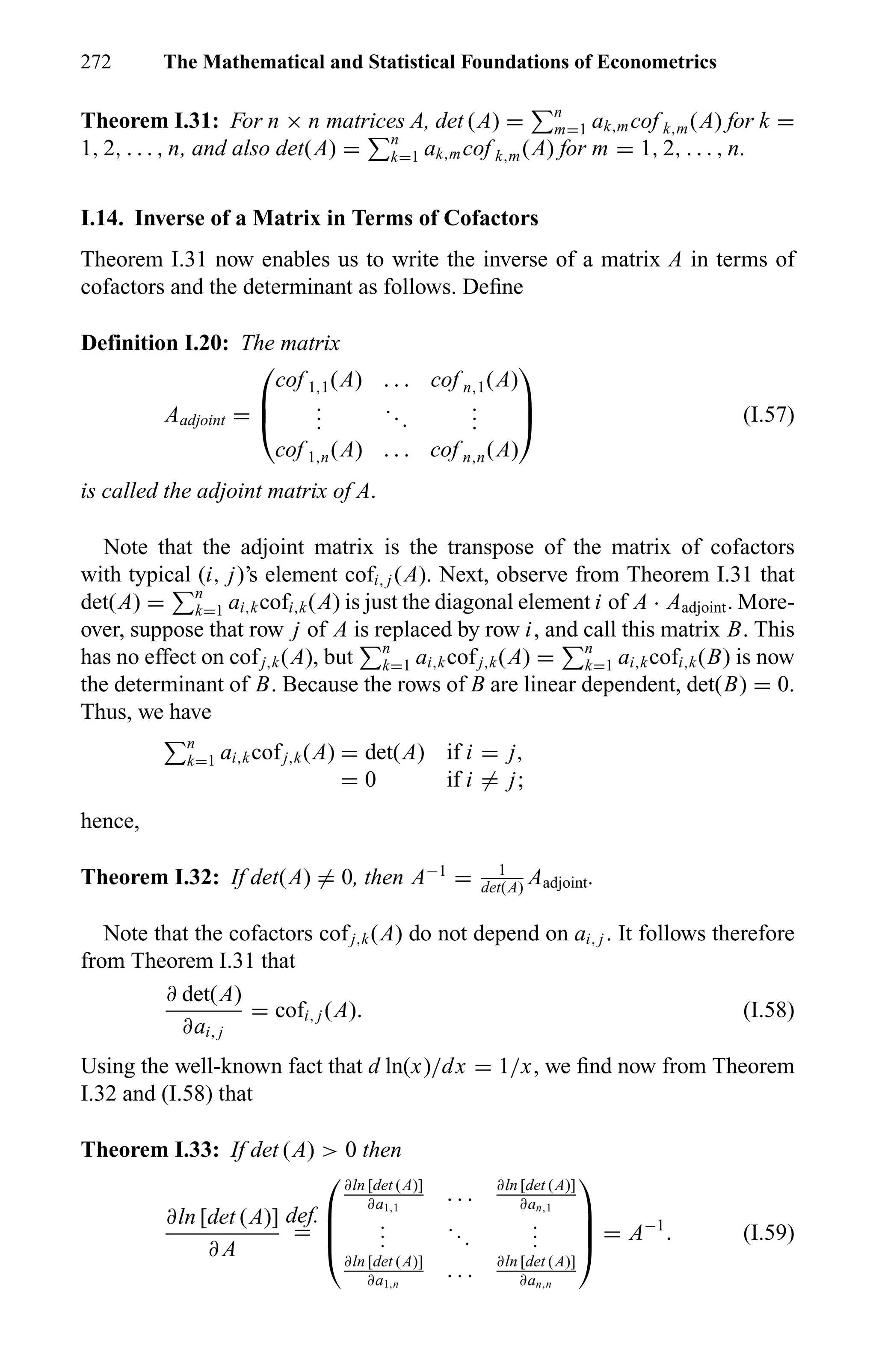 272 The Mathematical and Statistical Foundations of Econometrics
Theorem I.31: For n × n matrices A, det (A) = n
m=1 ak,mcof k,m(A) for k =
1, 2, . . . , n, and also det(A) = n
k=1 ak,mcof k,m(A) for m = 1, 2, . . . , n.
I.14. Inverse of a Matrix in Terms of Cofactors
Theorem I.31 now enables us to write the inverse of a matrix A in terms of
cofactors and the determinant as follows. Deﬁne
Definition I.20: The matrix
Aadjoint =



cof 1,1(A) . . . cof n,1(A)
...
...
...
cof 1,n(A) . . . cof n,n(A)


 (I.57)
is called the adjoint matrix of A.
Note that the adjoint matrix is the transpose of the matrix of cofactors
with typical (i, j)’s element cofi, j (A). Next, observe from Theorem I.31 that
det(A) = n
k=1 ai,kcofi,k(A) is just the diagonal element i of A · Aadjoint. More-
over, suppose that row j of A is replaced by row i, and call this matrix B. This
has no effect on cofj,k(A), but n
k=1 ai,kcofj,k(A) = n
k=1 ai,kcofi,k(B) is now
the determinant of B. Because the rows of B are linear dependent, det(B) = 0.
Thus, we have
n
k=1 ai,kcofj,k(A) = det(A) if i = j,
= 0 if i = j;
hence,
Theorem I.32: If det(A) = 0, then A−1
= 1
det(A)
Aadjoint.
Note that the cofactors cofj,k(A) do not depend on ai, j . It follows therefore
from Theorem I.31 that
∂ det(A)
∂ai, j
= cofi, j (A). (I.58)
Using the well-known fact that d ln(x)/dx = 1/x, we ﬁnd now from Theorem
I.32 and (I.58) that
Theorem I.33: If det (A) > 0 then
∂ln [det (A)]
∂ A
def.
=




∂ln [det (A)]
∂a1,1
. . . ∂ln [det (A)]
∂an,1
...
...
...
∂ln [det (A)]
∂a1,n
. . . ∂ln [det (A)]
∂an,n



 = A−1
. (I.59)
 