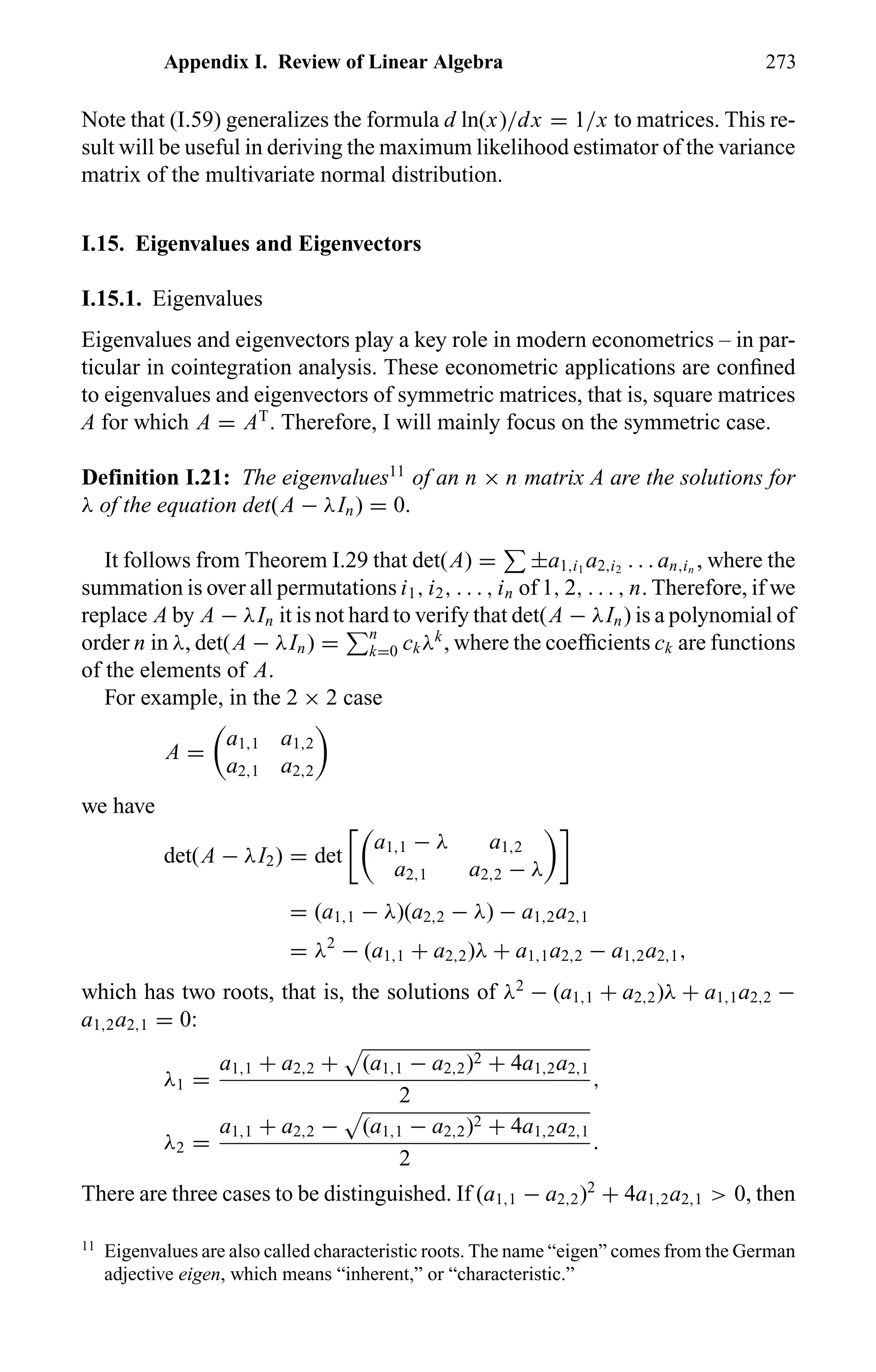 Appendix I. Review of Linear Algebra 273
Note that (I.59) generalizes the formula d ln(x)/dx = 1/x to matrices. This re-
sult will be useful in deriving the maximum likelihood estimator of the variance
matrix of the multivariate normal distribution.
I.15. Eigenvalues and Eigenvectors
I.15.1. Eigenvalues
Eigenvalues and eigenvectors play a key role in modern econometrics – in par-
ticular in cointegration analysis. These econometric applications are conﬁned
to eigenvalues and eigenvectors of symmetric matrices, that is, square matrices
A for which A = AT
. Therefore, I will mainly focus on the symmetric case.
Definition I.21: The eigenvalues11
of an n × n matrix A are the solutions for
λ of the equation det(A − λIn) = 0.
It follows from Theorem I.29 that det(A) = ±a1,i1
a2,i2
. . . an,in
, where the
summation is over all permutations i1, i2, . . . , in of 1, 2, . . . , n. Therefore, if we
replace A by A − λIn it is not hard to verify that det(A − λIn) is a polynomial of
order n in λ, det(A − λIn) = n
k=0 ckλk
, where the coefﬁcients ck are functions
of the elements of A.
For example, in the 2 × 2 case
A =
a1,1 a1,2
a2,1 a2,2
we have
det(A − λI2) = det
a1,1 − λ a1,2
a2,1 a2,2 − λ
= (a1,1 − λ)(a2,2 − λ) − a1,2a2,1
= λ2
− (a1,1 + a2,2)λ + a1,1a2,2 − a1,2a2,1,
which has two roots, that is, the solutions of λ2
− (a1,1 + a2,2)λ + a1,1a2,2 −
a1,2a2,1 = 0:
λ1 =
a1,1 + a2,2 + (a1,1 − a2,2)2 + 4a1,2a2,1
2
,
λ2 =
a1,1 + a2,2 − (a1,1 − a2,2)2 + 4a1,2a2,1
2
.
There are three cases to be distinguished. If (a1,1 − a2,2)2
+ 4a1,2a2,1 > 0, then
11
Eigenvalues are also called characteristic roots. The name “eigen” comes from the German
adjective eigen, which means “inherent,” or “characteristic.”
 
