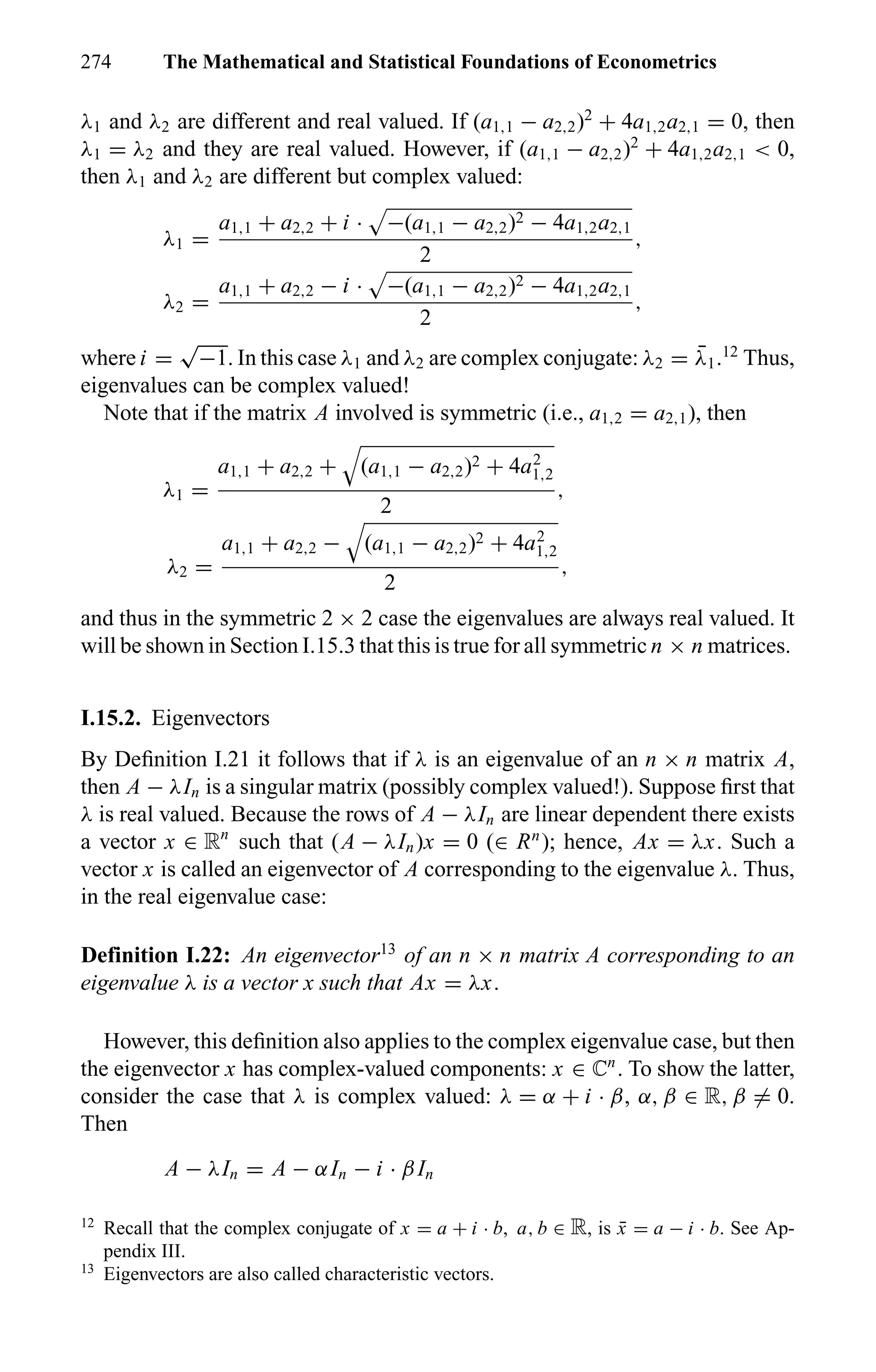 274 The Mathematical and Statistical Foundations of Econometrics
λ1 and λ2 are different and real valued. If (a1,1 − a2,2)2
+ 4a1,2a2,1 = 0, then
λ1 = λ2 and they are real valued. However, if (a1,1 − a2,2)2
+ 4a1,2a2,1 < 0,
then λ1 and λ2 are different but complex valued:
λ1 =
a1,1 + a2,2 + i · −(a1,1 − a2,2)2 − 4a1,2a2,1
2
,
λ2 =
a1,1 + a2,2 − i · −(a1,1 − a2,2)2 − 4a1,2a2,1
2
,
where i =
√
−1. In this case λ1 and λ2 are complex conjugate: λ2 = ¯λ1.12
Thus,
eigenvalues can be complex valued!
Note that if the matrix A involved is symmetric (i.e., a1,2 = a2,1), then
λ1 =
a1,1 + a2,2 + (a1,1 − a2,2)2 + 4a2
1,2
2
,
λ2 =
a1,1 + a2,2 − (a1,1 − a2,2)2 + 4a2
1,2
2
,
and thus in the symmetric 2 × 2 case the eigenvalues are always real valued. It
will be shown in Section I.15.3 that this is true for all symmetric n × n matrices.
I.15.2. Eigenvectors
By Deﬁnition I.21 it follows that if λ is an eigenvalue of an n × n matrix A,
then A − λIn is a singular matrix (possibly complex valued!). Suppose ﬁrst that
λ is real valued. Because the rows of A − λIn are linear dependent there exists
a vector x ∈ Rn
such that (A − λIn)x = 0 (∈ Rn
); hence, Ax = λx. Such a
vector x is called an eigenvector of A corresponding to the eigenvalue λ. Thus,
in the real eigenvalue case:
Definition I.22: An eigenvector13
of an n × n matrix A corresponding to an
eigenvalue λ is a vector x such that Ax = λx.
However, this deﬁnition also applies to the complex eigenvalue case, but then
the eigenvector x has complex-valued components: x ∈ ÷n
. To show the latter,
consider the case that λ is complex valued: λ = α + i · β, α, β ∈ R, β = 0.
Then
A − λIn = A − αIn − i · βIn
12
Recall that the complex conjugate of x = a + i · b, a, b ∈ R, is ¯x = a − i · b. See Ap-
pendix III.
13
Eigenvectors are also called characteristic vectors.
 