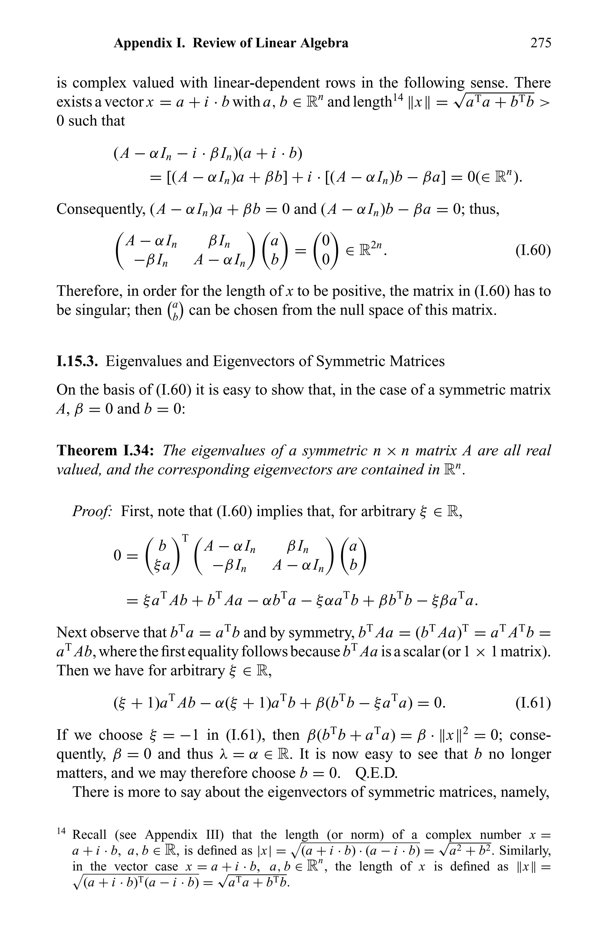 Appendix I. Review of Linear Algebra 275
is complex valued with linear-dependent rows in the following sense. There
exists a vector x = a + i · b with a, b ∈ Rn
and length14
x =
√
aTa + bTb >
0 such that
(A − αIn − i · βIn)(a + i · b)
= [(A − αIn)a + βb] + i · [(A − αIn)b − βa] = 0(∈ Rn
).
Consequently, (A − αIn)a + βb = 0 and (A − αIn)b − βa = 0; thus,
A − αIn βIn
−βIn A − αIn
a
b
=
0
0
∈ R2n
. (I.60)
Therefore, in order for the length of x to be positive, the matrix in (I.60) has to
be singular; then a
b
can be chosen from the null space of this matrix.
I.15.3. Eigenvalues and Eigenvectors of Symmetric Matrices
On the basis of (I.60) it is easy to show that, in the case of a symmetric matrix
A, β = 0 and b = 0:
Theorem I.34: The eigenvalues of a symmetric n × n matrix A are all real
valued, and the corresponding eigenvectors are contained in Rn
.
Proof: First, note that (I.60) implies that, for arbitrary ξ ∈ R,
0 =
b
ξa
T
A − αIn βIn
−βIn A − αIn
a
b
= ξaT
Ab + bT
Aa − αbT
a − ξαaT
b + βbT
b − ξβaT
a.
Next observe that bT
a = aT
b and by symmetry, bT
Aa = (bT
Aa)T
= aT
AT
b =
aT
Ab,wheretheﬁrstequalityfollowsbecausebT
Aa isascalar(or1 × 1matrix).
Then we have for arbitrary ξ ∈ R,
(ξ + 1)aT
Ab − α(ξ + 1)aT
b + β(bT
b − ξaT
a) = 0. (I.61)
If we choose ξ = −1 in (I.61), then β(bT
b + aT
a) = β · x 2
= 0; conse-
quently, β = 0 and thus λ = α ∈ R. It is now easy to see that b no longer
matters, and we may therefore choose b = 0. Q.E.D.
There is more to say about the eigenvectors of symmetric matrices, namely,
14
Recall (see Appendix III) that the length (or norm) of a complex number x =
a + i · b, a, b ∈ R, is deﬁned as |x| = (a + i · b) · (a − i · b) =
√
a2 + b2. Similarly,
in the vector case x = a + i · b, a, b ∈ Rn
, the length of x is deﬁned as x =
(a + i · b)T(a − i · b) =
√
aTa + bTb.
 