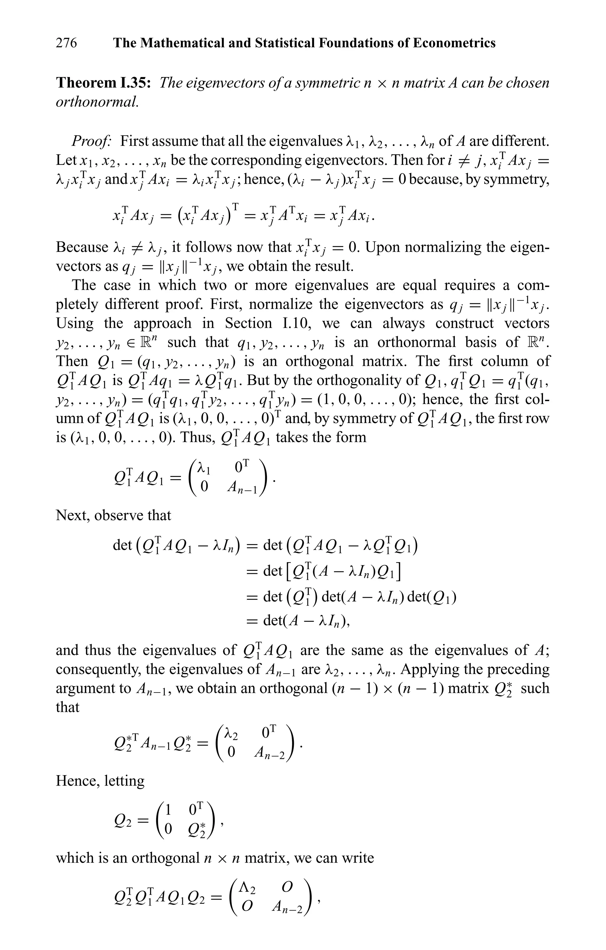 276 The Mathematical and Statistical Foundations of Econometrics
Theorem I.35: The eigenvectors of a symmetric n × n matrix A can be chosen
orthonormal.
Proof: First assume that all the eigenvalues λ1, λ2, . . . , λn of A are different.
Let x1, x2, . . . , xn be the corresponding eigenvectors. Then for i = j, xT
i Axj =
λj xT
i xj and xT
j Axi = λi xT
i xj ; hence, (λi − λj )xT
i xj = 0 because, by symmetry,
xT
i Axj = xT
i Axj
T
= xT
j AT
xi = xT
j Axi .
Because λi = λj , it follows now that xT
i xj = 0. Upon normalizing the eigen-
vectors as qj = xj
−1
xj , we obtain the result.
The case in which two or more eigenvalues are equal requires a com-
pletely different proof. First, normalize the eigenvectors as qj = xj
−1
xj .
Using the approach in Section I.10, we can always construct vectors
y2, . . . , yn ∈ Rn
such that q1, y2, . . . , yn is an orthonormal basis of Rn
.
Then Q1 = (q1, y2, . . . , yn) is an orthogonal matrix. The ﬁrst column of
QT
1 AQ1 is QT
1 Aq1 = λQT
1 q1. But by the orthogonality of Q1, qT
1 Q1 = qT
1 (q1,
y2, . . . , yn) = (qT
1 q1, qT
1 y2, . . . , qT
1 yn) = (1, 0, 0, . . . , 0); hence, the ﬁrst col-
umn of QT
1 AQ1 is (λ1, 0, 0, . . . , 0)T
and, by symmetry of QT
1 AQ1, the ﬁrst row
is (λ1, 0, 0, . . . , 0). Thus, QT
1 AQ1 takes the form
QT
1 AQ1 =
λ1 0T
0 An−1
.
Next, observe that
det QT
1 AQ1 − λIn = det QT
1 AQ1 − λQT
1 Q1
= det QT
1 (A − λIn)Q1
= det QT
1 det(A − λIn) det(Q1)
= det(A − λIn),
and thus the eigenvalues of QT
1 AQ1 are the same as the eigenvalues of A;
consequently, the eigenvalues of An−1 are λ2, . . . , λn. Applying the preceding
argument to An−1, we obtain an orthogonal (n − 1) × (n − 1) matrix Q∗
2 such
that
Q∗T
2 An−1 Q∗
2 =
λ2 0T
0 An−2
.
Hence, letting
Q2 =
1 0T
0 Q∗
2
,
which is an orthogonal n × n matrix, we can write
QT
2 QT
1 AQ1 Q2 = 2 O
O An−2
,
 