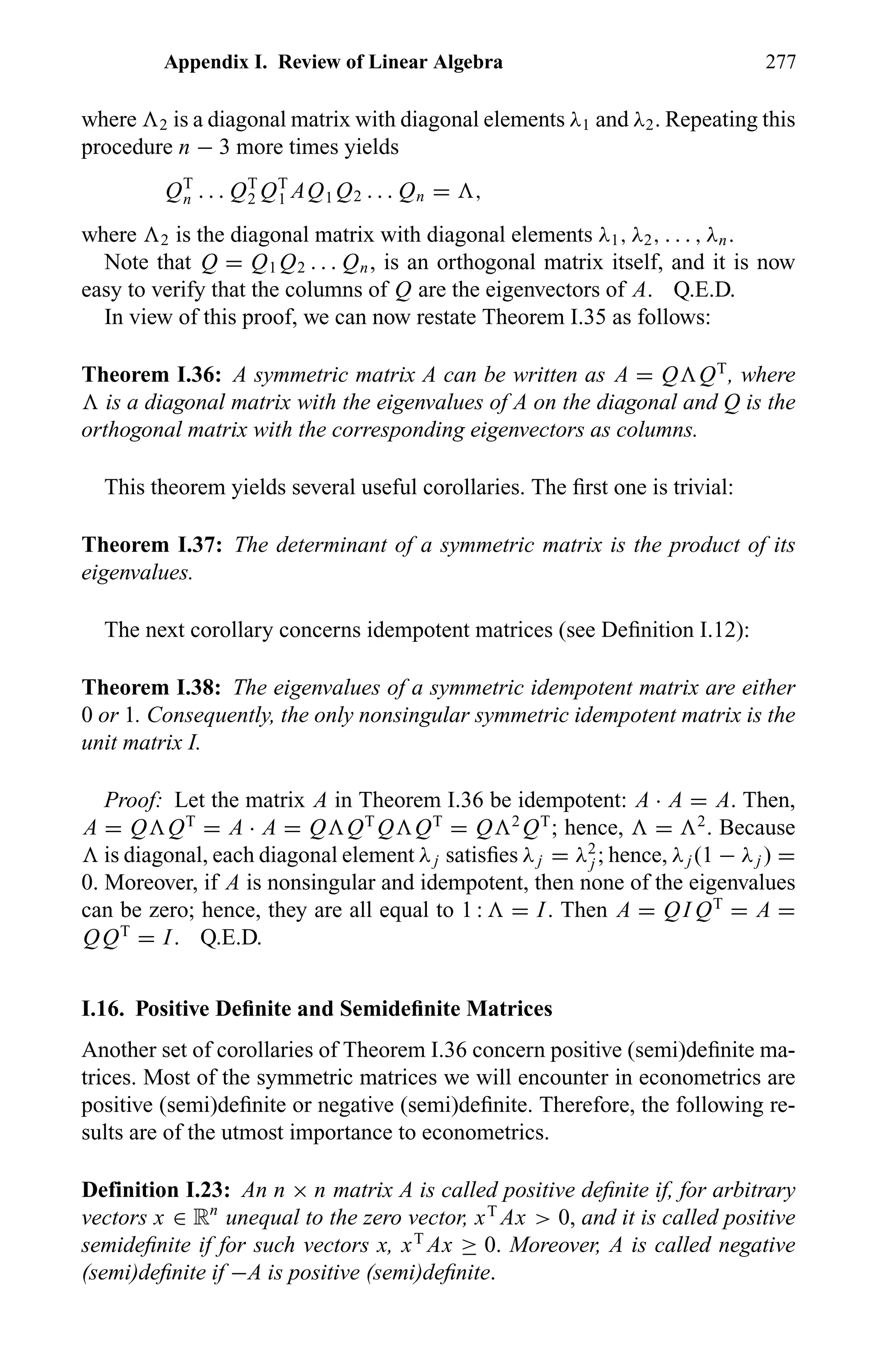 Appendix I. Review of Linear Algebra 277
where 2 is a diagonal matrix with diagonal elements λ1 and λ2. Repeating this
procedure n − 3 more times yields
QT
n . . . QT
2 QT
1 AQ1 Q2 . . . Qn = ,
where 2 is the diagonal matrix with diagonal elements λ1, λ2, . . . , λn.
Note that Q = Q1 Q2 . . . Qn, is an orthogonal matrix itself, and it is now
easy to verify that the columns of Q are the eigenvectors of A. Q.E.D.
In view of this proof, we can now restate Theorem I.35 as follows:
Theorem I.36: A symmetric matrix A can be written as A = Q QT
, where
is a diagonal matrix with the eigenvalues of A on the diagonal and Q is the
orthogonal matrix with the corresponding eigenvectors as columns.
This theorem yields several useful corollaries. The ﬁrst one is trivial:
Theorem I.37: The determinant of a symmetric matrix is the product of its
eigenvalues.
The next corollary concerns idempotent matrices (see Deﬁnition I.12):
Theorem I.38: The eigenvalues of a symmetric idempotent matrix are either
0 or 1. Consequently, the only nonsingular symmetric idempotent matrix is the
unit matrix I.
Proof: Let the matrix A in Theorem I.36 be idempotent: A · A = A. Then,
A = Q QT
= A · A = Q QT
Q QT
= Q 2
QT
; hence, = 2
. Because
is diagonal, each diagonal element λj satisﬁes λj = λ2
j ; hence, λj (1 − λj ) =
0. Moreover, if A is nonsingular and idempotent, then none of the eigenvalues
can be zero; hence, they are all equal to 1 : = I. Then A = QI QT
= A =
QQT
= I. Q.E.D.
I.16. Positive Deﬁnite and Semideﬁnite Matrices
Another set of corollaries of Theorem I.36 concern positive (semi)deﬁnite ma-
trices. Most of the symmetric matrices we will encounter in econometrics are
positive (semi)deﬁnite or negative (semi)deﬁnite. Therefore, the following re-
sults are of the utmost importance to econometrics.
Definition I.23: An n × n matrix A is called positive deﬁnite if, for arbitrary
vectors x ∈ Rn
unequal to the zero vector, xT
Ax > 0, and it is called positive
semideﬁnite if for such vectors x, xT
Ax ≥ 0. Moreover, A is called negative
(semi)deﬁnite if −A is positive (semi)deﬁnite.
 