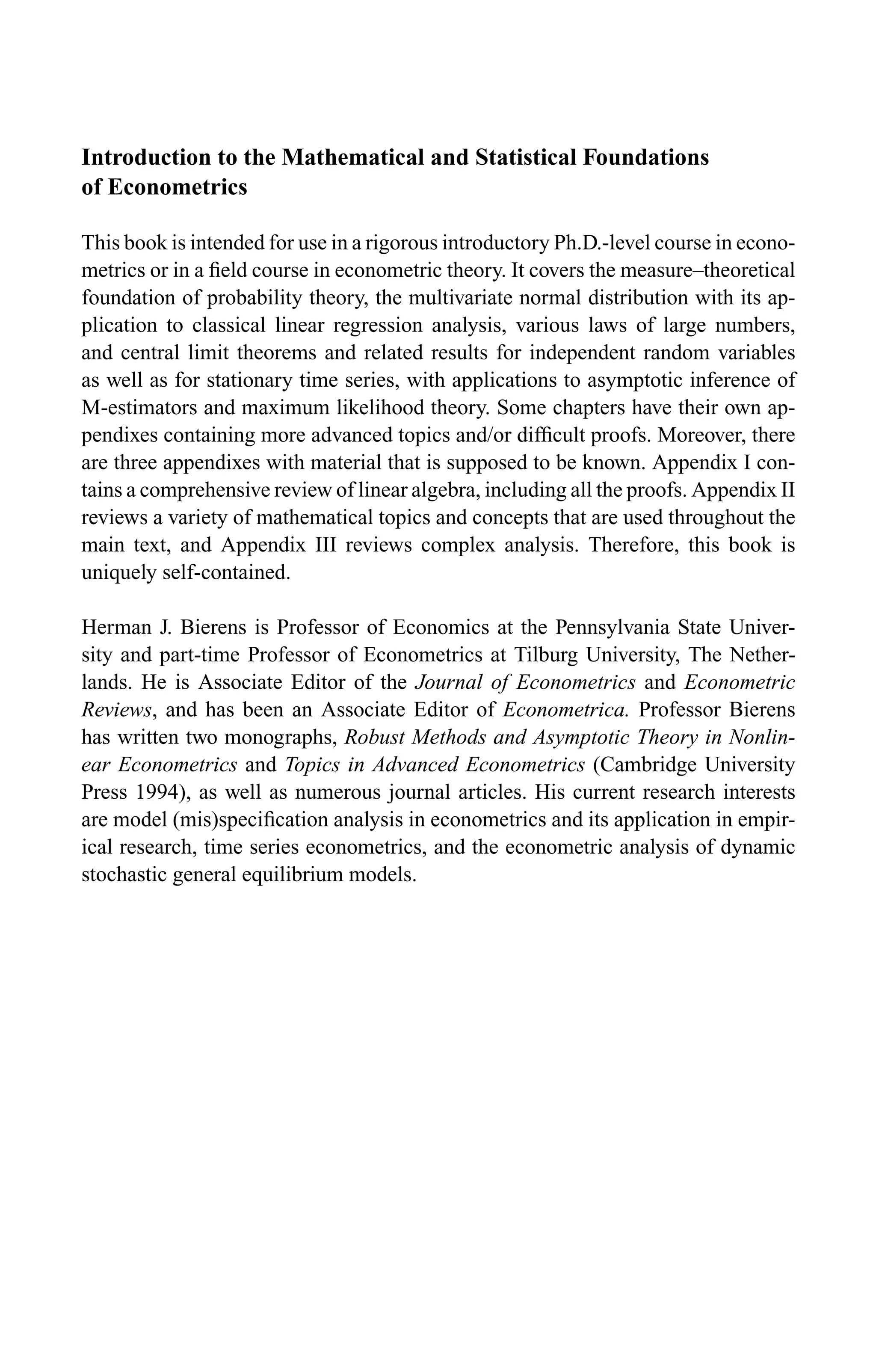 Introduction to the Mathematical and Statistical Foundations
of Econometrics
This book is intended for use in a rigorous introductory Ph.D.-level course in econo-
metrics or in a ﬁeld course in econometric theory. It covers the measure–theoretical
foundation of probability theory, the multivariate normal distribution with its ap-
plication to classical linear regression analysis, various laws of large numbers,
and central limit theorems and related results for independent random variables
as well as for stationary time series, with applications to asymptotic inference of
M-estimators and maximum likelihood theory. Some chapters have their own ap-
pendixes containing more advanced topics and/or difﬁcult proofs. Moreover, there
are three appendixes with material that is supposed to be known. Appendix I con-
tains a comprehensive review of linear algebra, including all the proofs. Appendix II
reviews a variety of mathematical topics and concepts that are used throughout the
main text, and Appendix III reviews complex analysis. Therefore, this book is
uniquely self-contained.
Herman J. Bierens is Professor of Economics at the Pennsylvania State Univer-
sity and part-time Professor of Econometrics at Tilburg University, The Nether-
lands. He is Associate Editor of the Journal of Econometrics and Econometric
Reviews, and has been an Associate Editor of Econometrica. Professor Bierens
has written two monographs, Robust Methods and Asymptotic Theory in Nonlin-
ear Econometrics and Topics in Advanced Econometrics (Cambridge University
Press 1994), as well as numerous journal articles. His current research interests
are model (mis)speciﬁcation analysis in econometrics and its application in empir-
ical research, time series econometrics, and the econometric analysis of dynamic
stochastic general equilibrium models.
 