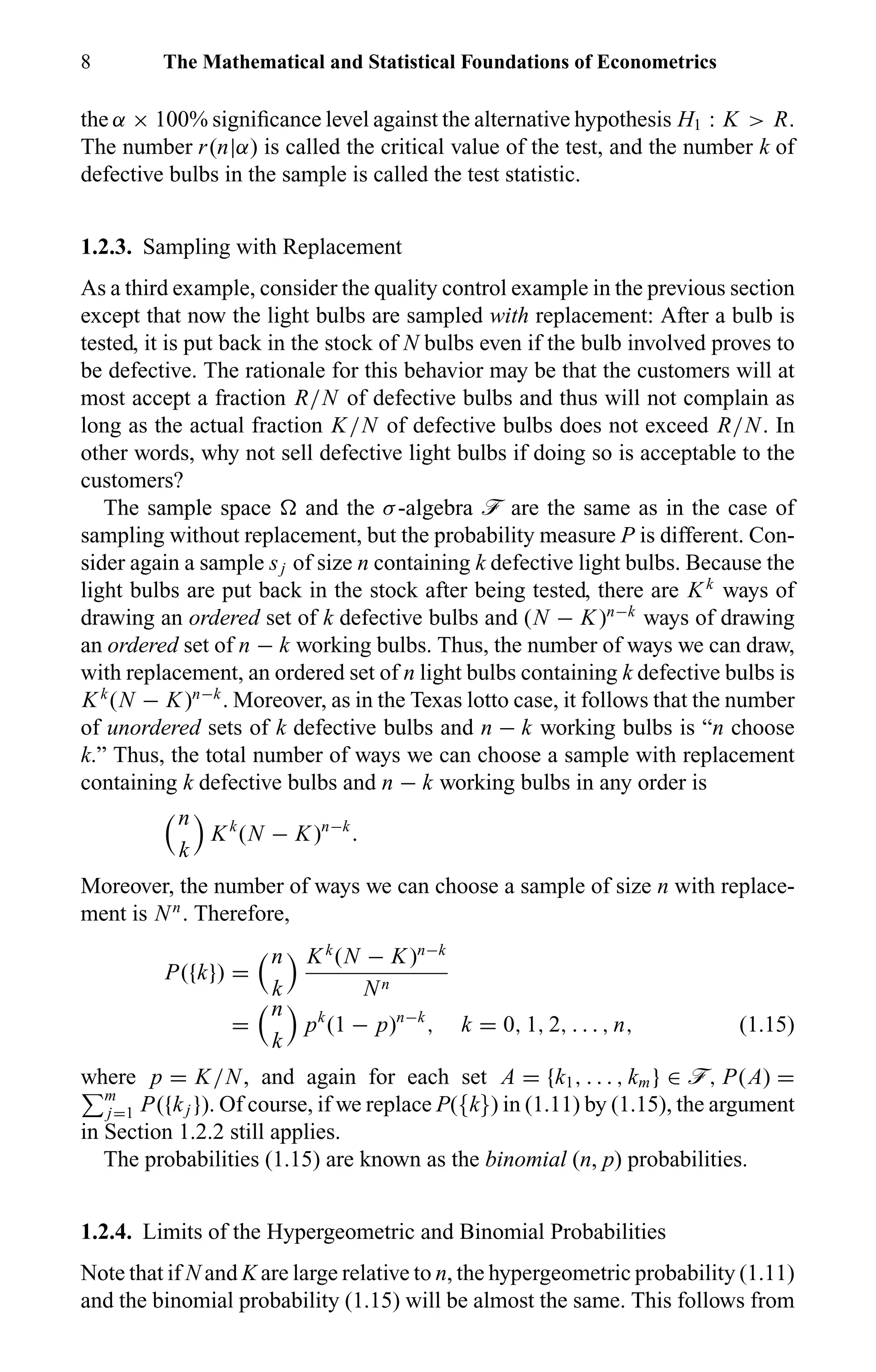 8 The Mathematical and Statistical Foundations of Econometrics
the α × 100% signiﬁcance level against the alternative hypothesis H1 : K > R.
The number r(n|α) is called the critical value of the test, and the number k of
defective bulbs in the sample is called the test statistic.
1.2.3. Sampling with Replacement
As a third example, consider the quality control example in the previous section
except that now the light bulbs are sampled with replacement: After a bulb is
tested, it is put back in the stock of N bulbs even if the bulb involved proves to
be defective. The rationale for this behavior may be that the customers will at
most accept a fraction R/N of defective bulbs and thus will not complain as
long as the actual fraction K/N of defective bulbs does not exceed R/N. In
other words, why not sell defective light bulbs if doing so is acceptable to the
customers?
The sample space and the σ-algebra ö are the same as in the case of
sampling without replacement, but the probability measure P is different. Con-
sider again a sample sj of size n containing k defective light bulbs. Because the
light bulbs are put back in the stock after being tested, there are Kk
ways of
drawing an ordered set of k defective bulbs and (N − K)n−k
ways of drawing
an ordered set of n − k working bulbs. Thus, the number of ways we can draw,
with replacement, an ordered set of n light bulbs containing k defective bulbs is
Kk
(N − K)n−k
. Moreover, as in the Texas lotto case, it follows that the number
of unordered sets of k defective bulbs and n − k working bulbs is “n choose
k.” Thus, the total number of ways we can choose a sample with replacement
containing k defective bulbs and n − k working bulbs in any order is
n
k
Kk
(N − K)n−k
.
Moreover, the number of ways we can choose a sample of size n with replace-
ment is Nn
. Therefore,
P({k}) =
n
k
Kk
(N − K)n−k
Nn
=
n
k
pk
(1 − p)n−k
, k = 0, 1, 2, . . . , n, (1.15)
where p = K/N, and again for each set A = {k1, . . . , km} ∈ ö, P(A) =
m
j=1 P({kj }). Of course, if we replace P({k}) in (1.11) by (1.15), the argument
in Section 1.2.2 still applies.
The probabilities (1.15) are known as the binomial (n, p) probabilities.
1.2.4. Limits of the Hypergeometric and Binomial Probabilities
Note that if N and K are large relative to n, the hypergeometric probability (1.11)
and the binomial probability (1.15) will be almost the same. This follows from
 