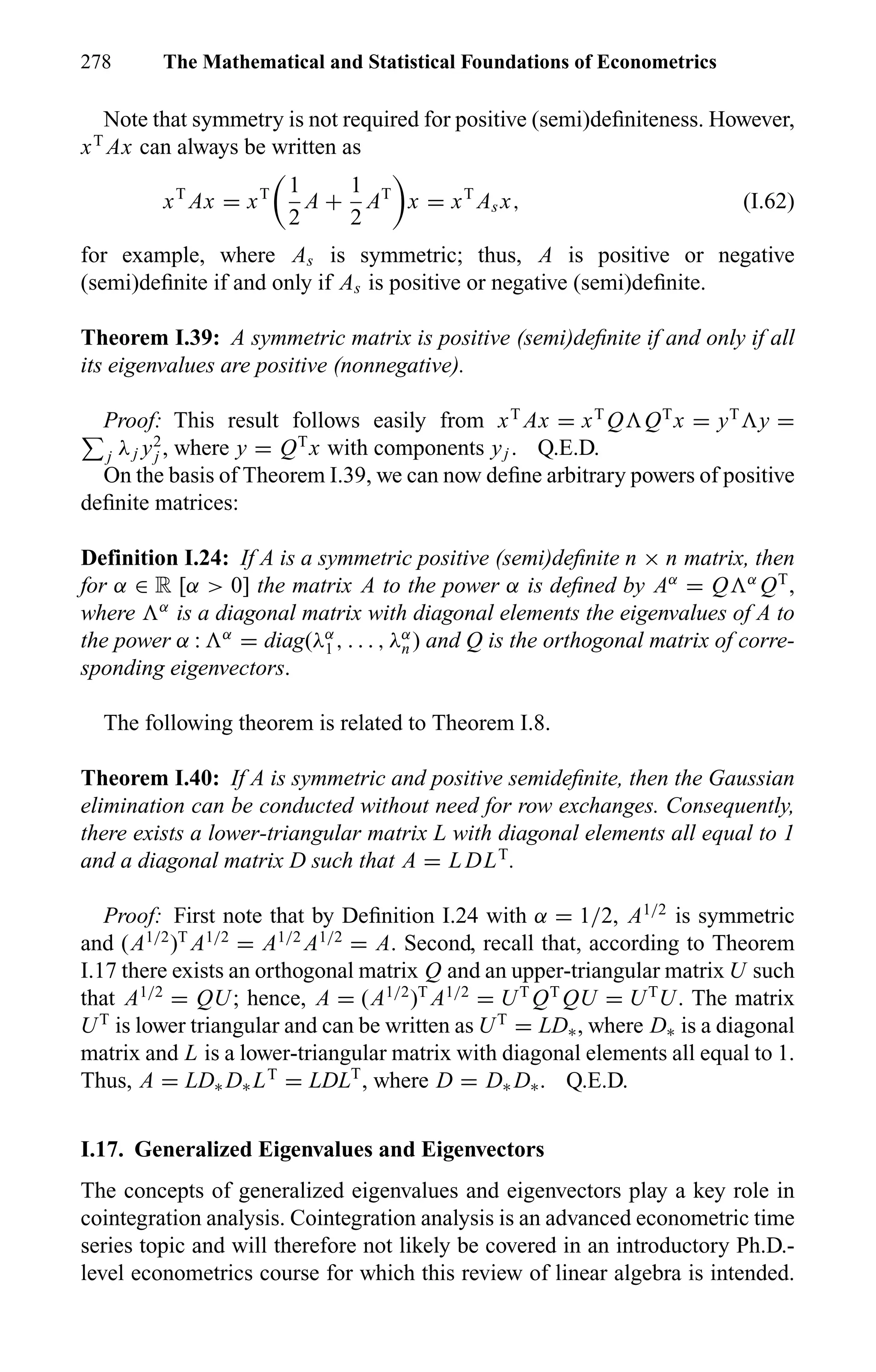 278 The Mathematical and Statistical Foundations of Econometrics
Note that symmetry is not required for positive (semi)deﬁniteness. However,
xT
Ax can always be written as
xT
Ax = xT 1
2
A +
1
2
AT
x = xT
As x, (I.62)
for example, where As is symmetric; thus, A is positive or negative
(semi)deﬁnite if and only if As is positive or negative (semi)deﬁnite.
Theorem I.39: A symmetric matrix is positive (semi)deﬁnite if and only if all
its eigenvalues are positive (nonnegative).
Proof: This result follows easily from xT
Ax = xT
Q QT
x = yT
y =
j λj y2
j , where y = QT
x with components yj . Q.E.D.
On the basis of Theorem I.39, we can now deﬁne arbitrary powers of positive
deﬁnite matrices:
Definition I.24: If A is a symmetric positive (semi)deﬁnite n × n matrix, then
for α ∈ R [α > 0] the matrix A to the power α is deﬁned by Aα
= Q α
QT
,
where α
is a diagonal matrix with diagonal elements the eigenvalues of A to
the power α : α
= diag(λα
1 , . . . , λα
n ) and Q is the orthogonal matrix of corre-
sponding eigenvectors.
The following theorem is related to Theorem I.8.
Theorem I.40: If A is symmetric and positive semideﬁnite, then the Gaussian
elimination can be conducted without need for row exchanges. Consequently,
there exists a lower-triangular matrix L with diagonal elements all equal to 1
and a diagonal matrix D such that A = L DLT
.
Proof: First note that by Deﬁnition I.24 with α = 1/2, A1/2
is symmetric
and (A1/2
)T
A1/2
= A1/2
A1/2
= A. Second, recall that, according to Theorem
I.17 there exists an orthogonal matrix Q and an upper-triangular matrix U such
that A1/2
= QU; hence, A = (A1/2
)T
A1/2
= UT
QT
QU = UT
U. The matrix
UT
is lower triangular and can be written as UT
= LD∗, where D∗ is a diagonal
matrix and L is a lower-triangular matrix with diagonal elements all equal to 1.
Thus, A = LD∗ D∗ LT
= LDLT
, where D = D∗ D∗. Q.E.D.
I.17. Generalized Eigenvalues and Eigenvectors
The concepts of generalized eigenvalues and eigenvectors play a key role in
cointegration analysis. Cointegration analysis is an advanced econometric time
series topic and will therefore not likely be covered in an introductory Ph.D.-
level econometrics course for which this review of linear algebra is intended.
 