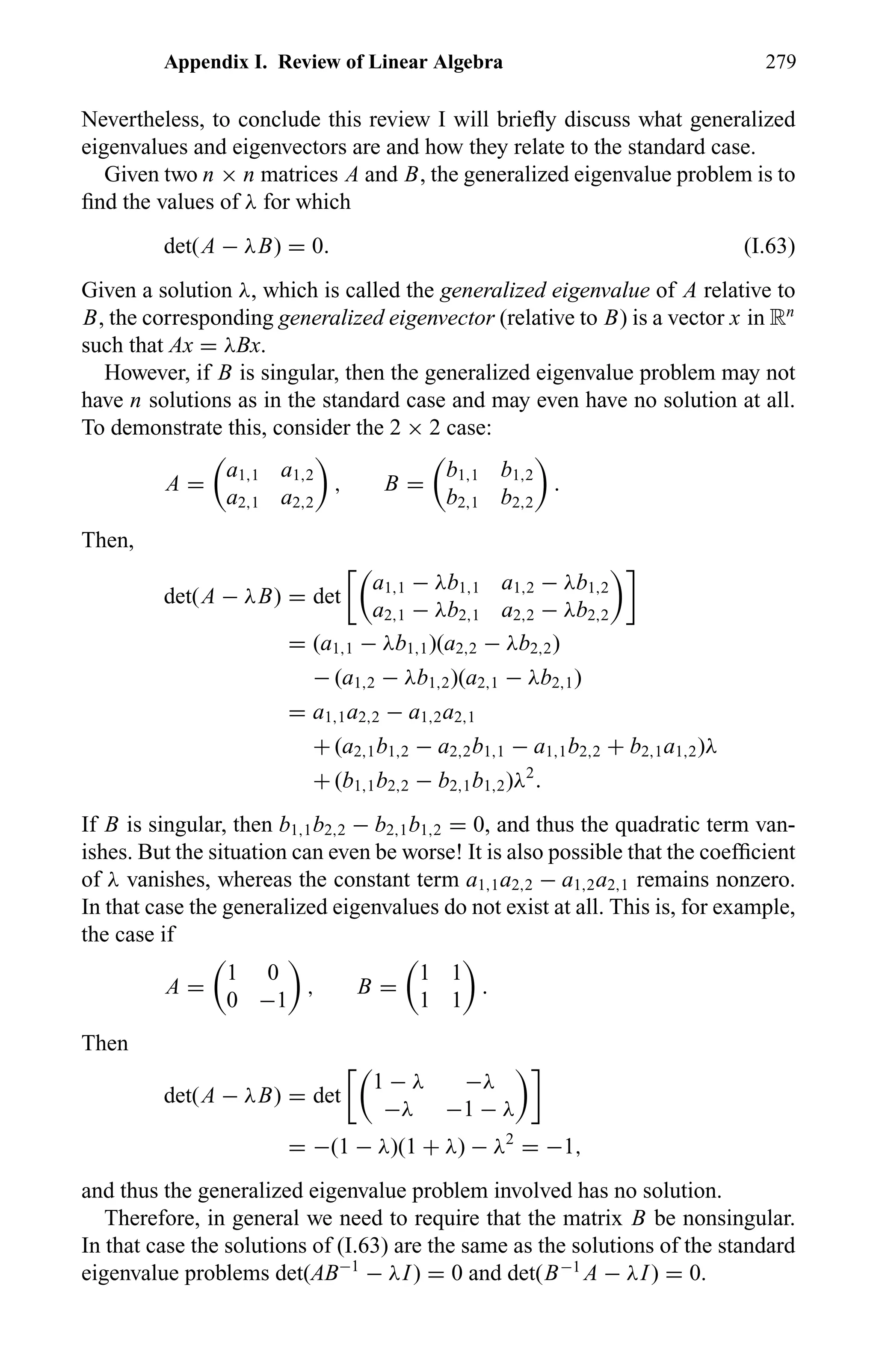 Appendix I. Review of Linear Algebra 279
Nevertheless, to conclude this review I will brieﬂy discuss what generalized
eigenvalues and eigenvectors are and how they relate to the standard case.
Given two n × n matrices A and B, the generalized eigenvalue problem is to
ﬁnd the values of λ for which
det(A − λB) = 0. (I.63)
Given a solution λ, which is called the generalized eigenvalue of A relative to
B, the corresponding generalized eigenvector (relative to B) is a vector x in Rn
such that Ax = λBx.
However, if B is singular, then the generalized eigenvalue problem may not
have n solutions as in the standard case and may even have no solution at all.
To demonstrate this, consider the 2 × 2 case:
A =
a1,1 a1,2
a2,1 a2,2
, B =
b1,1 b1,2
b2,1 b2,2
.
Then,
det(A − λB) = det
a1,1 − λb1,1 a1,2 − λb1,2
a2,1 − λb2,1 a2,2 − λb2,2
= (a1,1 − λb1,1)(a2,2 − λb2,2)
− (a1,2 − λb1,2)(a2,1 − λb2,1)
= a1,1a2,2 − a1,2a2,1
+ (a2,1b1,2 − a2,2b1,1 − a1,1b2,2 + b2,1a1,2)λ
+ (b1,1b2,2 − b2,1b1,2)λ2
.
If B is singular, then b1,1b2,2 − b2,1b1,2 = 0, and thus the quadratic term van-
ishes. But the situation can even be worse! It is also possible that the coefﬁcient
of λ vanishes, whereas the constant term a1,1a2,2 − a1,2a2,1 remains nonzero.
In that case the generalized eigenvalues do not exist at all. This is, for example,
the case if
A =
1 0
0 −1
, B =
1 1
1 1
.
Then
det(A − λB) = det
1 − λ −λ
−λ −1 − λ
= −(1 − λ)(1 + λ) − λ2
= −1,
and thus the generalized eigenvalue problem involved has no solution.
Therefore, in general we need to require that the matrix B be nonsingular.
In that case the solutions of (I.63) are the same as the solutions of the standard
eigenvalue problems det(AB−1
− λI) = 0 and det(B−1
A − λI) = 0.
 