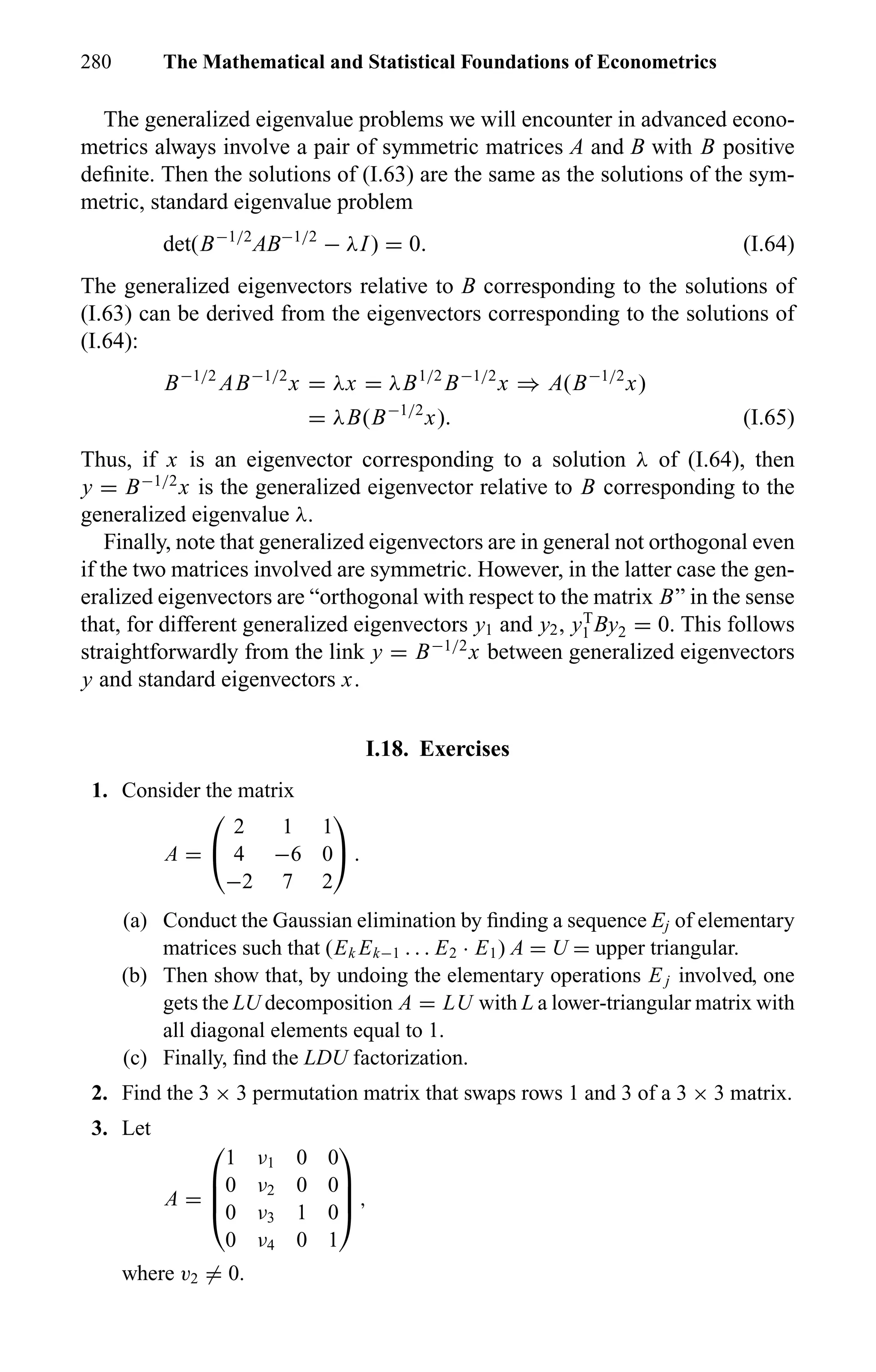 280 The Mathematical and Statistical Foundations of Econometrics
The generalized eigenvalue problems we will encounter in advanced econo-
metrics always involve a pair of symmetric matrices A and B with B positive
deﬁnite. Then the solutions of (I.63) are the same as the solutions of the sym-
metric, standard eigenvalue problem
det(B−1/2
AB−1/2
− λI) = 0. (I.64)
The generalized eigenvectors relative to B corresponding to the solutions of
(I.63) can be derived from the eigenvectors corresponding to the solutions of
(I.64):
B−1/2
AB−1/2
x = λx = λB1/2
B−1/2
x ⇒ A(B−1/2
x)
= λB(B−1/2
x). (I.65)
Thus, if x is an eigenvector corresponding to a solution λ of (I.64), then
y = B−1/2
x is the generalized eigenvector relative to B corresponding to the
generalized eigenvalue λ.
Finally, note that generalized eigenvectors are in general not orthogonal even
if the two matrices involved are symmetric. However, in the latter case the gen-
eralized eigenvectors are “orthogonal with respect to the matrix B” in the sense
that, for different generalized eigenvectors y1 and y2, yT
1 By2 = 0. This follows
straightforwardly from the link y = B−1/2
x between generalized eigenvectors
y and standard eigenvectors x.
I.18. Exercises
1. Consider the matrix
A =


2 1 1
4 −6 0
−2 7 2

 .
(a) Conduct the Gaussian elimination by ﬁnding a sequence Ej of elementary
matrices such that (Ek Ek−1 . . . E2 · E1) A = U = upper triangular.
(b) Then show that, by undoing the elementary operations E j involved, one
gets the LU decomposition A = LU with L a lower-triangular matrix with
all diagonal elements equal to 1.
(c) Finally, ﬁnd the LDU factorization.
2. Find the 3 × 3 permutation matrix that swaps rows 1 and 3 of a 3 × 3 matrix.
3. Let
A =




1 ν1 0 0
0 ν2 0 0
0 ν3 1 0
0 ν4 0 1



 ,
where v2 = 0.
 