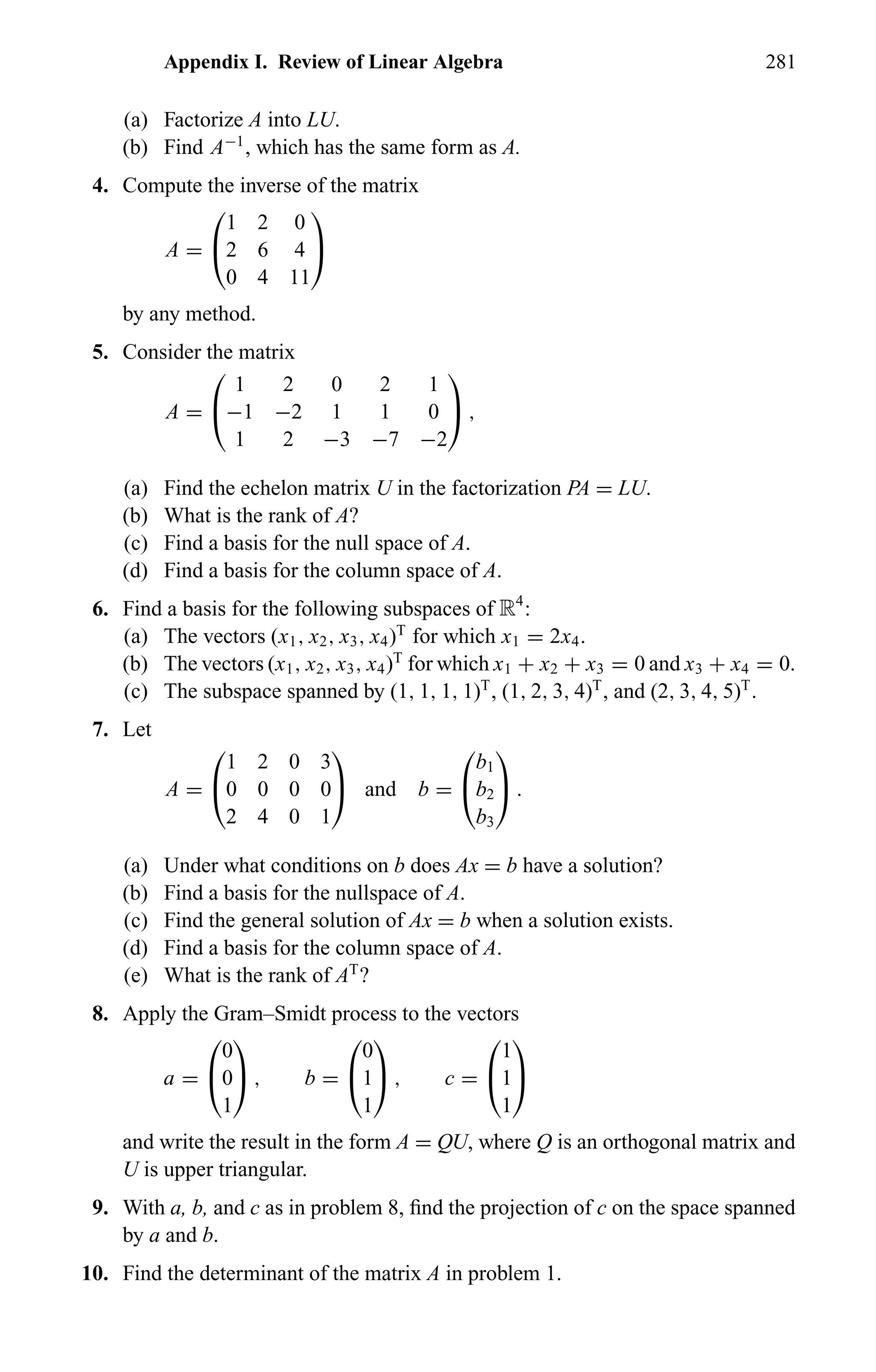 Appendix I. Review of Linear Algebra 281
(a) Factorize A into LU.
(b) Find A−1
, which has the same form as A.
4. Compute the inverse of the matrix
A =


1 2 0
2 6 4
0 4 11


by any method.
5. Consider the matrix
A =


1 2 0 2 1
−1 −2 1 1 0
1 2 −3 −7 −2

 ,
(a) Find the echelon matrix U in the factorization PA = LU.
(b) What is the rank of A?
(c) Find a basis for the null space of A.
(d) Find a basis for the column space of A.
6. Find a basis for the following subspaces of R4
:
(a) The vectors (x1, x2, x3, x4)T
for which x1 = 2x4.
(b) The vectors (x1, x2, x3, x4)T
for which x1 + x2 + x3 = 0 and x3 + x4 = 0.
(c) The subspace spanned by (1, 1, 1, 1)T
, (1, 2, 3, 4)T
, and (2, 3, 4, 5)T
.
7. Let
A =


1 2 0 3
0 0 0 0
2 4 0 1

 and b =


b1
b2
b3

 .
(a) Under what conditions on b does Ax = b have a solution?
(b) Find a basis for the nullspace of A.
(c) Find the general solution of Ax = b when a solution exists.
(d) Find a basis for the column space of A.
(e) What is the rank of AT
?
8. Apply the Gram–Smidt process to the vectors
a =


0
0
1

 , b =


0
1
1

 , c =


1
1
1


and write the result in the form A = QU, where Q is an orthogonal matrix and
U is upper triangular.
9. With a, b, and c as in problem 8, ﬁnd the projection of c on the space spanned
by a and b.
10. Find the determinant of the matrix A in problem 1.
 