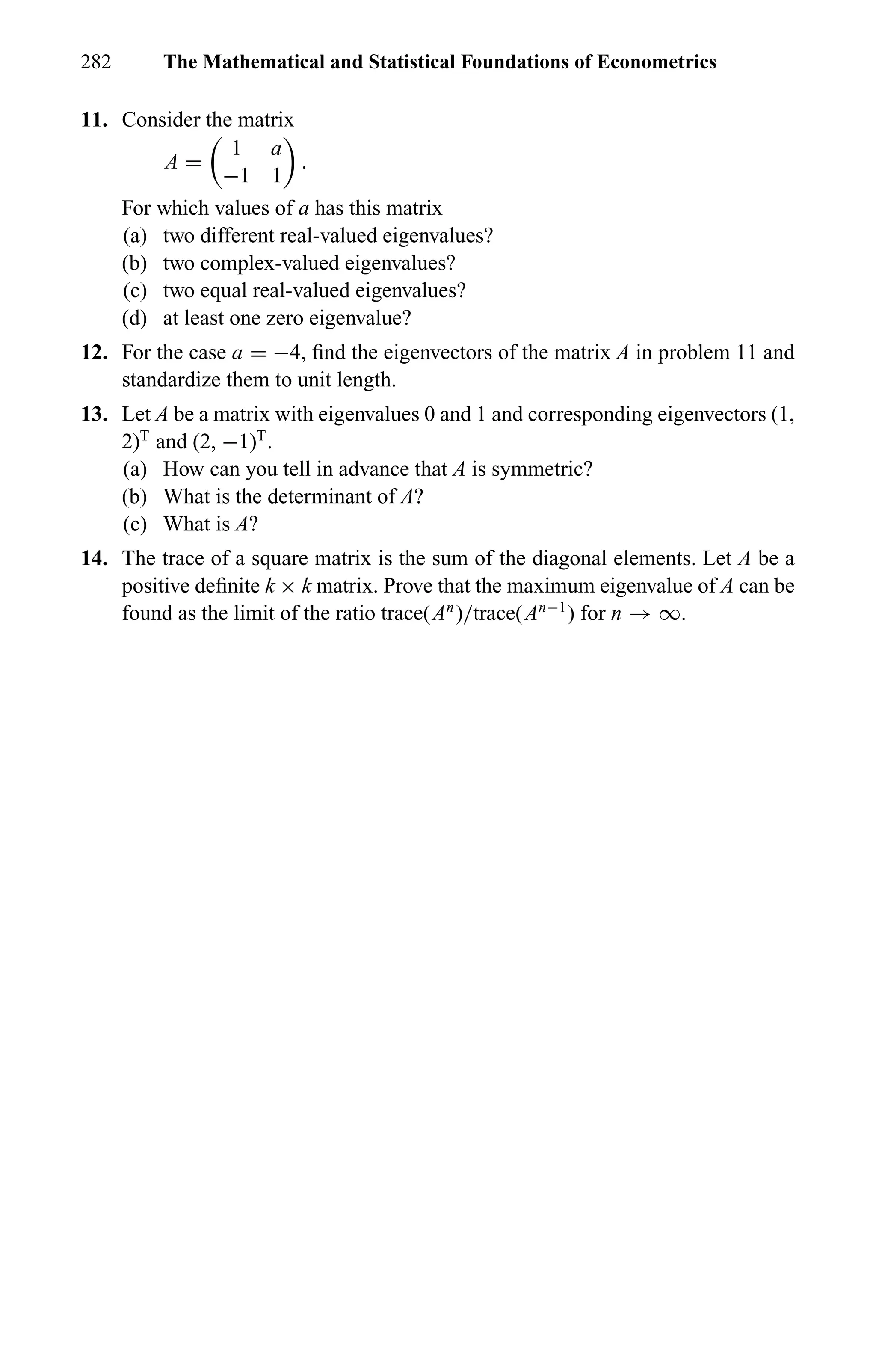 282 The Mathematical and Statistical Foundations of Econometrics
11. Consider the matrix
A =
1 a
−1 1
.
For which values of a has this matrix
(a) two different real-valued eigenvalues?
(b) two complex-valued eigenvalues?
(c) two equal real-valued eigenvalues?
(d) at least one zero eigenvalue?
12. For the case a = −4, ﬁnd the eigenvectors of the matrix A in problem 11 and
standardize them to unit length.
13. Let A be a matrix with eigenvalues 0 and 1 and corresponding eigenvectors (1,
2)T
and (2, −1)T
.
(a) How can you tell in advance that A is symmetric?
(b) What is the determinant of A?
(c) What is A?
14. The trace of a square matrix is the sum of the diagonal elements. Let A be a
positive deﬁnite k × k matrix. Prove that the maximum eigenvalue of A can be
found as the limit of the ratio trace(An
)/trace(An−1
) for n → ∞.
 