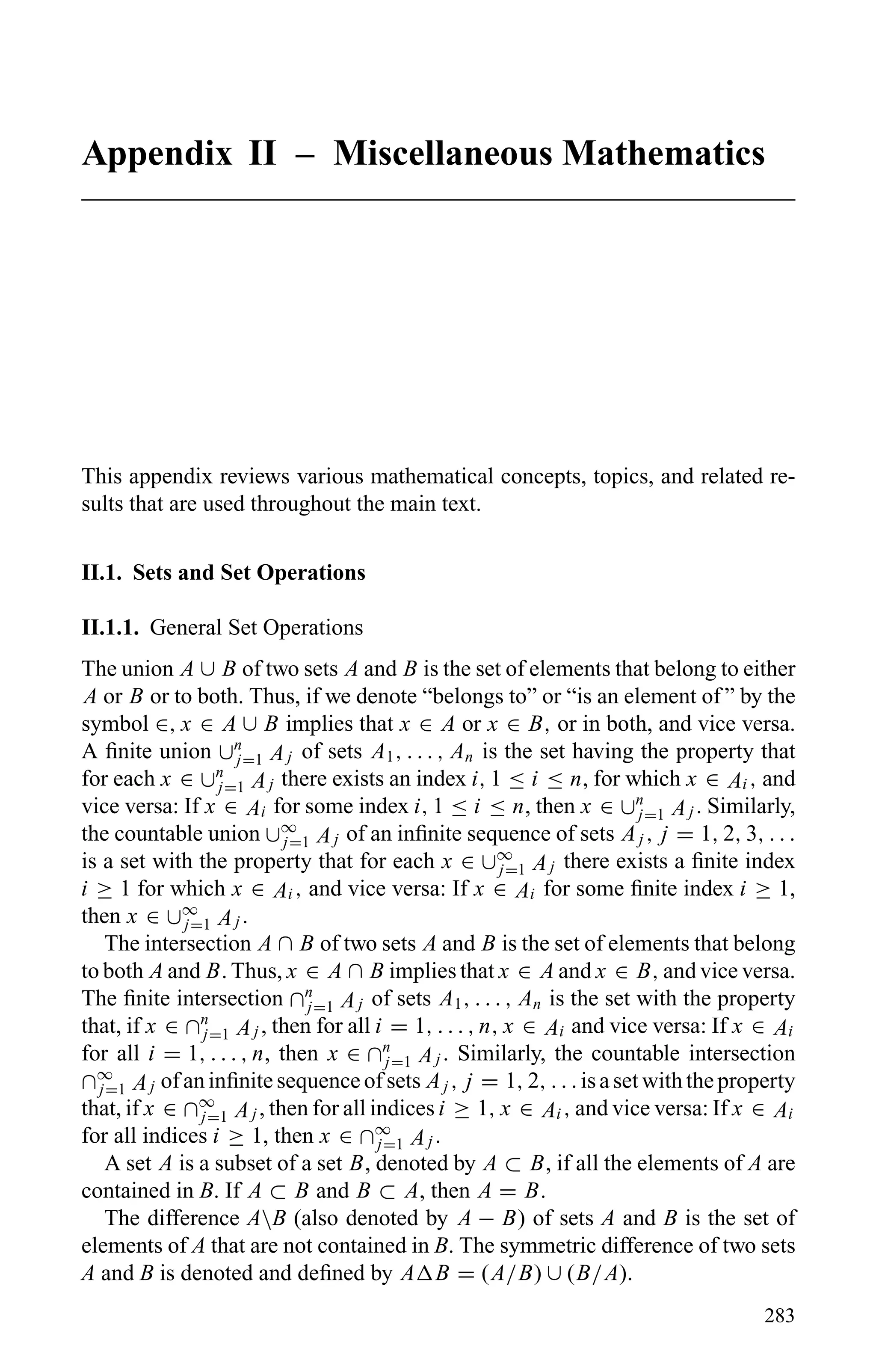 Appendix II – Miscellaneous Mathematics
This appendix reviews various mathematical concepts, topics, and related re-
sults that are used throughout the main text.
II.1. Sets and Set Operations
II.1.1. General Set Operations
The union A ∪ B of two sets A and B is the set of elements that belong to either
A or B or to both. Thus, if we denote “belongs to” or “is an element of ” by the
symbol ∈, x ∈ A ∪ B implies that x ∈ A or x ∈ B, or in both, and vice versa.
A ﬁnite union ∪n
j=1 Aj of sets A1, . . . , An is the set having the property that
for each x ∈ ∪n
j=1 Aj there exists an index i, 1 ≤ i ≤ n, for which x ∈ Ai , and
vice versa: If x ∈ Ai for some index i, 1 ≤ i ≤ n, then x ∈ ∪n
j=1 Aj . Similarly,
the countable union ∪∞
j=1 Aj of an inﬁnite sequence of sets Aj , j = 1, 2, 3, . . .
is a set with the property that for each x ∈ ∪∞
j=1 Aj there exists a ﬁnite index
i ≥ 1 for which x ∈ Ai , and vice versa: If x ∈ Ai for some ﬁnite index i ≥ 1,
then x ∈ ∪∞
j=1 Aj .
The intersection A ∩ B of two sets A and B is the set of elements that belong
to both A and B. Thus, x ∈ A ∩ B implies that x ∈ A and x ∈ B, and vice versa.
The ﬁnite intersection ∩n
j=1 Aj of sets A1, . . . , An is the set with the property
that, if x ∈ ∩n
j=1 Aj , then for all i = 1, . . . , n, x ∈ Ai and vice versa: If x ∈ Ai
for all i = 1, . . . , n, then x ∈ ∩n
j=1 Aj . Similarly, the countable intersection
∩∞
j=1 Aj of an inﬁnite sequence of sets Aj , j = 1, 2, . . . is a set with the property
that, if x ∈ ∩∞
j=1 Aj , then for all indices i ≥ 1, x ∈ Ai , and vice versa: If x ∈ Ai
for all indices i ≥ 1, then x ∈ ∩∞
j=1 Aj .
A set A is a subset of a set B, denoted by A ⊂ B, if all the elements of A are
contained in B. If A ⊂ B and B ⊂ A, then A = B.
The difference AB (also denoted by A − B) of sets A and B is the set of
elements of A that are not contained in B. The symmetric difference of two sets
A and B is denoted and deﬁned by A B = (A/B) ∪ (B/A).
283
 