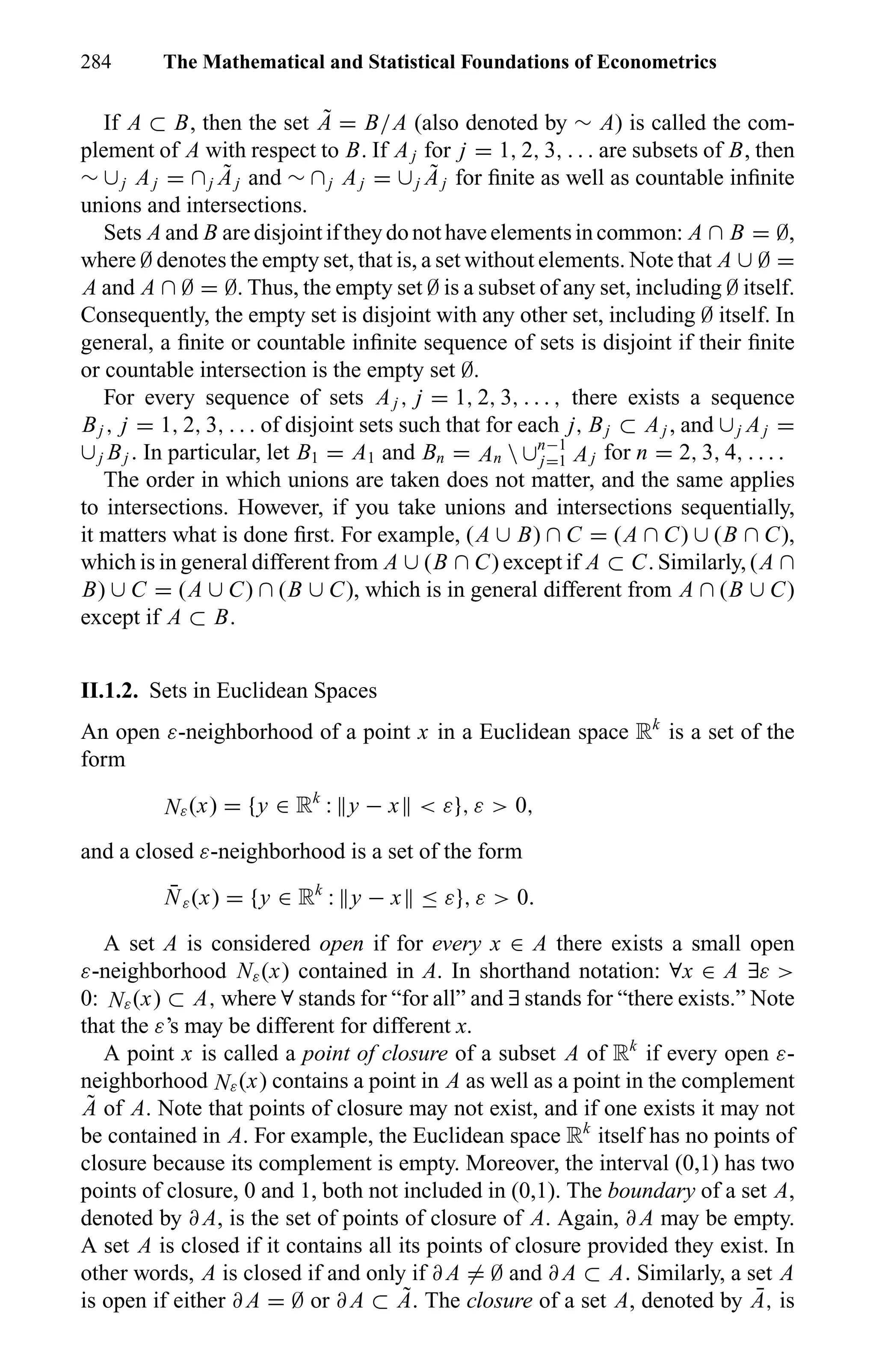284 The Mathematical and Statistical Foundations of Econometrics
If A ⊂ B, then the set ˜A = B/A (also denoted by ∼ A) is called the com-
plement of A with respect to B. If Aj for j = 1, 2, 3, . . . are subsets of B, then
∼ ∪j Aj = ∩j
˜Aj and ∼ ∩j Aj = ∪j
˜Aj for ﬁnite as well as countable inﬁnite
unions and intersections.
Sets A and B are disjoint if theydo not have elementsin common: A ∩ B = ∅,
where ∅ denotes the empty set, that is, a set without elements. Note that A ∪ ∅ =
A and A ∩ ∅ = ∅. Thus, the empty set ∅ is a subset of any set, including ∅ itself.
Consequently, the empty set is disjoint with any other set, including ∅ itself. In
general, a ﬁnite or countable inﬁnite sequence of sets is disjoint if their ﬁnite
or countable intersection is the empty set ∅.
For every sequence of sets Aj , j = 1, 2, 3, . . . , there exists a sequence
Bj , j = 1, 2, 3, . . . of disjoint sets such that for each j, Bj ⊂ Aj , and ∪j Aj =
∪j Bj . In particular, let B1 = A1 and Bn = An  ∪n−1
j=1 Aj for n = 2, 3, 4, . . . .
The order in which unions are taken does not matter, and the same applies
to intersections. However, if you take unions and intersections sequentially,
it matters what is done ﬁrst. For example, (A ∪ B) ∩ C = (A ∩ C) ∪ (B ∩ C),
which is in general different from A ∪ (B ∩ C) except if A ⊂ C. Similarly, (A ∩
B) ∪ C = (A ∪ C) ∩ (B ∪ C), which is in general different from A ∩ (B ∪ C)
except if A ⊂ B.
II.1.2. Sets in Euclidean Spaces
An open ε-neighborhood of a point x in a Euclidean space Rk
is a set of the
form
Nε(x) = {y ∈ Rk
: y − x < ε}, ε > 0,
and a closed ε-neighborhood is a set of the form
¯Nε(x) = {y ∈ Rk
: y − x ≤ ε}, ε > 0.
A set A is considered open if for every x ∈ A there exists a small open
ε-neighborhood Nε(x) contained in A. In shorthand notation: ∀x ∈ A ∃ε >
0: Nε(x) ⊂ A, where ∀ stands for “for all” and ∃ stands for “there exists.” Note
that the ε’s may be different for different x.
A point x is called a point of closure of a subset A of Rk
if every open ε-
neighborhood Nε(x) contains a point in A as well as a point in the complement
˜A of A. Note that points of closure may not exist, and if one exists it may not
be contained in A. For example, the Euclidean space Rk
itself has no points of
closure because its complement is empty. Moreover, the interval (0,1) has two
points of closure, 0 and 1, both not included in (0,1). The boundary of a set A,
denoted by ∂ A, is the set of points of closure of A. Again, ∂ A may be empty.
A set A is closed if it contains all its points of closure provided they exist. In
other words, A is closed if and only if ∂ A = ∅ and ∂ A ⊂ A. Similarly, a set A
is open if either ∂ A = ∅ or ∂ A ⊂ ˜A. The closure of a set A, denoted by ¯A, is
 