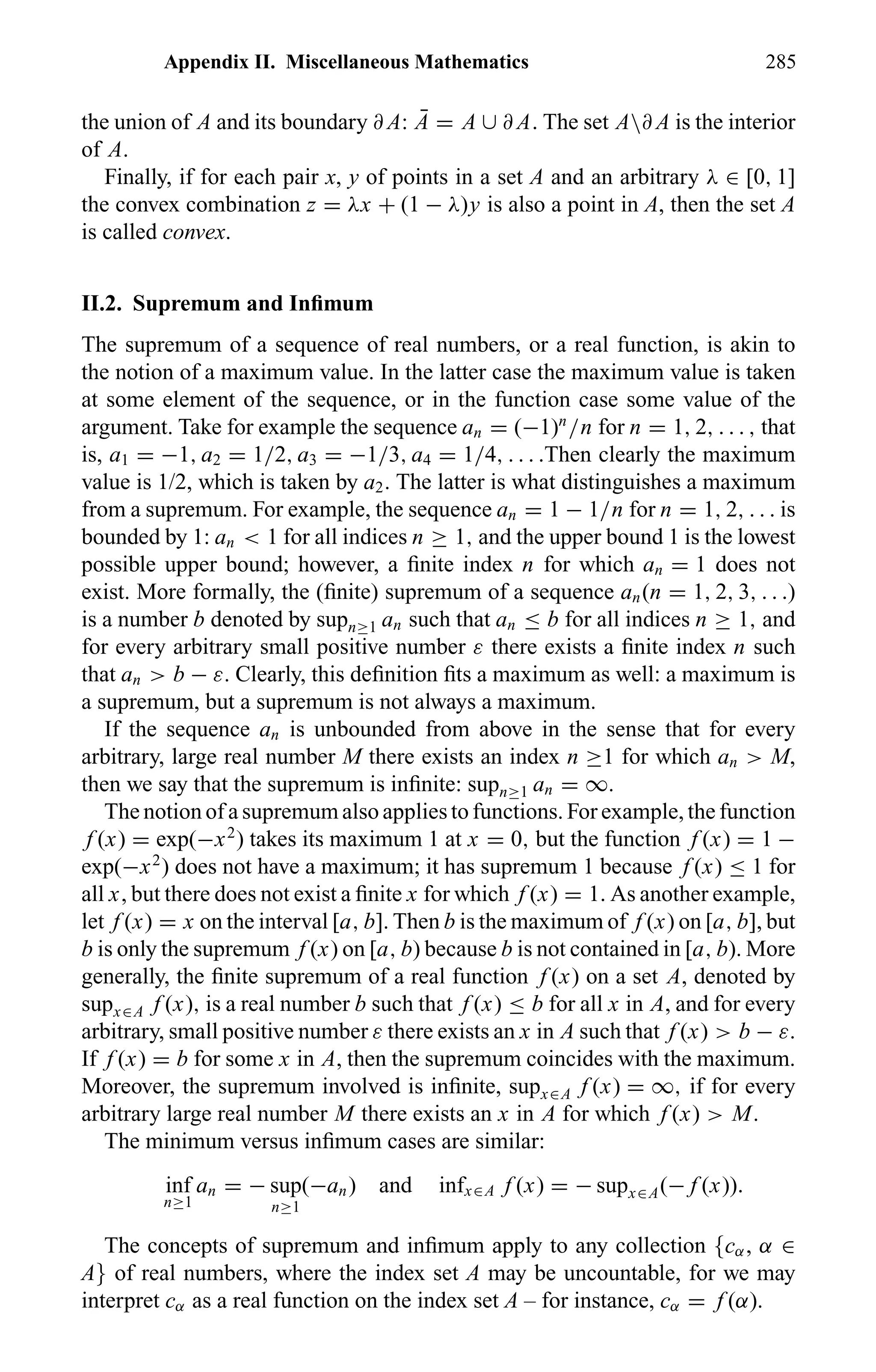 Appendix II. Miscellaneous Mathematics 285
the union of A and its boundary ∂ A: ¯A = A ∪ ∂ A. The set A∂ A is the interior
of A.
Finally, if for each pair x, y of points in a set A and an arbitrary λ ∈ [0, 1]
the convex combination z = λx + (1 − λ)y is also a point in A, then the set A
is called convex.
II.2. Supremum and Inﬁmum
The supremum of a sequence of real numbers, or a real function, is akin to
the notion of a maximum value. In the latter case the maximum value is taken
at some element of the sequence, or in the function case some value of the
argument. Take for example the sequence an = (−1)n
/n for n = 1, 2, . . . , that
is, a1 = −1, a2 = 1/2, a3 = −1/3, a4 = 1/4, . . . .Then clearly the maximum
value is 1/2, which is taken by a2. The latter is what distinguishes a maximum
from a supremum. For example, the sequence an = 1 − 1/n for n = 1, 2, . . . is
bounded by 1: an < 1 for all indices n ≥ 1, and the upper bound 1 is the lowest
possible upper bound; however, a ﬁnite index n for which an = 1 does not
exist. More formally, the (ﬁnite) supremum of a sequence an(n = 1, 2, 3, . . .)
is a number b denoted by supn≥1 an such that an ≤ b for all indices n ≥ 1, and
for every arbitrary small positive number ε there exists a ﬁnite index n such
that an > b − ε. Clearly, this deﬁnition ﬁts a maximum as well: a maximum is
a supremum, but a supremum is not always a maximum.
If the sequence an is unbounded from above in the sense that for every
arbitrary, large real number M there exists an index n ≥1 for which an > M,
then we say that the supremum is inﬁnite: supn≥1 an = ∞.
The notion of a supremum also applies to functions. For example, the function
f (x) = exp(−x2
) takes its maximum 1 at x = 0, but the function f (x) = 1 −
exp(−x2
) does not have a maximum; it has supremum 1 because f (x) ≤ 1 for
all x, but there does not exist a ﬁnite x for which f (x) = 1. As another example,
let f (x) = x on the interval [a, b]. Then b is the maximum of f (x) on [a, b], but
b is only the supremum f (x) on [a, b) because b is not contained in [a, b). More
generally, the ﬁnite supremum of a real function f (x) on a set A, denoted by
supx∈A f (x), is a real number b such that f (x) ≤ b for all x in A, and for every
arbitrary, small positive number ε there exists an x in A such that f (x) > b − ε.
If f (x) = b for some x in A, then the supremum coincides with the maximum.
Moreover, the supremum involved is inﬁnite, supx∈A f (x) = ∞, if for every
arbitrary large real number M there exists an x in A for which f (x) > M.
The minimum versus inﬁmum cases are similar:
inf
n≥1
an = − sup
n≥1
(−an) and infx∈A f (x) = − supx∈A(− f (x)).
The concepts of supremum and inﬁmum apply to any collection {cα, α ∈
A} of real numbers, where the index set A may be uncountable, for we may
interpret cα as a real function on the index set A – for instance, cα = f (α).
 