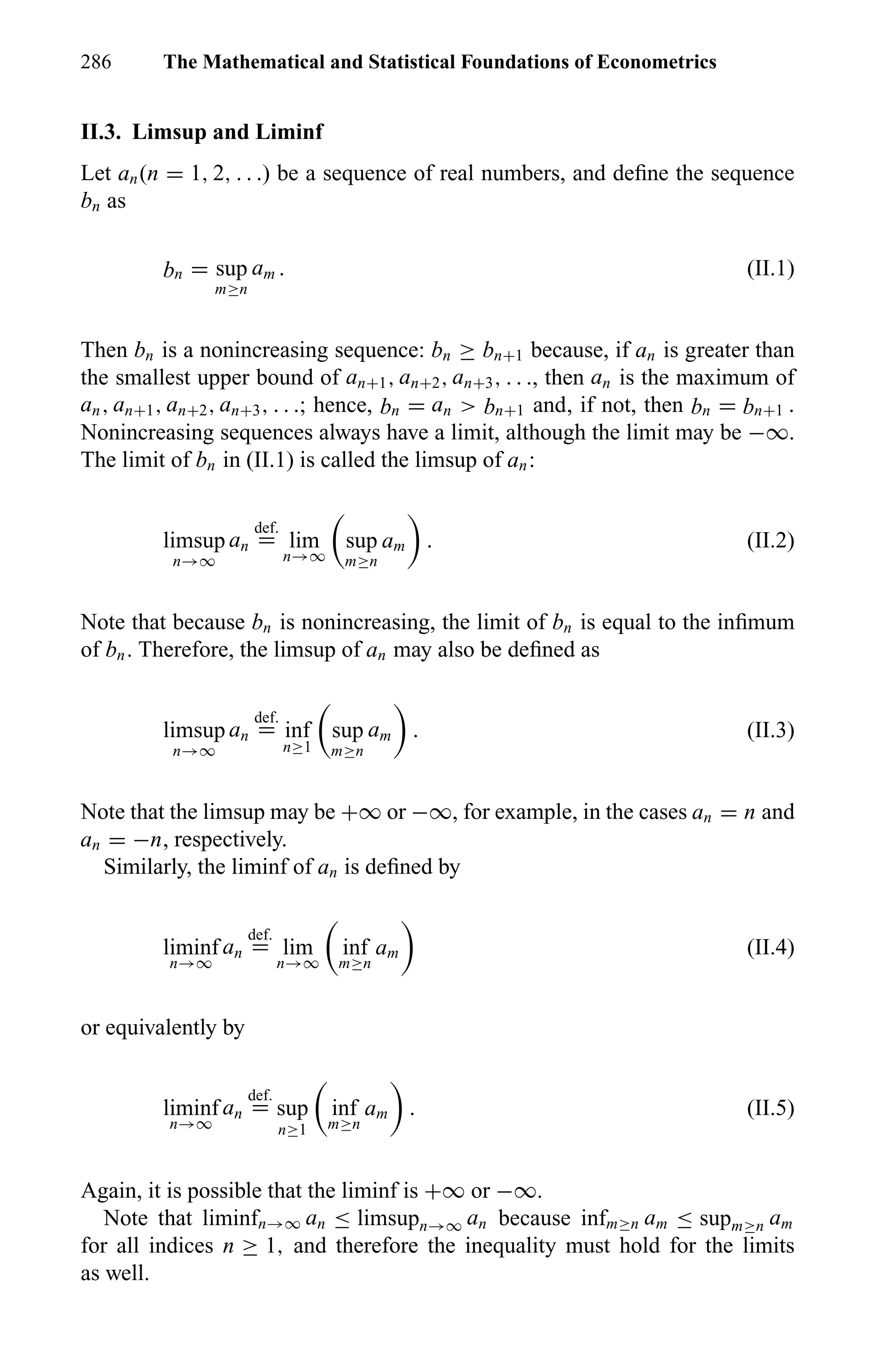 286 The Mathematical and Statistical Foundations of Econometrics
II.3. Limsup and Liminf
Let an(n = 1, 2, . . .) be a sequence of real numbers, and deﬁne the sequence
bn as
bn = sup
m≥n
am . (II.1)
Then bn is a nonincreasing sequence: bn ≥ bn+1 because, if an is greater than
the smallest upper bound of an+1, an+2, an+3, . . ., then an is the maximum of
an, an+1, an+2, an+3, . . .; hence, bn = an > bn+1 and, if not, then bn = bn+1 .
Nonincreasing sequences always have a limit, although the limit may be −∞.
The limit of bn in (II.1) is called the limsup of an:
limsup
n→∞
an
def.
= lim
n→∞
sup
m≥n
am . (II.2)
Note that because bn is nonincreasing, the limit of bn is equal to the inﬁmum
of bn. Therefore, the limsup of an may also be deﬁned as
limsup
n→∞
an
def.
= inf
n≥1
sup
m≥n
am . (II.3)
Note that the limsup may be +∞ or −∞, for example, in the cases an = n and
an = −n, respectively.
Similarly, the liminf of an is deﬁned by
liminf
n→∞
an
def.
= lim
n→∞
inf
m≥n
am (II.4)
or equivalently by
liminf
n→∞
an
def.
= sup
n≥1
inf
m≥n
am . (II.5)
Again, it is possible that the liminf is +∞ or −∞.
Note that liminfn→∞ an ≤ limsupn→∞ an because infm≥n am ≤ supm≥n am
for all indices n ≥ 1, and therefore the inequality must hold for the limits
as well.
 