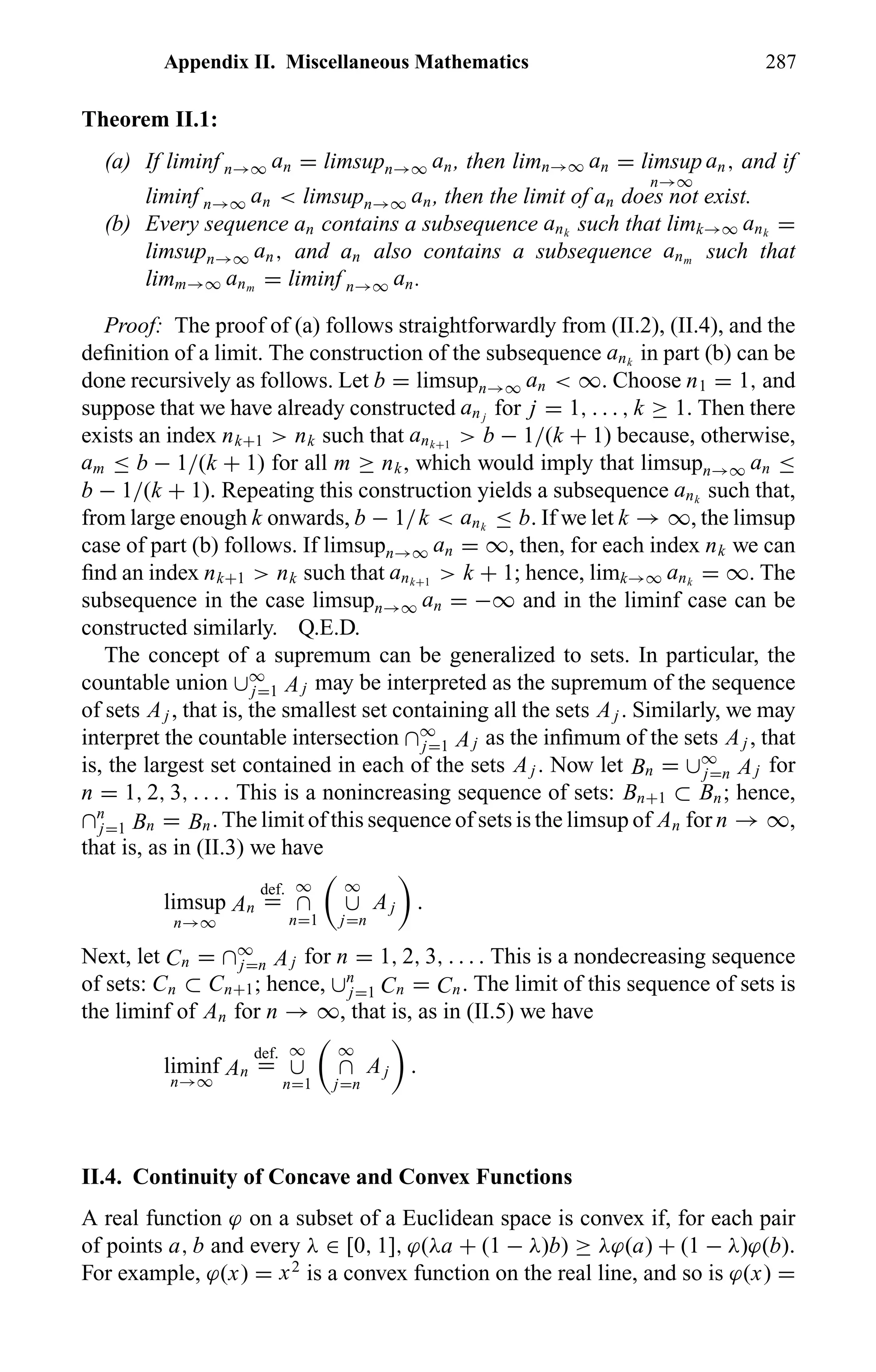 Appendix II. Miscellaneous Mathematics 287
Theorem II.1:
(a) If liminf n→∞ an = limsupn→∞ an, then limn→∞ an = limsup
n→∞
an, and if
liminf n→∞ an < limsupn→∞ an, then the limit of an does not exist.
(b) Every sequence an contains a subsequence ank
such that limk→∞ ank
=
limsupn→∞ an, and an also contains a subsequence anm
such that
limm→∞ anm
= liminf n→∞ an.
Proof: The proof of (a) follows straightforwardly from (II.2), (II.4), and the
deﬁnition of a limit. The construction of the subsequence ank
in part (b) can be
done recursively as follows. Let b = limsupn→∞ an < ∞. Choose n1 = 1, and
suppose that we have already constructed an j
for j = 1, . . . , k ≥ 1. Then there
exists an index nk+1 > nk such that ank+1
> b − 1/(k + 1) because, otherwise,
am ≤ b − 1/(k + 1) for all m ≥ nk, which would imply that limsupn→∞ an ≤
b − 1/(k + 1). Repeating this construction yields a subsequence ank
such that,
from large enough k onwards, b − 1/k < ank
≤ b. If we let k → ∞, the limsup
case of part (b) follows. If limsupn→∞ an = ∞, then, for each index nk we can
ﬁnd an index nk+1 > nk such that ank+1
> k + 1; hence, limk→∞ ank
= ∞. The
subsequence in the case limsupn→∞ an = −∞ and in the liminf case can be
constructed similarly. Q.E.D.
The concept of a supremum can be generalized to sets. In particular, the
countable union ∪∞
j=1 Aj may be interpreted as the supremum of the sequence
of sets Aj , that is, the smallest set containing all the sets Aj . Similarly, we may
interpret the countable intersection ∩∞
j=1 Aj as the inﬁmum of the sets Aj , that
is, the largest set contained in each of the sets Aj . Now let Bn = ∪∞
j=n Aj for
n = 1, 2, 3, . . . . This is a nonincreasing sequence of sets: Bn+1 ⊂ Bn; hence,
∩n
j=1 Bn = Bn. The limit of this sequence of sets is the limsup of An for n → ∞,
that is, as in (II.3) we have
limsup
n→∞
An
def.
=
∞
∩
n=1
∞
∪
j=n
Aj .
Next, let Cn = ∩∞
j=n Aj for n = 1, 2, 3, . . . . This is a nondecreasing sequence
of sets: Cn ⊂ Cn+1; hence, ∪n
j=1 Cn = Cn. The limit of this sequence of sets is
the liminf of An for n → ∞, that is, as in (II.5) we have
liminf
n→∞
An
def.
=
∞
∪
n=1
∞
∩
j=n
Aj .
II.4. Continuity of Concave and Convex Functions
A real function ϕ on a subset of a Euclidean space is convex if, for each pair
of points a, b and every λ ∈ [0, 1], ϕ(λa + (1 − λ)b) ≥ λϕ(a) + (1 − λ)ϕ(b).
For example, ϕ(x) = x2
is a convex function on the real line, and so is ϕ(x) =
 