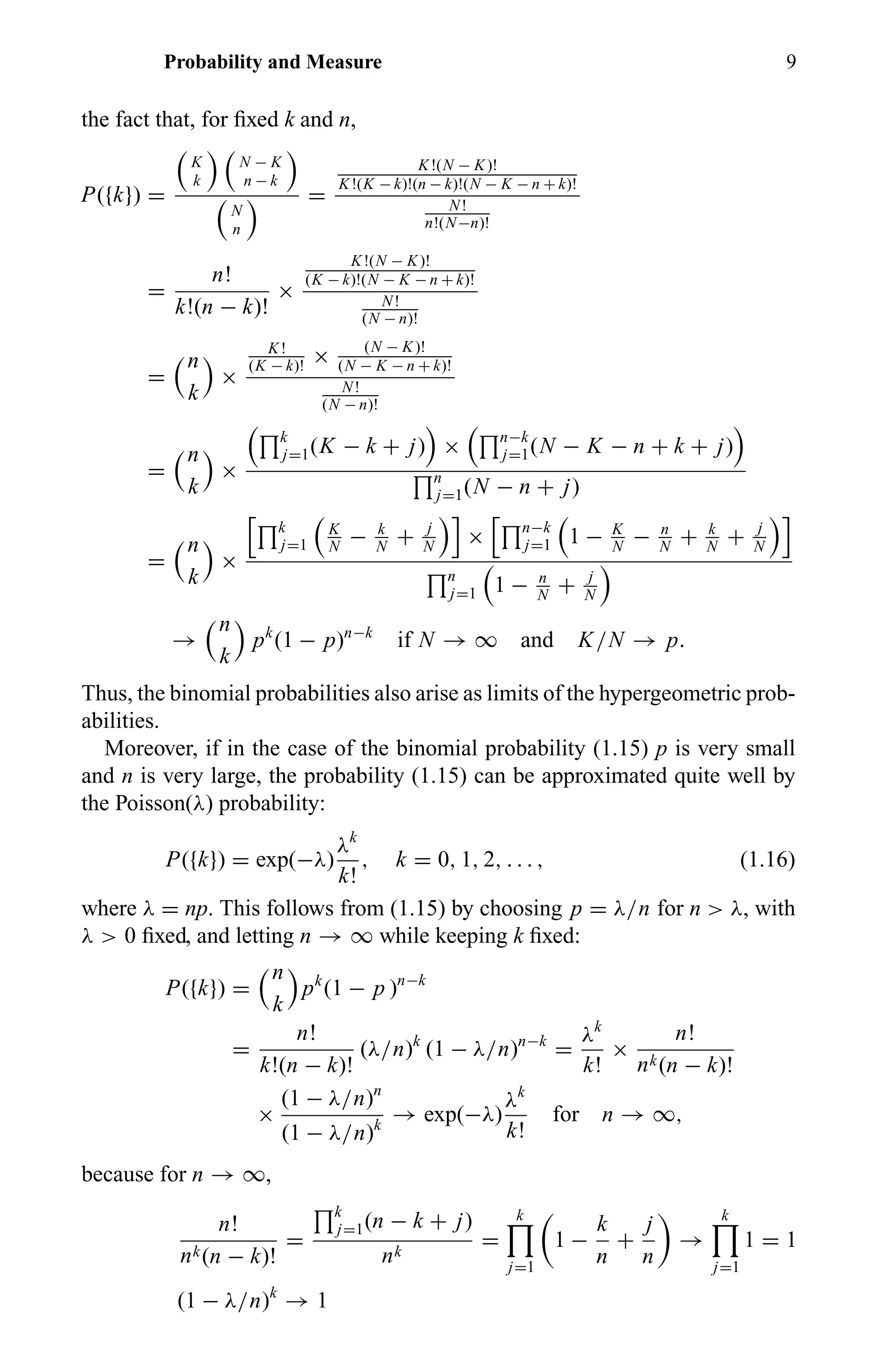 Probability and Measure 9
the fact that, for ﬁxed k and n,
P({k}) =
K
k
N − K
n − k
N
n
=
K!(N − K)!
K!(K − k)!(n − k)!(N − K − n + k)!
N!
n!(N−n)!
=
n!
k!(n − k)!
×
K!(N − K)!
(K − k)!(N − K − n + k)!
N!
(N − n)!
=
n
k
×
K!
(K − k)!
× (N − K)!
(N − K − n + k)!
N!
(N − n)!
=
n
k
×
k
j=1(K − k + j) × n−k
j=1(N − K − n + k + j)
n
j=1(N − n + j)
=
n
k
×
k
j=1
K
N
− k
N
+ j
N
× n−k
j=1 1 − K
N
− n
N
+ k
N
+ j
N
n
j=1 1 − n
N
+ j
N
→
n
k
pk
(1 − p)n−k
if N → ∞ and K/N → p.
Thus, the binomial probabilities also arise as limits of the hypergeometric prob-
abilities.
Moreover, if in the case of the binomial probability (1.15) p is very small
and n is very large, the probability (1.15) can be approximated quite well by
the Poisson(λ) probability:
P({k}) = exp(−λ)
λk
k!
, k = 0, 1, 2, . . . , (1.16)
where λ = np. This follows from (1.15) by choosing p = λ/n for n > λ, with
λ > 0 ﬁxed, and letting n → ∞ while keeping k ﬁxed:
P({k}) =
n
k
pk
(1 − p )n−k
=
n!
k!(n − k)!
(λ/n)k
(1 − λ/n)n−k
=
λk
k!
×
n!
nk(n − k)!
×
(1 − λ/n)n
(1 − λ/n)k
→ exp(−λ)
λk
k!
for n → ∞,
because for n → ∞,
n!
nk(n − k)!
=
k
j=1(n − k + j)
nk
=
k
j=1
1 −
k
n
+
j
n
→
k
j=1
1 = 1
(1 − λ/n)k
→ 1
 