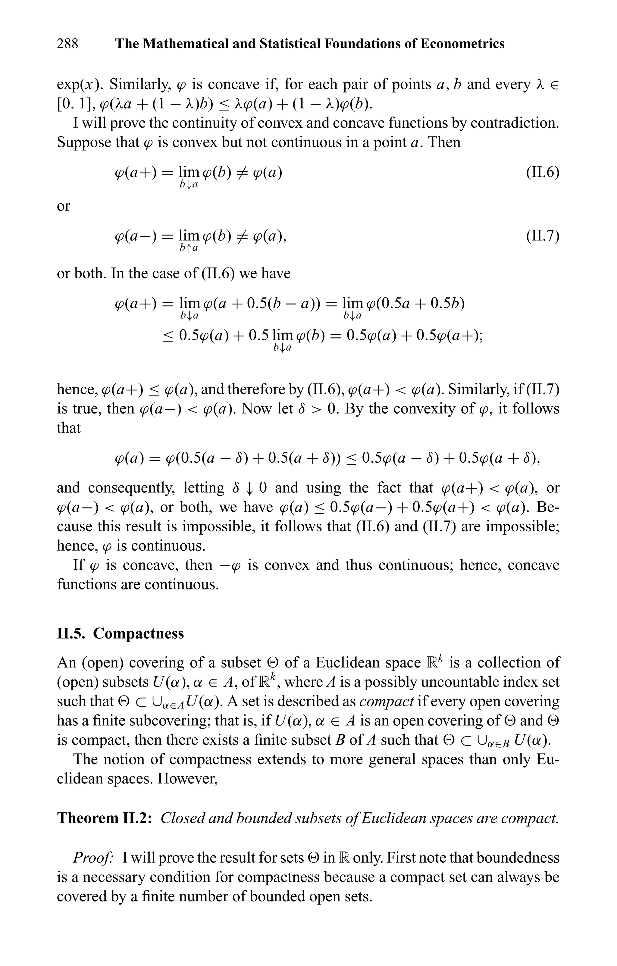 288 The Mathematical and Statistical Foundations of Econometrics
exp(x). Similarly, ϕ is concave if, for each pair of points a, b and every λ ∈
[0, 1], ϕ(λa + (1 − λ)b) ≤ λϕ(a) + (1 − λ)ϕ(b).
I will prove the continuity of convex and concave functions by contradiction.
Suppose that ϕ is convex but not continuous in a point a. Then
ϕ(a+) = lim
b↓a
ϕ(b) = ϕ(a) (II.6)
or
ϕ(a−) = lim
b↑a
ϕ(b) = ϕ(a), (II.7)
or both. In the case of (II.6) we have
ϕ(a+) = lim
b↓a
ϕ(a + 0.5(b − a)) = lim
b↓a
ϕ(0.5a + 0.5b)
≤ 0.5ϕ(a) + 0.5 lim
b↓a
ϕ(b) = 0.5ϕ(a) + 0.5ϕ(a+);
hence, ϕ(a+) ≤ ϕ(a), and therefore by (II.6), ϕ(a+) < ϕ(a). Similarly, if (II.7)
is true, then ϕ(a−) < ϕ(a). Now let δ > 0. By the convexity of ϕ, it follows
that
ϕ(a) = ϕ(0.5(a − δ) + 0.5(a + δ)) ≤ 0.5ϕ(a − δ) + 0.5ϕ(a + δ),
and consequently, letting δ ↓ 0 and using the fact that ϕ(a+) < ϕ(a), or
ϕ(a−) < ϕ(a), or both, we have ϕ(a) ≤ 0.5ϕ(a−) + 0.5ϕ(a+) < ϕ(a). Be-
cause this result is impossible, it follows that (II.6) and (II.7) are impossible;
hence, ϕ is continuous.
If ϕ is concave, then −ϕ is convex and thus continuous; hence, concave
functions are continuous.
II.5. Compactness
An (open) covering of a subset of a Euclidean space Rk
is a collection of
(open) subsets U(α), α ∈ A, of Rk
, where A is a possibly uncountable index set
such that ⊂ ∪α∈AU(α). A set is described as compact if every open covering
has a ﬁnite subcovering; that is, if U(α), α ∈ A is an open covering of and
is compact, then there exists a ﬁnite subset B of A such that ⊂ ∪α∈B U(α).
The notion of compactness extends to more general spaces than only Eu-
clidean spaces. However,
Theorem II.2: Closed and bounded subsets of Euclidean spaces are compact.
Proof: I will prove the result for sets in R only. First note that boundedness
is a necessary condition for compactness because a compact set can always be
covered by a ﬁnite number of bounded open sets.
 