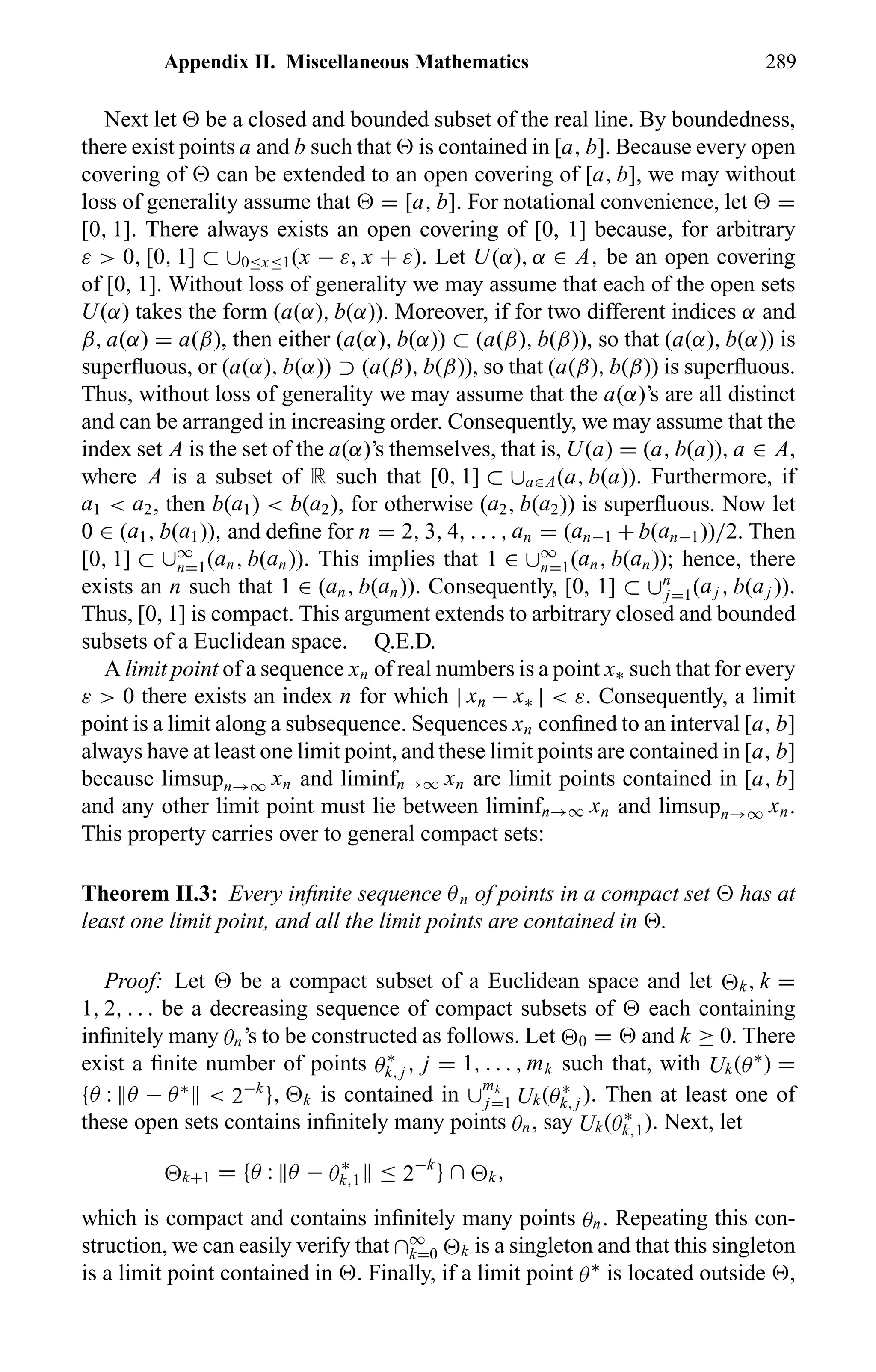 Appendix II. Miscellaneous Mathematics 289
Next let be a closed and bounded subset of the real line. By boundedness,
there exist points a and b such that is contained in [a, b]. Because every open
covering of can be extended to an open covering of [a, b], we may without
loss of generality assume that = [a, b]. For notational convenience, let =
[0, 1]. There always exists an open covering of [0, 1] because, for arbitrary
ε > 0, [0, 1] ⊂ ∪0≤x≤1(x − ε, x + ε). Let U(α), α ∈ A, be an open covering
of [0, 1]. Without loss of generality we may assume that each of the open sets
U(α) takes the form (a(α), b(α)). Moreover, if for two different indices α and
β, a(α) = a(β), then either (a(α), b(α)) ⊂ (a(β), b(β)), so that (a(α), b(α)) is
superﬂuous, or (a(α), b(α)) ⊃ (a(β), b(β)), so that (a(β), b(β)) is superﬂuous.
Thus, without loss of generality we may assume that the a(α)’s are all distinct
and can be arranged in increasing order. Consequently, we may assume that the
index set A is the set of the a(α)’s themselves, that is, U(a) = (a, b(a)), a ∈ A,
where A is a subset of R such that [0, 1] ⊂ ∪a∈A(a, b(a)). Furthermore, if
a1 < a2, then b(a1) < b(a2), for otherwise (a2, b(a2)) is superﬂuous. Now let
0 ∈ (a1, b(a1)), and deﬁne for n = 2, 3, 4, . . . , an = (an−1 + b(an−1))/2. Then
[0, 1] ⊂ ∪∞
n=1(an, b(an)). This implies that 1 ∈ ∪∞
n=1(an, b(an)); hence, there
exists an n such that 1 ∈ (an, b(an)). Consequently, [0, 1] ⊂ ∪n
j=1(aj , b(aj )).
Thus, [0, 1] is compact. This argument extends to arbitrary closed and bounded
subsets of a Euclidean space. Q.E.D.
A limit point of a sequence xn of real numbers is a point x∗ such that for every
ε > 0 there exists an index n for which | xn − x∗ | < ε. Consequently, a limit
point is a limit along a subsequence. Sequences xn conﬁned to an interval [a, b]
always have at least one limit point, and these limit points are contained in [a, b]
because limsupn→∞ xn and liminfn→∞ xn are limit points contained in [a, b]
and any other limit point must lie between liminfn→∞ xn and limsupn→∞ xn.
This property carries over to general compact sets:
Theorem II.3: Every inﬁnite sequence θn of points in a compact set has at
least one limit point, and all the limit points are contained in .
Proof: Let be a compact subset of a Euclidean space and let k, k =
1, 2, . . . be a decreasing sequence of compact subsets of each containing
inﬁnitely many θn’s to be constructed as follows. Let 0 = and k ≥ 0. There
exist a ﬁnite number of points θ∗
k, j , j = 1, . . . , mk such that, with Uk(θ∗
) =
{θ : θ − θ∗
< 2−k
}, k is contained in ∪
mk
j=1 Uk(θ∗
k, j ). Then at least one of
these open sets contains inﬁnitely many points θn, say Uk(θ∗
k,1). Next, let
k+1 = {θ : θ − θ∗
k,1 ≤ 2−k
} ∩ k,
which is compact and contains inﬁnitely many points θn. Repeating this con-
struction, we can easily verify that ∩∞
k=0 k is a singleton and that this singleton
is a limit point contained in . Finally, if a limit point θ∗
is located outside ,
 