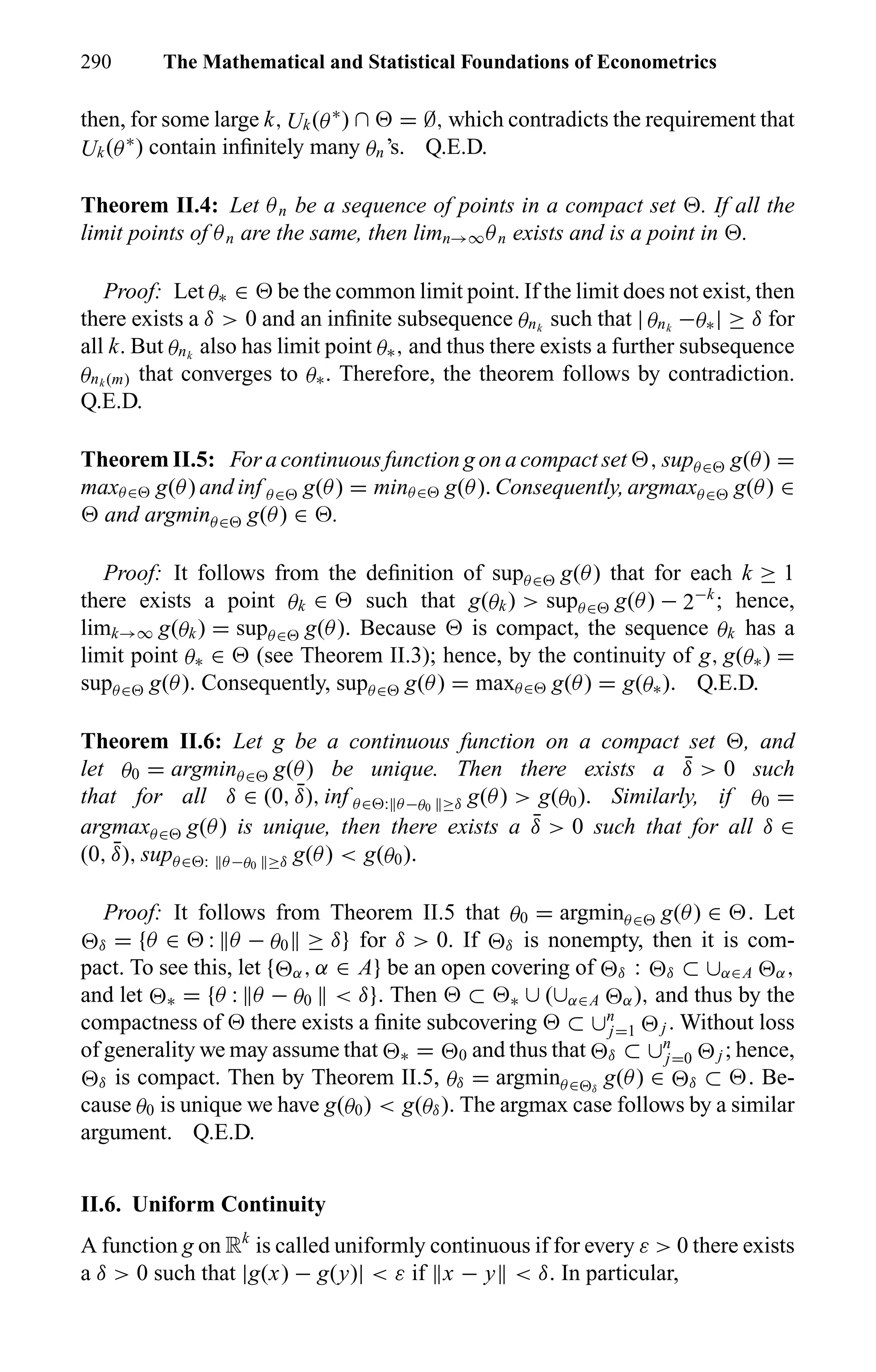 290 The Mathematical and Statistical Foundations of Econometrics
then, for some large k, Uk(θ∗
) ∩ = ∅, which contradicts the requirement that
Uk(θ∗
) contain inﬁnitely many θn’s. Q.E.D.
Theorem II.4: Let θn be a sequence of points in a compact set . If all the
limit points of θn are the same, then limn→∞θn exists and is a point in .
Proof: Let θ∗ ∈ be the common limit point. If the limit does not exist, then
there exists a δ > 0 and an inﬁnite subsequence θnk
such that | θnk
−θ∗| ≥ δ for
all k. But θnk
also has limit point θ∗, and thus there exists a further subsequence
θnk (m) that converges to θ∗. Therefore, the theorem follows by contradiction.
Q.E.D.
Theorem II.5: For a continuous function g on a compact set , supθ∈ g(θ) =
maxθ∈ g(θ) and inf θ∈ g(θ) = minθ∈ g(θ). Consequently, argmaxθ∈ g(θ) ∈
and argminθ∈ g(θ) ∈ .
Proof: It follows from the deﬁnition of supθ∈ g(θ) that for each k ≥ 1
there exists a point θk ∈ such that g(θk) > supθ∈ g(θ) − 2−k
; hence,
limk→∞ g(θk) = supθ∈ g(θ). Because is compact, the sequence θk has a
limit point θ∗ ∈ (see Theorem II.3); hence, by the continuity of g, g(θ∗) =
supθ∈ g(θ). Consequently, supθ∈ g(θ) = maxθ∈ g(θ) = g(θ∗). Q.E.D.
Theorem II.6: Let g be a continuous function on a compact set , and
let θ0 = argminθ∈ g(θ) be unique. Then there exists a ¯δ > 0 such
that for all δ ∈ (0, ¯δ), inf θ∈ : θ−θ0 ≥δ g(θ) > g(θ0). Similarly, if θ0 =
argmaxθ∈ g(θ) is unique, then there exists a ¯δ > 0 such that for all δ ∈
(0, ¯δ), supθ∈ : θ−θ0 ≥δ g(θ) < g(θ0).
Proof: It follows from Theorem II.5 that θ0 = argminθ∈ g(θ) ∈ . Let
δ = {θ ∈ : θ − θ0 ≥ δ} for δ > 0. If δ is nonempty, then it is com-
pact. To see this, let { α, α ∈ A} be an open covering of δ : δ ⊂ ∪α∈A α,
and let ∗ = {θ : θ − θ0 < δ}. Then ⊂ ∗ ∪ (∪α∈A α), and thus by the
compactness of there exists a ﬁnite subcovering ⊂ ∪n
j=1 j . Without loss
of generality we may assume that ∗ = 0 and thus that δ ⊂ ∪n
j=0 j ; hence,
δ is compact. Then by Theorem II.5, θδ = argminθ∈ δ
g(θ) ∈ δ ⊂ . Be-
cause θ0 is unique we have g(θ0) < g(θδ). The argmax case follows by a similar
argument. Q.E.D.
II.6. Uniform Continuity
A function g on Rk
is called uniformly continuous if for every ε > 0 there exists
a δ > 0 such that |g(x) − g(y)| < ε if x − y < δ. In particular,
 