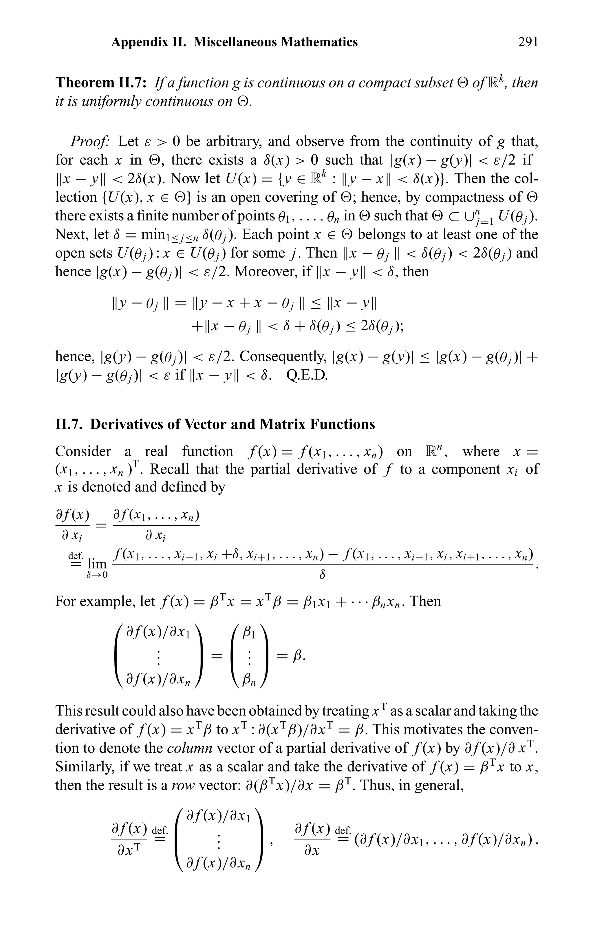 Appendix II. Miscellaneous Mathematics 291
Theorem II.7: If a function g is continuous on a compact subset of Rk
, then
it is uniformly continuous on .
Proof: Let ε > 0 be arbitrary, and observe from the continuity of g that,
for each x in , there exists a δ(x) > 0 such that |g(x) − g(y)| < ε/2 if
x − y < 2δ(x). Now let U(x) = {y ∈ Rk
: y − x < δ(x)}. Then the col-
lection {U(x), x ∈ } is an open covering of ; hence, by compactness of
there exists a ﬁnite number of points θ1, . . . , θn in such that ⊂ ∪n
j=1 U(θj ).
Next, let δ = min1≤ j≤n δ(θj ). Each point x ∈ belongs to at least one of the
open sets U(θj ) : x ∈ U(θj ) for some j. Then x − θj < δ(θj ) < 2δ(θj ) and
hence |g(x) − g(θj )| < ε/2. Moreover, if x − y < δ, then
y − θj = y − x + x − θj ≤ x − y
+ x − θj < δ + δ(θj ) ≤ 2δ(θj );
hence, |g(y) − g(θj )| < ε/2. Consequently, |g(x) − g(y)| ≤ |g(x) − g(θj )| +
|g(y) − g(θj )| < ε if x − y < δ. Q.E.D.
II.7. Derivatives of Vector and Matrix Functions
Consider a real function f (x) = f (x1, . . . , xn) on Rn
, where x =
(x1, . . . , xn )T
. Recall that the partial derivative of f to a component xi of
x is denoted and deﬁned by
∂ f (x)
∂ xi
=
∂ f (x1, . . . , xn)
∂ xi
def.
= lim
δ→0
f (x1, . . . , xi−1, xi +δ, xi+1, . . . , xn) − f (x1, . . . , xi−1, xi , xi+1, . . . , xn)
δ
.
For example, let f (x) = βT
x = xT
β = β1x1 + · · · βn xn. Then



∂ f (x)/∂x1
...
∂ f (x)/∂xn


 =



β1
...
βn


 = β.
This result could also have been obtained by treating xT
as a scalar and taking the
derivative of f (x) = xT
β to xT
: ∂(xT
β)/∂xT
= β. This motivates the conven-
tion to denote the column vector of a partial derivative of f (x) by ∂ f (x)/∂ xT
.
Similarly, if we treat x as a scalar and take the derivative of f (x) = βT
x to x,
then the result is a row vector: ∂(βT
x)/∂x = βT
. Thus, in general,
∂ f (x)
∂xT
def.
=



∂ f (x)/∂x1
...
∂ f (x)/∂xn


 ,
∂ f (x)
∂x
def.
= (∂ f (x)/∂x1, . . . , ∂ f (x)/∂xn) .
 