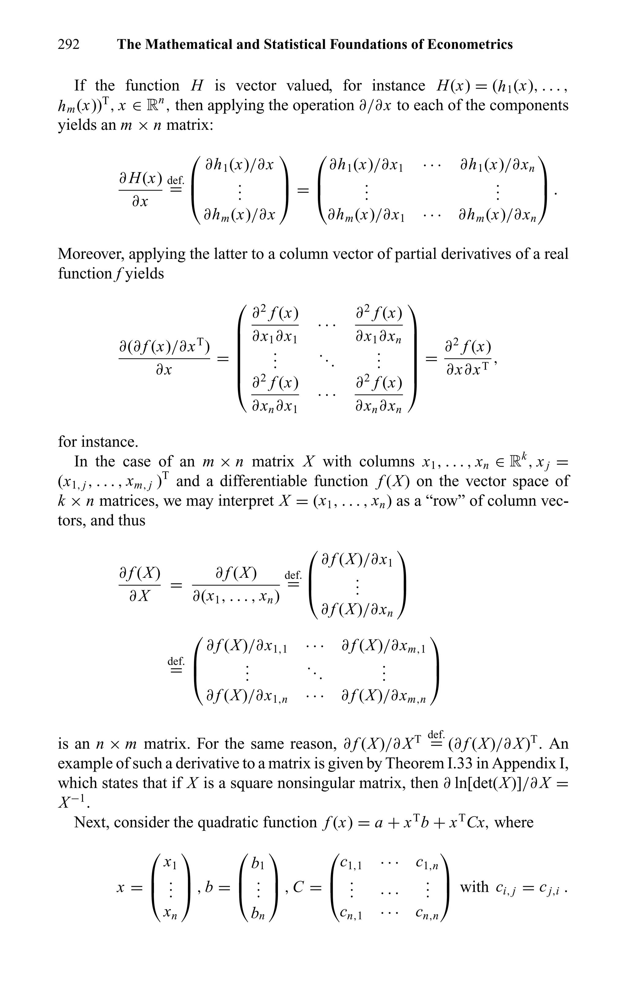 292 The Mathematical and Statistical Foundations of Econometrics
If the function H is vector valued, for instance H(x) = (h1(x), . . . ,
hm(x))T
, x ∈ Rn
, then applying the operation ∂/∂x to each of the components
yields an m × n matrix:
∂ H(x)
∂x
def.
=



∂h1(x)/∂x
...
∂hm(x)/∂x


 =



∂h1(x)/∂x1 · · · ∂h1(x)/∂xn
...
...
∂hm(x)/∂x1 · · · ∂hm(x)/∂xn


 .
Moreover, applying the latter to a column vector of partial derivatives of a real
function f yields
∂(∂ f (x)/∂xT
)
∂x
=







∂2
f (x)
∂x1∂x1
· · ·
∂2
f (x)
∂x1∂xn
...
...
...
∂2
f (x)
∂xn∂x1
· · ·
∂2
f (x)
∂xn∂xn







=
∂2
f (x)
∂x∂xT
,
for instance.
In the case of an m × n matrix X with columns x1, . . . , xn ∈ Rk
, xj =
(x1, j , . . . , xm, j )T
and a differentiable function f (X) on the vector space of
k × n matrices, we may interpret X = (x1, . . . , xn) as a “row” of column vec-
tors, and thus
∂ f (X)
∂ X
=
∂ f (X)
∂(x1, . . . , xn)
def.
=



∂ f (X)/∂x1
...
∂ f (X)/∂xn



def.
=



∂ f (X)/∂x1,1 · · · ∂ f (X)/∂xm,1
...
...
...
∂ f (X)/∂x1,n · · · ∂ f (X)/∂xm,n



is an n × m matrix. For the same reason, ∂ f (X)/∂ XT def.
= (∂ f (X)/∂ X)T
. An
example of such a derivative to a matrix is given by Theorem I.33 in Appendix I,
which states that if X is a square nonsingular matrix, then ∂ ln[det(X)]/∂ X =
X−1
.
Next, consider the quadratic function f (x) = a + xT
b + xT
Cx, where
x =



x1
...
xn


 , b =



b1
...
bn


 , C =



c1,1 · · · c1,n
... · · ·
...
cn,1 · · · cn,n


 with ci, j = cj,i .
 