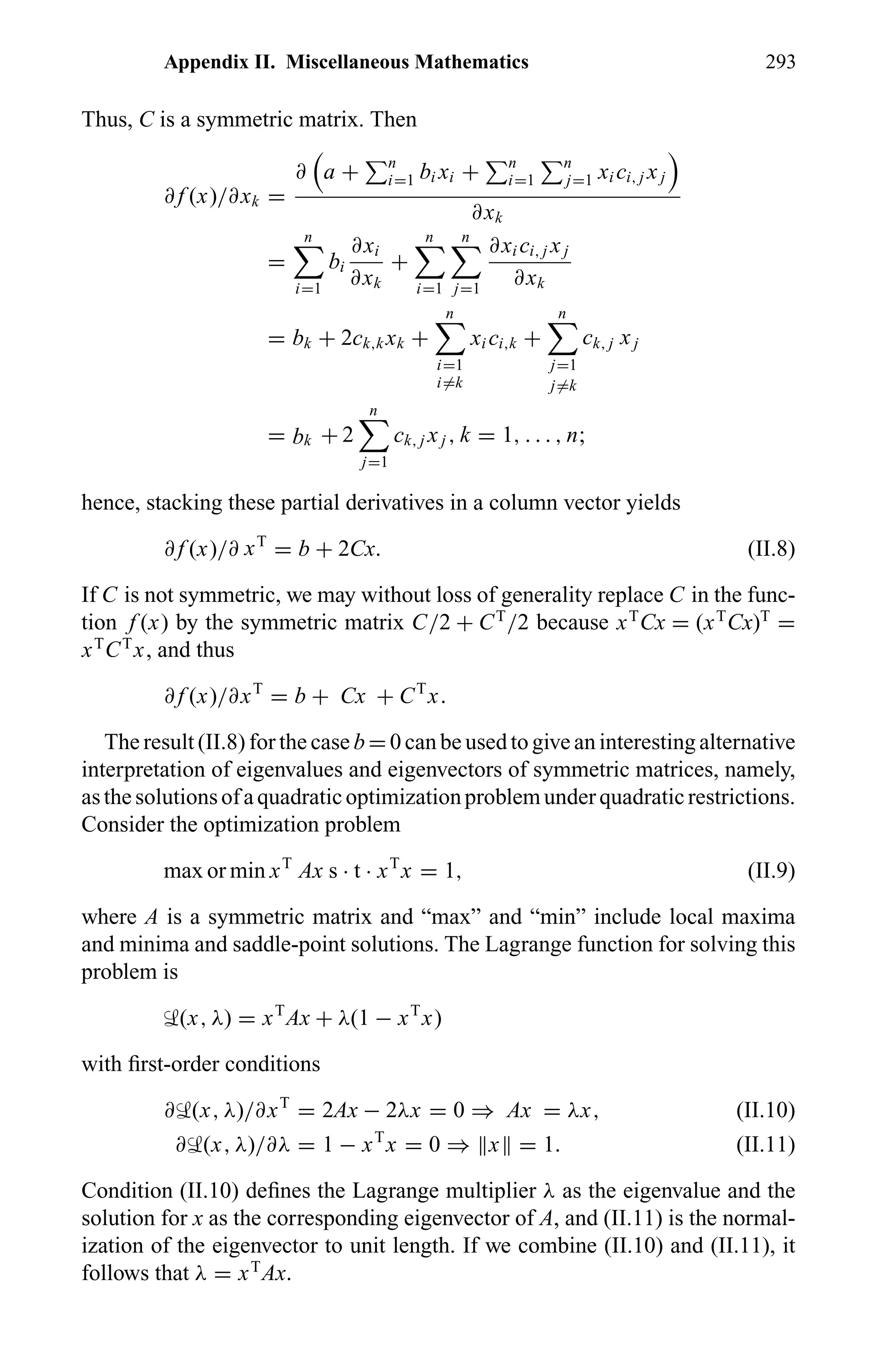 Appendix II. Miscellaneous Mathematics 293
Thus, C is a symmetric matrix. Then
∂ f (x)/∂xk =
∂ a + n
i=1 bi xi + n
i=1
n
j=1 xi ci, j xj
∂xk
=
n
i=1
bi
∂xi
∂xk
+
n
i=1
n
j=1
∂xi ci, j xj
∂xk
= bk + 2ck,k xk +
n
i=1
i=k
xi ci,k +
n
j=1
j=k
ck, j xj
= bk + 2
n
j=1
ck, j xj , k = 1, . . . , n;
hence, stacking these partial derivatives in a column vector yields
∂ f (x)/∂ xT
= b + 2Cx. (II.8)
If C is not symmetric, we may without loss of generality replace C in the func-
tion f (x) by the symmetric matrix C/2 + CT
/2 because xT
Cx = (xT
Cx)T
=
xT
CT
x, and thus
∂ f (x)/∂xT
= b + Cx + CT
x.
The result (II.8) for the case b = 0 can be used to give an interesting alternative
interpretation of eigenvalues and eigenvectors of symmetric matrices, namely,
asthesolutionsofaquadraticoptimizationproblemunderquadraticrestrictions.
Consider the optimization problem
max or min xT
Ax s · t · xT
x = 1, (II.9)
where A is a symmetric matrix and “max” and “min” include local maxima
and minima and saddle-point solutions. The Lagrange function for solving this
problem is
‹(x, λ) = xT
Ax + λ(1 − xT
x)
with ﬁrst-order conditions
∂‹(x, λ)/∂xT
= 2Ax − 2λx = 0 ⇒ Ax = λx, (II.10)
∂‹(x, λ)/∂λ = 1 − xT
x = 0 ⇒ x = 1. (II.11)
Condition (II.10) deﬁnes the Lagrange multiplier λ as the eigenvalue and the
solution for x as the corresponding eigenvector of A, and (II.11) is the normal-
ization of the eigenvector to unit length. If we combine (II.10) and (II.11), it
follows that λ = xT
Ax.
 