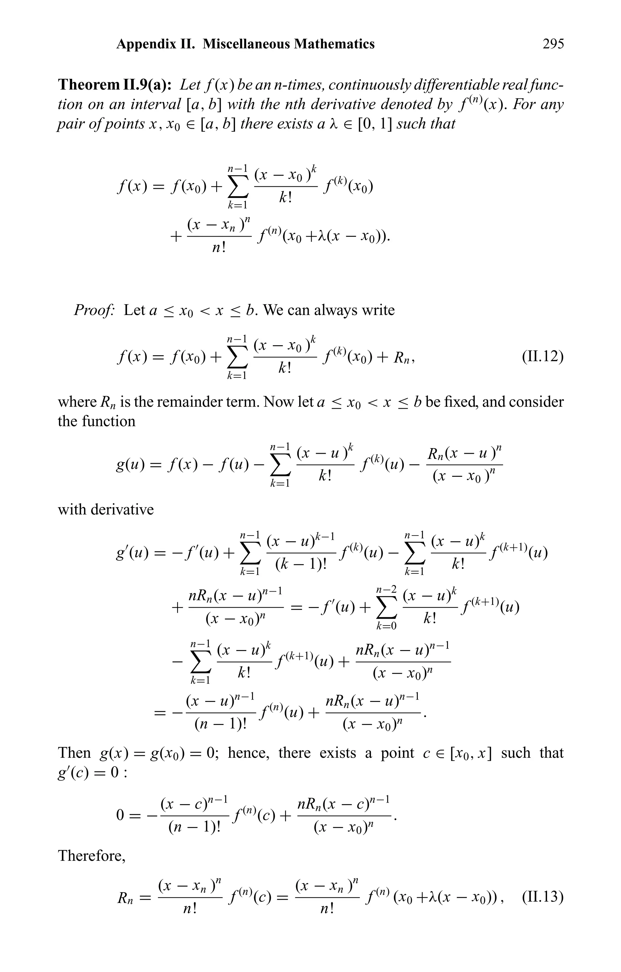 Appendix II. Miscellaneous Mathematics 295
Theorem II.9(a): Let f (x) be an n-times, continuously differentiable real func-
tion on an interval [a, b] with the nth derivative denoted by f (n)
(x). For any
pair of points x, x0 ∈ [a, b] there exists a λ ∈ [0, 1] such that
f (x) = f (x0) +
n−1
k=1
(x − x0 )k
k!
f (k)
(x0)
+
(x − xn )n
n!
f (n)
(x0 +λ(x − x0)).
Proof: Let a ≤ x0 < x ≤ b. We can always write
f (x) = f (x0) +
n−1
k=1
(x − x0 )k
k!
f (k)
(x0) + Rn, (II.12)
where Rn is the remainder term. Now let a ≤ x0 < x ≤ b be ﬁxed, and consider
the function
g(u) = f (x) − f (u) −
n−1
k=1
(x − u )k
k!
f (k)
(u) −
Rn(x − u )n
(x − x0 )n
with derivative
g (u) = − f (u) +
n−1
k=1
(x − u)k−1
(k − 1)!
f (k)
(u) −
n−1
k=1
(x − u)k
k!
f (k+1)
(u)
+
nRn(x − u)n−1
(x − x0)n
= − f (u) +
n−2
k=0
(x − u)k
k!
f (k+1)
(u)
−
n−1
k=1
(x − u)k
k!
f (k+1)
(u) +
nRn(x − u)n−1
(x − x0)n
= −
(x − u)n−1
(n − 1)!
f (n)
(u) +
nRn(x − u)n−1
(x − x0)n
.
Then g(x) = g(x0) = 0; hence, there exists a point c ∈ [x0, x] such that
g (c) = 0 :
0 = −
(x − c)n−1
(n − 1)!
f (n)
(c) +
nRn(x − c)n−1
(x − x0)n
.
Therefore,
Rn =
(x − xn )n
n!
f (n)
(c) =
(x − xn )n
n!
f (n)
(x0 +λ(x − x0)) , (II.13)
 