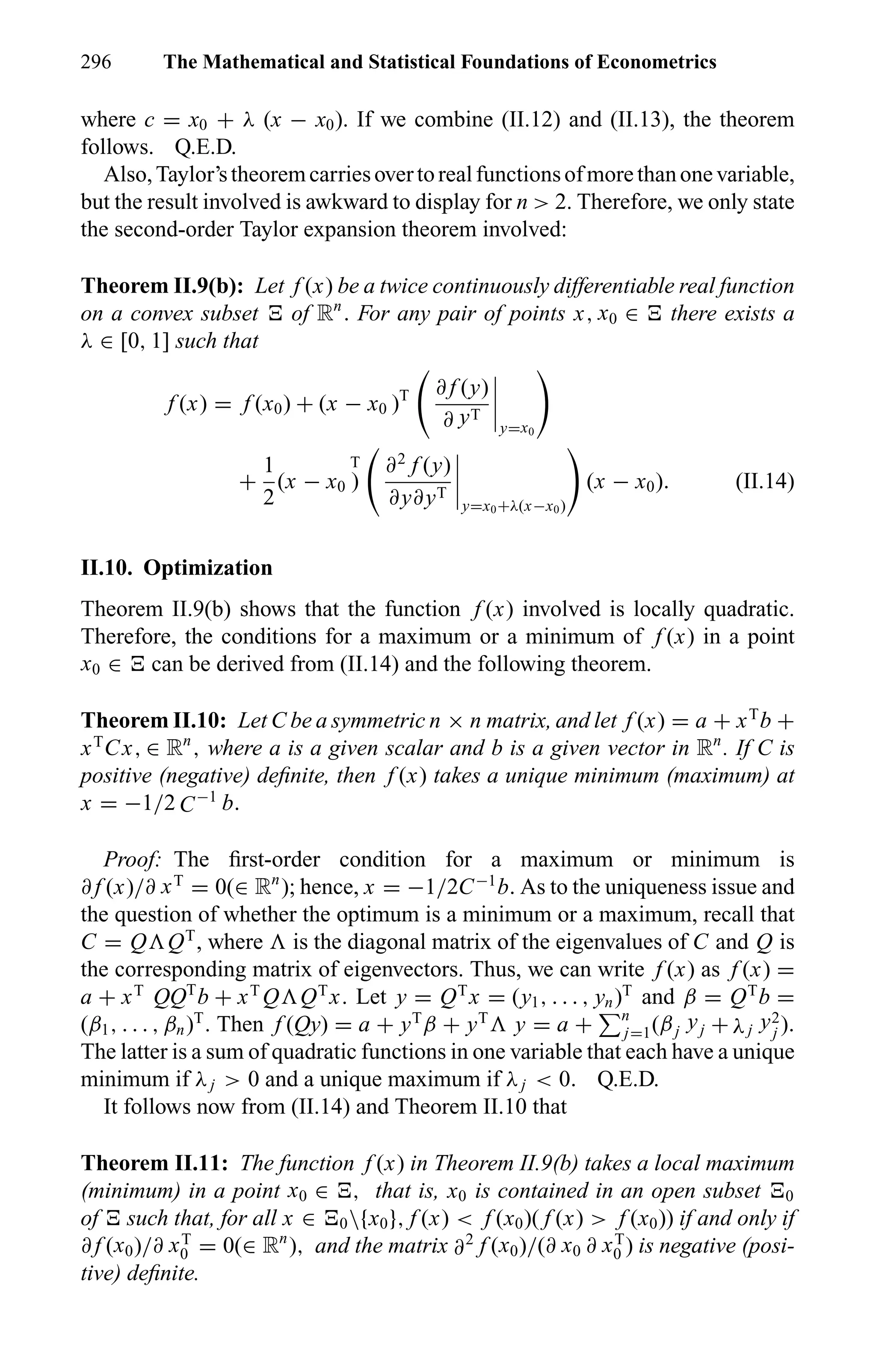 296 The Mathematical and Statistical Foundations of Econometrics
where c = x0 + λ (x − x0). If we combine (II.12) and (II.13), the theorem
follows. Q.E.D.
Also,Taylor’stheoremcarriesovertorealfunctionsofmorethanonevariable,
but the result involved is awkward to display for n > 2. Therefore, we only state
the second-order Taylor expansion theorem involved:
Theorem II.9(b): Let f (x) be a twice continuously differentiable real function
on a convex subset of Rn
. For any pair of points x, x0 ∈ there exists a
λ ∈ [0, 1] such that
f (x) = f (x0) + (x − x0 )T ∂ f (y)
∂ yT
y=x0
+
1
2
(x − x0
T
)
∂2
f (y)
∂y∂yT
y=x0+λ(x−x0)
(x − x0). (II.14)
II.10. Optimization
Theorem II.9(b) shows that the function f (x) involved is locally quadratic.
Therefore, the conditions for a maximum or a minimum of f (x) in a point
x0 ∈ can be derived from (II.14) and the following theorem.
Theorem II.10: Let C be a symmetric n × n matrix, and let f (x) = a + xT
b +
xT
Cx, ∈ Rn
, where a is a given scalar and b is a given vector in Rn
. If C is
positive (negative) deﬁnite, then f (x) takes a unique minimum (maximum) at
x = −1/2 C−1
b.
Proof: The ﬁrst-order condition for a maximum or minimum is
∂ f (x)/∂ xT
= 0(∈ Rn
); hence, x = −1/2C−1
b. As to the uniqueness issue and
the question of whether the optimum is a minimum or a maximum, recall that
C = Q QT
, where is the diagonal matrix of the eigenvalues of C and Q is
the corresponding matrix of eigenvectors. Thus, we can write f (x) as f (x) =
a + xT
QQT
b + xT
Q QT
x. Let y = QT
x = (y1, . . . , yn)T
and β = QT
b =
(β1, . . . , βn)T
. Then f (Qy) = a + yT
β + yT
y = a + n
j=1(βj yj + λj y2
j ).
The latter is a sum of quadratic functions in one variable that each have a unique
minimum if λj > 0 and a unique maximum if λj < 0. Q.E.D.
It follows now from (II.14) and Theorem II.10 that
Theorem II.11: The function f (x) in Theorem II.9(b) takes a local maximum
(minimum) in a point x0 ∈ , that is, x0 is contained in an open subset 0
of such that, for all x ∈ 0{x0}, f (x) < f (x0)( f (x) > f (x0)) if and only if
∂ f (x0)/∂ xT
0 = 0(∈ Rn
), and the matrix ∂2
f (x0)/(∂ x0 ∂ xT
0 ) is negative (posi-
tive) deﬁnite.
 
