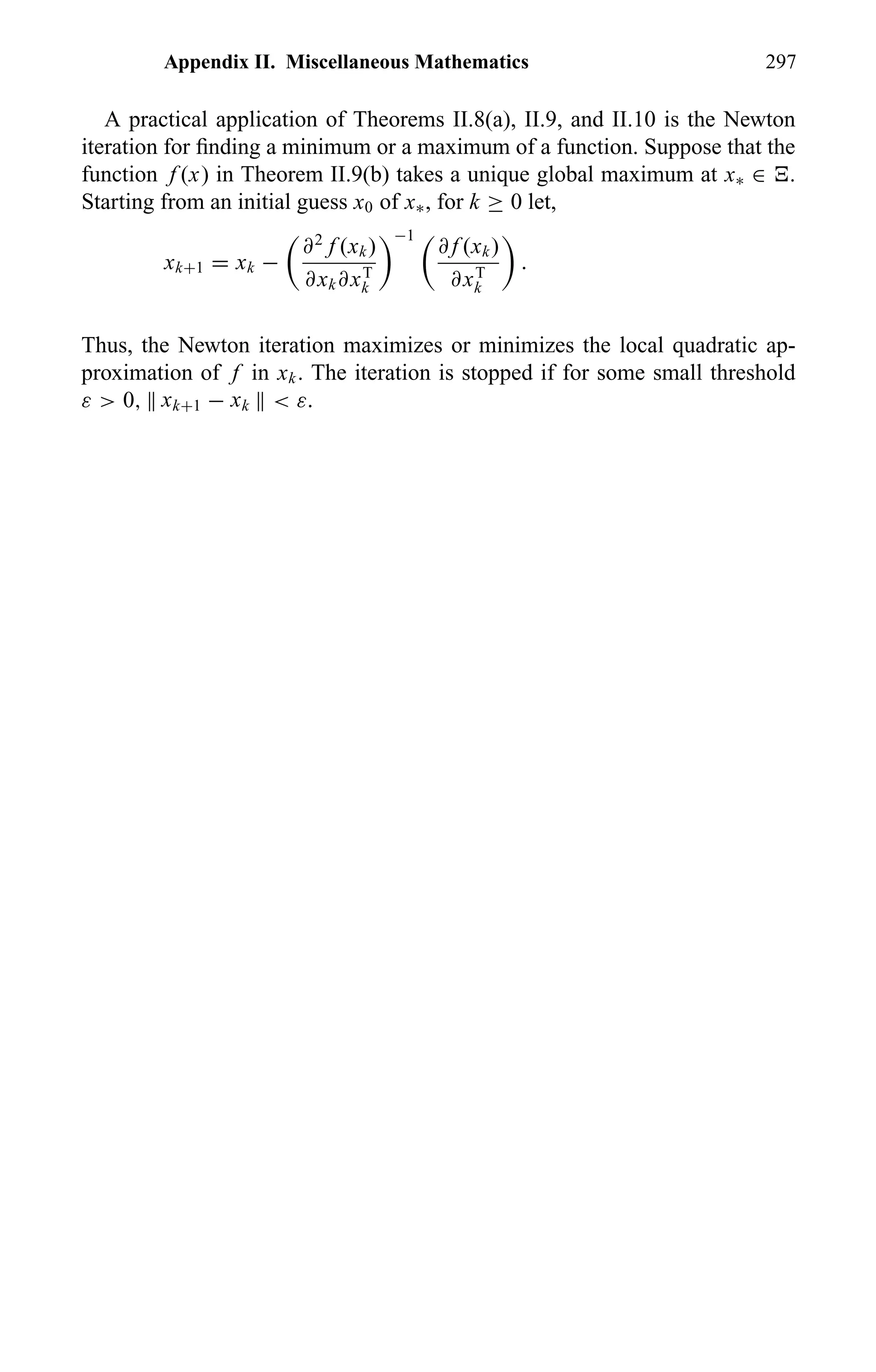 Appendix II. Miscellaneous Mathematics 297
A practical application of Theorems II.8(a), II.9, and II.10 is the Newton
iteration for ﬁnding a minimum or a maximum of a function. Suppose that the
function f (x) in Theorem II.9(b) takes a unique global maximum at x∗ ∈ .
Starting from an initial guess x0 of x∗, for k ≥ 0 let,
xk+1 = xk −
∂2
f (xk)
∂xk∂xT
k
−1
∂ f (xk)
∂xT
k
.
Thus, the Newton iteration maximizes or minimizes the local quadratic ap-
proximation of f in xk. The iteration is stopped if for some small threshold
ε > 0, xk+1 − xk < ε.
 