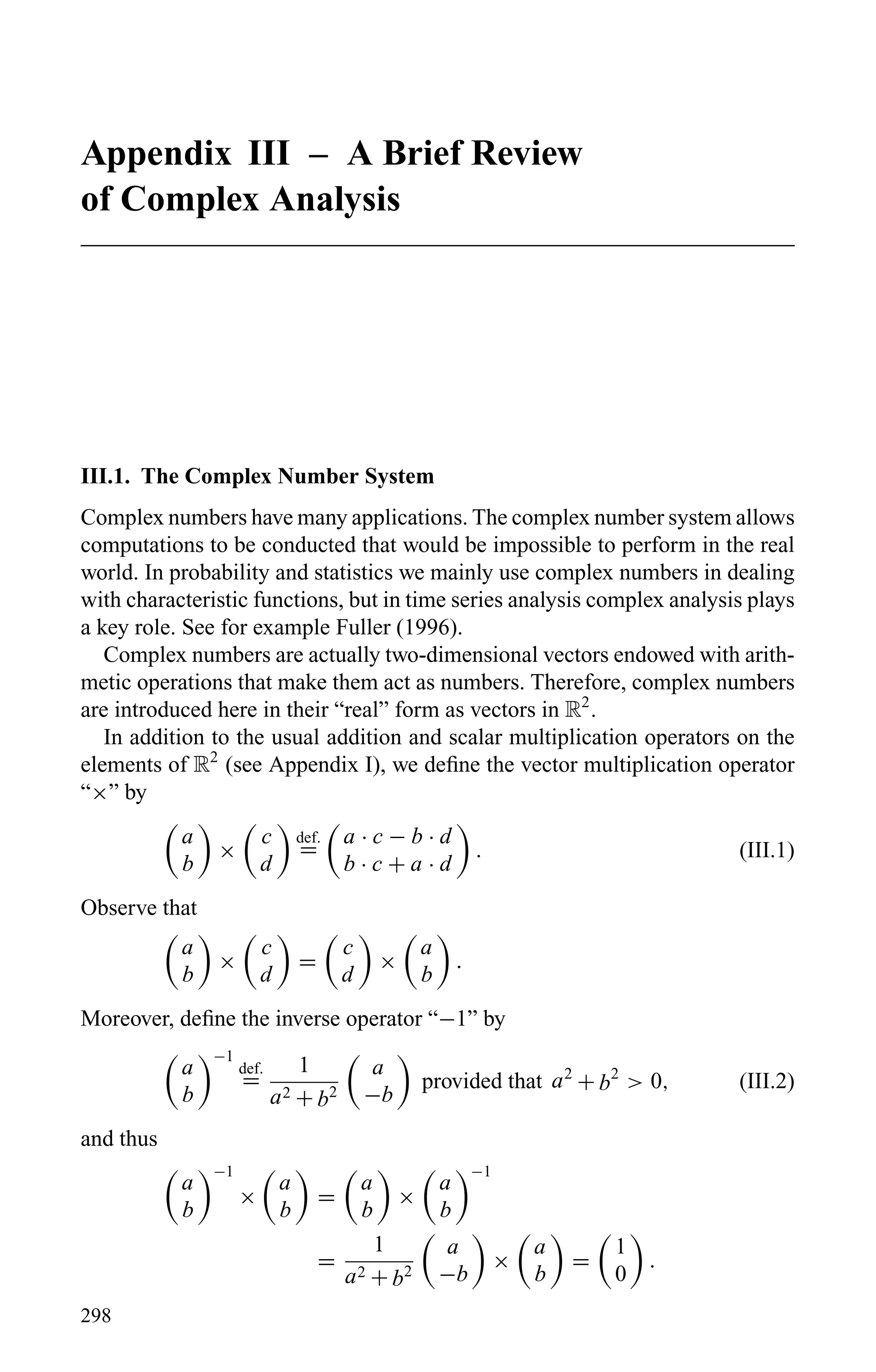 Appendix III – A Brief Review
of Complex Analysis
III.1. The Complex Number System
Complex numbers have many applications. The complex number system allows
computations to be conducted that would be impossible to perform in the real
world. In probability and statistics we mainly use complex numbers in dealing
with characteristic functions, but in time series analysis complex analysis plays
a key role. See for example Fuller (1996).
Complex numbers are actually two-dimensional vectors endowed with arith-
metic operations that make them act as numbers. Therefore, complex numbers
are introduced here in their “real” form as vectors in R2
.
In addition to the usual addition and scalar multiplication operators on the
elements of R2
(see Appendix I), we deﬁne the vector multiplication operator
“×” by
a
b
×
c
d
def.
=
a · c − b · d
b · c + a · d
. (III.1)
Observe that
a
b
×
c
d
=
c
d
×
a
b
.
Moreover, deﬁne the inverse operator “−1” by
a
b
−1
def.
=
1
a2 + b2
a
−b
provided that a2
+ b2
> 0, (III.2)
and thus
a
b
−1
×
a
b
=
a
b
×
a
b
−1
=
1
a2 + b2
a
−b
×
a
b
=
1
0
.
298
 